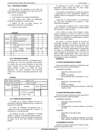 CONTABILIDADE GERAL PARA CONCURSOS                                                                                         Prof. Eudimar

    4.5.2 - PARTIDAS DE DIÁRIO                                                           O lançamento de estorno consiste em             efetuar
                                                                                     lançamento inverso àquele feito de forma            errada,
       Os fatos devem ser registrados no livro Diário em                             anulando-o, desta forma, totalmente.
    ordem estritamente cronológica de dia, mês e ano, com a
                                                                                         O Lançamento de transferência é aquele que promove
    seguinte forma de apresentação:
                                                                                     a regularização de conta indevidamente debitada ou
         • data da ocorrência                                                        creditada, através da transposição do valor para a conta
         • conta devedora (e/ou código de identificação);                            adequada.
         • conta credora (e/ou código de identificação)                                 Lançamento de complementação é um lançamento
    precedida da preposição "a" quando manual;                                       que, pelo qual, aumentamos ou reduzimos, o valor
        • histórico do fato em língua nacional                  com                  anteriormente registrado.
    identificação do documento comprobatório;
                                                                                        Os lançamentos realizados fora da época devida
         • valor em moeda nacional.                                                  deverão consignar, nos seus históricos, as datas efetivas
                                                                                     das ocorrências e a razão do atraso.

                                                                                         O livro Diário não pode conter emendas, rasuras,
             Exemplo:
                                                                                     borrões, raspaduras ou linhas em branco; os erros
                Santa Maria, 30 de junho de                                          cometidos somente podem ser corrigidos por lançamentos
                20X1                                                                 de estorno ou lançamentos complementares, conforme
111.02          Bancos c/ movimento                                                  veremos nos exemplos a seguir.
                Banco do Brasil S.A.
                                                                                         No entanto, a crescente utilização do processo de
111.01       a Caixa                                                                 escrituração eletrônico, ao permitir que toda uma
                Pela abertura de n/ conta n.º                                        escrituração seja refeita em pouco tempo, alterando-se os
                221-00,                                                              lançamentos equivocados antes da emissão do Diário
                com     depósito      conforme             50   000     00           definitivo, vem tornando desnecessários os lançamentos
                Recibo n.º 6969                                                      de estorno ou complementares, muito utilizados nos
                                                                                     outros processos de escrituração. Isso é o que ocorre na
                                                                                     prática contábil contemporânea, porém, em provas de
                                                                                     concursos, esse assunto costuma ser cobrado conforme
                                                                                     antes exposto e a seguir exemplificado.
         4.5.3 PARTIDAS DE RAZÃO                                                         EXEMPLOS:
         As partidas de Diário devem ser transportadas para o
    livro Razão, que é um livro sistemático porque destina                              1) VALOR CONTABILIZADO A MENOR
    uma página para cada conta, retratando os saldos das
                                                                                         Técnica de Correção: lançamento complementar, pela
    contas, enquanto que no Diário aparecem apenas os
                                                                                     diferença nas mesmas contas já utilizadas.
    valores lançados a débito e a crédito das contas
    respectivas, em ordem cronológica, não permitindo                                   LANÇAMENTO ORIGINAL:
    conhecer-se o volume de operações registradas em cada                                        Santa Maria, 30 de junho de 20X1
    conta..                                                                                      CAIXA
                                                                                             a   RECEITA DE VENDAS
                                                                                                 Pelo recebimento refer. à nota fiscal n.º 1.412
         Exemplo:
                                                                                        CORREÇÃO:
Conta : Bancos c/ Movimento           Código: 111.02
                                                                                                 Santa Maria, 02 de julho de 20X1
Subconta: Banco do Brasil S/A         Código: 111.02.002                                         CAIXA
                                                                                             a   RECEITA DE VENDAS
   DATA       CONTRA-
                                  HISTÓRICO            DÉBITO      CRÉDITO                       Complemento de lançamento efetuado em 30.06.20X
               PARTIDA                                                                           lançado a menor

30.06.20x1    111.01.001 P/ Abertura de n/ conta       50.000,00
                           n.º 221-00, com depósito                                     2) VALOR CONTABILIZADO A MAIOR
                           conf. recibo n.º 6969
                                                                                         Técnica de Correção: lançamento inverso estornando a
                                                                                     diferença nas mesmas contas já utilizadas.
         4.5.4 ERROS DE ESCRITURAÇÃO                                                    LANÇAMENTO ORIGINAL:
        A correção de um registro realizado com erro na                                          Santa Maria, 30 de junho de 20X1
    escrituração contábil das Entidades deve ser corrigido por                                   COMPRAS
    lançamento de retificação.                                                               a   CAIXA
                                                                                                 Pelo pagamento de compras referente a nota fiscal
        As formas de retificação recomendadas para a                                             Cia, FMW
    correção dos erros de escrituração são o estorno, a
    transferência e a complementação.                                                   CORREÇÃO:
                                                                                                 Santa Maria, 02 de julho de 20X1
        Em qualquer que seja a modalidade de correção
                                                                                                 CAIXA
    adotada, o histórico do lançamento deverá precisar o                                     a   COMPRAS
    motivo da retificação, a data e a localização do lançamento                                  Estorno parcial do lançamento efetuado em 30.06.20
    de origem, isto é, deve fazer menção ao lançamento                                           FMW, referente a nota fiscal n.º 202, por valor lançado
    original.
                                                                                        3) INVERSÃO DE CONTAS
                                                                                        Técnica de Correção: lançamento de estorno inverso,
                                                                                     seguido do lançamento correto.

    16                                                             Estudarei até passar!!!
 