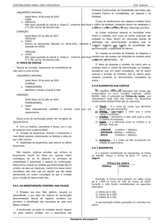 CONTABILIDADE GERAL PARA CONCURSOS                                                                                      Prof. Eudimar

                                                                               Princípios Fundamentais da Contabilidade aprovados pelo
   LANÇAMENTO ORIGINAL:                                                        Conselho Federal de Contabilidade, em especial o da
            Santa Maria, 30 de junho de 20X1                                   Entidade.
            CAIXA
        a   VEÍCULOS                                                              O grau de detalhamento dos registros contábeis ficará
            Pela nossa aquisição do veículo X, Chassi Z, conforme nota fiscal a critério da Entidade. Entretanto devem ser detalhados o
            n° 5.782, da Cia. de Veículos Ltda.                               suficiente a evidenciar todos 00 fatos relevantes ocorridos.
                                                                                 R$          25.    000, os
   CORREÇÃO:                                                              As contas recíprocas relativas às transações entre
            Santa Maria, 02 de julho de 20X1                          matriz e unidades, bem como as contas recíprocas das
            VEÍCULOS                                                  unidades ou filiais, devem ser eliminadas quando da
        a   CAIXA                                                     elaboração das demonstrações contábeis, pois do
            Estorno do lançamento efetuado em 30.06.20X1, referente a
                                                                      contrário teríamos, por ocasião da consolidação das
            aquisição de veículo                                         R$       25.     000, 00
                                                                      demonstrações, a duplicidade de valores.
            VEÍCULOS
                                                                                  Em respeito ao princípio da Entidade, as despesas e
        a   CAIXA
            Pela nossa aquisição do veículo X, Chassi Z, conforme nota fiscal receitas que não possam ser atribuídas às unidades serão
            n° 5.782, da Cia. de Veículos Ltda.                               registradas na matriz.
                                                                                 R$        25.     000, 00
    4) TROCA DE CONTAS
                                                                                  O rateio de despesas e receitas, da matriz para as
    Técnica de Correção: lançamento de transferência do                       unidades ficará a critério da administração da Entidade.
valor para a conta correta.                                                   Ressalte-se que, em assim procedendo, não se estará
                                                                              violando o princípio da Entidade, pois os valores assim
    LANÇAMENTO ORIGINAL:
                                                                              rateados constarão do demonstrativo consolidado da
            Santa Maria, 30 de junho de 20X1                                  matriz.
            COMPRAS
         a FORNECEDORES                                                       4.5.6 ELEMENTOS DAS CONTAS
            Referente a nossas compras à vista                                   R$ registros individuais efetuados nas contas são
                                                                                  Os       2.    500, 00
                                                                               evidenciados    no Livro Contábil chamado LIVRO
   CORREÇÃO:
                                                                               RAZÃO. Este    é composto por fichas do razão, que
            Santa Maria, 02 de julho de 20X1                                   representam    cada uma das contas. Os elementos
                                                                               fundamentais   destas fichas são os seguintes:
            FORNECEDORES
        a   CAIXA                                                                 a) Título – é o nome da conta, que identifica
            Valor indevidamente creditado à primeira conta que ora                   aquilo que ela representa;
            regularizamos                                                         R$ Débito – 500, 00
                                                                                  b)      2.     representa o valor que a conta
                                                                                     “deve” à empresa;
                                                                                  c) Crédito – representa o valor pelo qual a conta
   Outros erros de escrituração podem ser corrigidos da                              é credora da empresa;
seguinte forma:                                                                   d) Saldo – é a diferença entre os créditos e os
                                                                                     débitos. Pode ser:
    • erro no histórico, descoberto a tempo, com o uso
de ressalvas como a palavra DIGO;                                                     . CREDOR   (créditos > débitos);
    • omissão de lançamento, fazendo o lançamento o                                   . DEVEDOR (débitos > créditos);
                                                                                      . NULO     (créditos = débitos).
mais rápido possível, mencionando no histórico a data em
que o fato ocorreu;                                                               e) Histórico – é o relato do fato acontecido em
    • duplicidade de lançamento, pelo estorno do último                              relação ao patrimônio.
lançamento.
                                                                               4.5.7 RAZONETES

    Pelo exposto, pode-se perceber que embora os                                  É a maneira simplificada de representar as fichas
lançamentos devam ser feitos em rigorosa ordem                                 do RAZÃO. Possui a forma da letra “T”, como a
cronológica, há de se observar os princípios de                                seguir:
contabilidade e sobremodo o objetivo da evidenciação.
                                                                                            TÍTULO DA CONTA
Dessa forma, quando se constata que determinado fato foi
                                                                                         Débitos    Créditos
omitido, ele deve ser registrado, mesmo fora dessa ordem
cronológica, pois mais vale um registro que não esteja
estritamente em ordem cronológica do que a omissão
pura e simples de determinado fato.
                                                                                  Exemplo: A Conta Caixa possuía um saldo inicial
                                                                               de $ 1.000 no início do mês de março de 2000.
                                                                               Durante o mês foram contabilizadas as seguintes
4.5.5 DA ESCRITURAÇÃO CONTÁBIL DAS FILIAIS                                     operações:

   A Empresa que tiver filial, agência, sucursal ou                               1) débito de $ 100;
assemelhada, e que optar por sistema de escrituração                              2) crédito de $ 200;
                                                                                  3) crédito de $ 300.
descentralizado, deverá ter registros contábeis que
permitam a identificação das transações de cada uma                               A representação destas operações no razonete fica
dessas unidades.                                                               assim:

  A escrituração de todas as unidades deverá integrar
um único sistema contábil, com a observância dos

                                                         Estudarei até passar!!!                                                       17
 