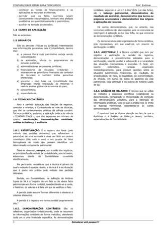 CONTABILIDADE GERAL PARA CONCURSOS                                                                                   Prof. Eudimar

    - conhecer as fontes de financiamento            e   as                 contábeis, segundo a Lei n.º 6.404/1976 (Lei das S/As),
      aplicações de recursos existentes;                                    são o balanço patrimonial, demonstrativo do
    - permitir    que   os    fatos  ocorridos   sejam                      resultado do exercício, demonstrativo dos lucros ou
      corretamente interpretados, tenham eles afetado                       prejuízos acumulados e demonstrativo das origens
      qualitativa ou quantitativamente o patrimônio;                        e aplicações de recursos.
    - auxiliar na tomada de decisões.
                                                                                Há outros demonstrativos, que, no entanto, nos
1.4 CAMPO DE APLICAÇÃO                                                      concursos públicos não são exigidos, pois os concursos se
                                                                            restringem à aplicação da Lei das S/As, no que concerne
São as aziendas.                                                            às demonstrações contábeis.

1.5 USUÁRIOS                                                                    Os demonstrativos são organizados de forma sintética,
                                                                            pois representam, em sua essência, um resumo da
    São as pessoas (físicas ou jurídicas) interessadas
                                                                            escrituração contábil.
nas informações prestadas pela Contabilidade, dentre
elas:
                                                                            1.6.3. AUDITORIA: É a técnica contábil que tem por
    a) a pessoa física cujo patrimônio esteja sendo                         objetivo a verificação ou revisão de registros,
       contabilizado;
                                                                            demonstrações e procedimentos adotados para a
    b) os acionistas, sócios       ou   proprietários    de                 escrituração, visando avaliar a adequação e a veracidade
       pessoas jurídicas;                                                   das situações memorizadas e expostas. É, hoje, um
    c) administradores de pessoas jurídicas;                                exame         sistemático,      racional,      organizado
    d) financiadores  de    recursos    (credores)  –                       metodologicamente, para produzir opiniões sobre as
       interessam-se pelo fluxo financeiro do tomador                       situações patrimoniais, financeiras, de resultado, de
       de recursos e também pelas garantias                                 produtividade, de risco, de legalidade, de economicidade,
       oferecidas;
                                                                            de eficácia, em suma, de todos os aspectos da vida
    e) governo – com base na contabilidade das                              patrimonial, essa definição é da autoria de Antônio Lopes
       empresas impõe tributação às mesmas e                                de Sá.
       realiza análise global da economia do país;
    f) concorrentes;
                                                                            1.6.4. ANÁLISE DE BALANÇO: É técnica que se utiliza
    g) especuladores.                                                       de métodos e processos científicos (estatísticos) na
                                                                            decomposição, comparação e interpretação do conteúdo
1.6 TÉCNICAS CONTÁBEIS                                                      das demonstrações contábeis, para a obtenção de
                                                                            informações analíticas. Veja-se que a análise não se limita
   Para a perfeita aplicação das funções de registrar,
                                                                            ao Balanço Patrimonial, estendendo-se às outras
controlar e orientar, a Contabilidade se vale de técnicas,
                                                                            demonstrações contábeis.
que são os conhecimentos práticos da ciência contábil.
Técnica contábil é, portanto, a aplicação prática da ciência                   É oportuno que se chame atenção ao fato de que a
- CONTABILIDADE -, que são expressas em número de                           Auditoria e a Análise de Balanços serem, também,
quatro: escrituração, demonstrações contábeis,                              especializações da Contabilidade.
análise de balanço e auditoria.


1.6.1. ESCRITURAÇÃO: É o registro dos fatos (pelo
método das partidas dobradas) que influenciam o
patrimônio de uma entidade e deve ser feito em ordem
cronológica (dia, mês e ano) e em grupos de fatos
homogêneos de modo que possam identificar um
determinado componente patrimonial.

    Deve-se observar, sempre, por ocasião dos registros,
os princípios fundamentais de contabilidade, pois só assim,
estaremos       diante  da     Contabilidade     concebida
cientificamente.

   Por pertinente, ressalte-se que a técnica é gênero da
qual o método é espécie. Assim, a técnica é a escrituração
que é posta em prática pelo método das partidas
dobradas.

    Partida, em Contabilidade, na definição de Antônio
Lopes de Sá é o "registro de um fato ou de vários fatos
patrimoniais em forma contábil, caracterizando-se a conta,
o histórico, os valores e a data em que se verificou o fato.

     A partida pode assumir formas diferentes e obedecer a
critérios diferentes.

    A partida é o registro em forma contábil propriamente
dito."

1.6.2. DEMONSTRAÇÕES CONTÁBEIS: São os
relatórios, organizados sinteticamente, onde se resumem
as informações contábeis de forma metódica, atendendo
cada um a uma finalidade específica. As demonstrações

2                                                         Estudarei até passar!!!
 