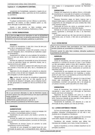 CONTABILIDADE GERAL PARA CONCURSOS                                                                        Prof. Eudimar
                                                                     uma receita e o correspondente aumento do Patrimônio
  Capítulo 5 - O LANÇAMENTO CONTÁBIL
                                                                     Líquido).

                                                                         DIMINUTIVOS
      Lançamento em Contabilidade, representa o registro de um
                                                                         Despesa com pagamento de salários (Ocorre a diminuição
  FATO CONTÁBIL que afeta o patrimônio de forma qualitativa
                                                                     de caixa/bancos ou a assunção de um passivo e uma despesa).
  ou quantitativa.
                                                                         Apropriação de despesas (salários, aluguéis, juros, impostos
                                                                     etc.).
  5.1 - FATOS CONTÁBEIS
                                                                         Despesas financeiras pagas ao banco (veja-se que a
      É qualquer acontecimento que traz reflexos no patrimônio,      despesa isolada paga ou assumida constitui fato modificativo, já
  alterando-o. No entanto, os fatos contábeis podem ou não           o pagamento de uma obrigação com juros constitui fato misto
  trazer alterações no patrimônio líquido.                           como veremos a seguir).
                                                                         Distribuição de lucros aos sócios ou acionistas (ocorre a
      Quanto a esse aspecto, os fatos contábeis serão
                                                                     diminuição de caixa/bancos e do Patrimônio líquido).
  classificados em Fatos Permutativos, Modificativos e Mistos.
                                                                         Retirada de um sócio da sociedade com bens da empresa
                                                                     (ocorre, igualmente a diminuição de ativo e do Patrimônio
  5.1.1 - FATOS PERMUTATIVOS
                                                                     Líquido).
São os fatos que não provocam alterações no valor do PATRIMÔNIO          É condição essencial que não haja permuta de elementos
LÍQUIDO apenas permutam os elementos patrimoniais ATIVOS e/ou        patrimoniais, pois, se houver, o fato será ou permutativo ou
PASSIVOS. Há somente alterações qualitativas no patrimônio.          misto.


                                                                     5.1.3 - FATOS MISTOS
      Exemplos :
      Compra de mercadorias, à vista (há a troca de bens por         São os que combinam fatos permutativos com fatos modificativos,
  bens, isto é, mercadorias por moeda);                              também podendo ser aumentativos ou diminutivos.
      Compra de mercadorias, a prazo (há somente a troca de
                                                                     Ocorrem quando há, pelos fatos contábeis, alterações qualitativas e
  bens por obrigações, isto é, mercadorias por duplicatas a pagar
                                                                     quantitativas do patrimônio.
  ou fornecedores);
      Recebimento em dinheiro de uma duplicata (há somente a
                                                                        EXEMPLOS:
  troca de bens por direito, isto é, de moeda por duplicatas a
  receber);                                                              AUMENTATIVOS
      Aumento do capital por incorporação de lucros (há somente          Venda de mercadorias, com lucro (ocorre a diminuição de
  a troca de patrimônio líquido por patrimônio líquido, isto é,      mercadoria e a entrada de recursos no caixa, o que constitui
  reservas de lucros por capital).                                   um fato permutativo, porém a troca não é equânime, isto é,
      Venda de mercadorias ou qualquer bem pelo preço de custo       entram recursos no caixa de valor maior do que o valor das
  (há somente a troca bens por bens, isto é, mercadorias por         mercadorias que saem do ativo, ocasionando um aumento do
  moeda)                                                             Patrimônio Líquido).
      Pagamento de uma obrigação, sem acréscimo ou desconto              Recebimento de uma duplicata com juros (também ocorre
  (há somente a troca de bem por obrigação, isto é, desaparece       uma permuta entre caixa/bancos com duplicatas a receber,
  uma obrigação e um bem de igual valor).                            porém em valor maior o que representa aumento do Patrimônio
                                                                     Líquido, pois ocorre uma receita).
      Obs. Lembre-se do princípio da competência (pagamento
                                                                         Pagamento de duplicatas, com desconto (é o caso de haver
  de salários, aluguéis, juros etc. no mês seguinte ao da
                                                                     receita, pela conceituação do Art. 9º dos princípios de
  competência da despesa é obrigação, pois as despesas devem
                                                                     contabilidade, e também uma permuta, isto é, há redução de
  ter sido apropriadas ao resultado do mês da ocorrência do fato
                                                                     um passivo e de ativo, porém este último em menor valor).
  gerador).

                                                                        DIMINUTIVOS
  5.1.2 - FATOS MODIFICATIVOS:                                           Venda de mercadorias, com prejuízo (há a permuta de
                                                                     mercadorias e caixa, porém com diminuição do Patrimônio
São os que provocam alterações no valor do Patrimônio Líquido e      Líquido, pois houve uma despesa).
envolvem apenas uma conta patrimonial que não seja do patrimônio         Pagamento de uma duplicata com juros (é o caso de
líquido, podendo ser:                                                pagamento da duplicata, fato permutativo, com despesas de
 AUMENTATIVOS: quando aumentam o valor do PL                         juros. Chama-se a atenção de que esse fato é misto, porém só
 DIMINUTIVOS: quando diminuem o valor do PL                          o pagamento de juros é modificativo).
 São as alterações quantitativas do Patrimônio Líquido                   Recebimento de duplicatas, com desconto (é o caso de
                                                                     diminuição de ativo, despesa, por meio de permuta).

       EXEMPLOS:
                                                                     5.2 - LIVROS CONTÁBEIS E FISCAIS
       AUMENTATIVOS
                                                                         Os livros de escrituração se destinam ao registro dos fatos
      Recebimento de aluguel relativo a imóvel da entidade (há
                                                                     contábeis, ordenados cronologicamente em dia mês e ano,
  uma receita e movimentação positiva no caixa).
                                                                     dividindo-se em obrigatórios e facultativos:
      Recebimento de juros (ocorre uma receita e aumento no
  caixa/bancos).                                                        Obrigatórios são todos aqueles exigidos por leis comerciais
      Aumento de capital com recursos dos sócios ou acionistas       como Diário, Registro de Ações, de DEBÊNTURES etc. ; e
  (há o aumento de caixa/bancos/bens e aumento do Patrimônio
  Líquido).                                                              Facultativos são aqueles mantidos para defesa dos
      Recebimento de serviços (ocorre um aumento na conta            interesses das entidades, como Caixa, Contas Correntes etc.
  caixa/bancos e ocorre uma receita).                                    Quanto à importância, os livros contábeis classificam-se em
      Conversão de uma obrigação em Capital Social (há uma           principais e auxiliares:
  diminuição de passivo sem o correspondente ativo, vale dizer,
  22                                                   www.cursoavancado.cjb.net
 