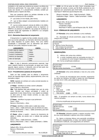 CONTABILIDADE GERAL PARA CONCURSOS                                                                                  Prof. Eudimar
verdadeiro e útil, posto que evidencia as causas e os efeitos dos      FATO: em 30 de junho de 2001, foram compradas duas
fenômenos patrimoniais. Por essa razão é aceito e usado há          máquinas de calcular, a prazo, por R$ 30,00, aceitando-se uma
quase seis séculos. É o procedimento (método) contábil por          duplicata com vencimento para 30.07.2001, de acordo com a
excelência para o registro dos fatos.                               nota fiscal n° 00543 da Loja da Esquina Ltda.

   Para que possamos aplicar as partidas dobradas se faz               Móveis e Utensílios - Ativo - Saldo Aumentará - Débito
necessário a presença de três condições:                               Duplicatas a Pagar - Passivo - Saldo Aumentará - Crédito
   1ª - que exista um livro Razão, pelo menos;                         LANÇAMENTO:
    2ª - que os fatos estejam convenientemente medidos em
                                                                       Selbach (RS), 30 de junho de 2001.
valores monetários;
                                                                           Móveis e Utensílios
    3ª - que as contas possuam colunas de débito e de crédito;             a Duplicatas a Pagar
nas contas elementares as variações ativas se registram no                 Nota fiscal n° 00543, Loja da Esquina Ltda. R$ 30,00
DÉBITO e as passivas no CRÉDITO; nas contas de resultado as
variações ativas são registradas no CRÉDITO e as variações          5.3.4 - FÓRMULAS DE LANÇAMENTO
passivas no DÉBITO
                                                                       1ª Fórmula: Uma conta debitada e uma creditada.
5.3.2 - Elementos Essenciais do Lançamento
                                                                       Ex.: Aquisição de veículo automotor, pago à vista, com
    O lançamento é o registro do fato contábil, devendo conter,     cheque de $ 15.000;
para sua correta aplicação, os chamados elementos essenciais,
que estão dispostos no quadro abaixo. Para uma melhor               01/01/2001
visualização e comparação com os elementos que devem                Veículo
informar uma conta, colocamo-os lado a lado:                        a Bancos Conta Movimento
                                                                      Pela compra de automóvel,
        LANÇAMENTO                           CONTA                    marca XPTO, NF nº 123              $15.000
 Local e data do registro;       Título
 Conta(s) Debitada(s);           Débito                             OBSERVAÇÕES:
 Conta(s) Creditada(s);          Crédito
                                                                        I)   débitos vêm antes dos créditos;
 Histórico da Operação;          Histórico
                                                                        II)  a conta creditada pode ser precedida da letra "a",
 Valor da Operação.              Saldo                                       ou apenas em uma margem deslocada p/ direita;
                                 Data                                   III) forma simplificada (didática):
    Obs.: A data é elemento extremamente essencial, haja
vista o aspecto histórico da escrituração; ao passo que o local,    01/01/2001
segundo alguns autores, é relevante, pois já faria parte dos        D Veículos            15.000
                                                                    C Bco conta movimento        15.000
elementos constitutivos da própria empresa.

5.3.3 – Procedimentos (passos) do lançamanto                           2ª Fórmula: Uma conta debitada e mais de uma conta
                                                                    creditada
   Dado um fato contábil, para se efetivar o lançamento
devem ser seguidos alguns passos, seqüencialmente, como nos            Ex.: Compra de mercadorias para revenda, pagamento
exemplos a seguir:                                                  de parte em dinheiro ($1.500) e aceite de uma duplicata
                                                                    no valor de $ 3.500, para pagamento em 30 dias.
    FATO: depósito em dinheiro em conta corrente bancária no
valor de R$ 15.000,00.                                              03/01/2001
                                                                    Mercadorias
   1° Passo - identificar as contas a serem utilizadas:
                                                                    a Diversos
   Caixa e Bancos c/ Movimento
                                                                    a Caixa
   Obs. Todo depósito feito pela entidade deve sair da conta           Pelo sinal  1.500
   caixa. Perceba que cheque pré-datado é ordem de                  a Fornecedores
   pagamento à vista. Dessa forma, o seu registro na entidade          Pelo aceite 3.500         5.000
   se dará como se fosse moeda corrente, ou seja, será
   registrado no caixa.                                             OBS: O somatório vai sempre ao lado, nunca abaixo dos
                                                                    valores somados.
   2° Passo - identificar os grupos a que pertencem:
   Caixa ⇒ Ativo                                                       A forma simplificada de lançamento seria:
   Bancos c/ Movimento ⇒ Ativo
                                                                    03/01/2001
   3° Passo: identificar o efeito sobre o saldo das contas:
                                                                    D Mercadorias        5.000
   Caixa ⇒ Ativo ⇒ Saldo diminuirá, pois sai dinheiro do caixa.     C Caixa                      1.500
   Bancos c/Movimento ⇒ Ativo ⇒ Saldo aumentará, pois dará          C Fornecedores               3.500
   entrada de recursos.
                                                                       3ª Fórmula: Utilizada quando o registro envolver mais
   4° Passo: utilizar o quadro - resumo do mecanismo de
                                                                    de uma conta debitada e apenas uma conta creditada.
   débito e crédito, de acordo com o método das partidas
   dobradas:                                                           Ex: Agora a empresa efetua uma aquisição simultânea
   Caixa ⇒ Ativo ⇒ Saldo diminuirá ⇒ Crédito                        de móveis e equipamentos, à vista, nos valores respectivos
   Bancos c/Movimento ⇒ Ativo ⇒ Saldo aumentará ⇒ Débito            de $400,00 e $300,00, com pagamento em dinheiro:

   LANÇAMENTO:
                                                                    05/01/2001
   Selbach (RS), 30 de junho de 2001.                               Diversos
   Bancos c/ Movimento                                              a Caixa
                                                                    Móveis
   a Caixa
                                                                       Pela compra de uma mesa no
       Pelo depósito efetuado nesta data         R$ 15.000,00          Vendão Total, NF nº 32               400,00
                                                      www.cursoavancado.cjb.net                                                   25
 