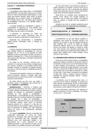 CONTABILIDADE GERAL PARA CONCURSOS                                                                                   Prof. Eudimar

Capítulo 2 - A EQUAÇÃO PATRIMONIAL                                             De uma maneira geral, o que interessa às entidades é o
                                                                           aspecto valorativo ou monetário e ainda de modo que os
2.1 O PATRIMÔNIO                                                           bens possam servir de meio a consecução dos objetivos
    A Contabilidade possui objeto próprio - O PATRIMÔNIO                   sociais, quer diretamente, quer por meio de investimentos,
DAS ENTIDADES - por esta razão constitui-se numa ciência                   quando então produzirão resultados acessórios.
social com plena fundamentação epistemológica, ou seja,                        Dessa forma, se a entidade, trocar mercadorias por
possui seus próprios princípios. Assim sendo, as demais                    dinheiro, houve apenas uma variação qualitativa no
classificações que se queiram atribuir à Contabilidade -                   Patrimônio, mas se desta troca resultar uma diferença
como método, técnica, arte - são apenas alguns aspectos                    (lucro ou prejuízo) a variação terá sido qualitativa e
da Contabilidade concernente à sua aplicação prática a                     quantitativa.
casos concretos.
                                                                               Ressalte-se que tanto as variações qualitativas quanto
    A principal finalidade da Contabilidade é registrar a                  as quantitativas devem ser registradas pela contabilidade.
movimentação do patrimônio de uma entidade, quer
                                                                                                 PATRIMÔNIO
qualitativa ou quantitativamente, a fim de fornecer
informações úteis aos usuários e interessados.                           ASPECTO QUALITATIVO              COMPONENTES
   O patrimônio se movimenta em função dos
                                                                         ASPECTO QUANTITATIVO             EXPRESSÃO MONETÁRIA
acontecimentos que ocorrem diariamente como as
compras, as vendas, os pagamentos, os recebimentos etc.
                                                                               O entendimento do que seja aspecto qualitativo e
    Registrando tais acontecimentos,      a   Contabilidade
                                                                           quantitativo, para provas de concursos, começa a ter
poderá fornecer informações sobre         a   situação do
                                                                           relevância no momento em que nos deparamos diante dos
patrimônio.
                                                                           fatos contábeis, pois a partir da análise do aspecto
                                                                           patrimonial podemos definir se em dado fato contábil
2.2 CONCEITO                                                               ocorreu uma receita, uma despesa, ou ambas ou, ainda,
    A melhor conceitução de Patrimônio é aquela formulada                  uma mera permuta entre elementos patrimoniais, vale
pelo Conselho Federal de Contabilidade por meio da                         dizer, houve apenas uma variação patrimonial qualitativa. O
Resolução CFC n.º 774, de 16 de dezembro de 1994,                          assunto fatos contábeis terá o devido destaque, noutro
publicado no DOU de 18 de janeiro de 1995, que aprova o                    capítulo, de nosso estudo.
apêndice à Resolução CFC n.º 750, de 29 de dezembro de
1993, pela qual são aprovados os Princípios Fundamentais                   2.3 REPRESENTAÇÃO GRÁFICA DO PATRIMÔNIO.
de Contabilidade.
                                                                               Conforme já vimos em tópico anterior, a Contabilidade
    Da análise do ato normativo, conclui-se que o                          alcança seus objetivos utilizando-se de técnicas (meios). A
patrimônio é o conjunto de bens, direitos e obrigações para                escrituração é a técnica que visa a evidenciação de todos
com terceiros, vinculados a uma entidade (pessoa física,                   os fatos contábeis. Para fazermos a escrituração nos
sociedade, empresa ou instituição de qualquer natureza)                    valemos do método das partidas dobradas, o que consiste
que tenha ou não fins lucrativos e independentemente de                    em fazer o lançamento contábil de forma dupla. Decorre
sua finalidade.                                                            desse método que a todo débito corresponde um crédito
                                                                           de igual valor, a toda origem corresponde uma aplicação
     O patrimônio das Entidades é autônomo em relação aos                  de igual valor. Assim, a qualquer momento teremos a
demais patrimônios, podendo a entidade dispor dele,                        satisfação das seguintes equações: débitos = créditos;
livremente dentro do ordenamento jurídico e racionalidade                  aplicações = origens.
econômica e administrativa.
                                                                               O patrimônio, como já exaustivamente visto, é o
    Há outras ciências que têm como seu objeto o                           conjunto de bens, direitos e obrigações. Ao conjunto dos
patrimônio, porém à Contabilidade este interessa sob o                     bens e direitos, que representa, em tese, a parte positiva
aspecto qualitativo e quantitativo.                                        chamamos de ATIVO. Às obrigações, que representam,
    Qualitativamente o patrimônio é analisado pela                         teoricamente, a parte negativa, chamamos de PASSIVO.
natureza de seus elementos, como caixa, valores a receber
                                                                               Esses componentes patrimoniais são dispostos no
e a pagar expressos monetariamente (moeda), máquinas,
                                                                           Balanço Patrimonial, de forma simplificada, num gráfico
estoques de materiais ou mercadorias, participações
                                                                           em forma de “T”, como segue:
societárias etc. Mas, interessa à Contabilidade a
particularização e a individualização de cada componente,
devendo-se decompor os termos coletivos como máquinas,
por exemplo, pois é objeto da Contabilidade o
acompanhamento individual de cada um dos componentes                                          PATRIMÔNIO
de elementos coletivos. Assim dentro do elemento
máquinas podemos ter a máquina X, e esta terá um                                       BENS           OU
acompanhamento de sua evolução contábil, enquanto fizer
parte do patrimônio da Entidade com valor econômico                                       +               OBRIGAÇÕES
mesmo que venha a ser, contabilmente, depreciada
integralmente.
                                                                                    DIREITOS
    Já o aspecto quantitativo refere-se à expressão dos
componentes patrimoniais em termos de valores
econômicos ou monetários. Aqui cabe uma ressalva, pois
pode um determinado bem não representar valor
econômico para uma determinada entidade e ser
extremamente útil a outra, decorrendo um certo
subjetivismo quanto a o que chamamos de valor, que em
última análise é uma avaliação intrínseca a cada Entidade.

                                                         Estudarei até passar!!!                                                     3
 