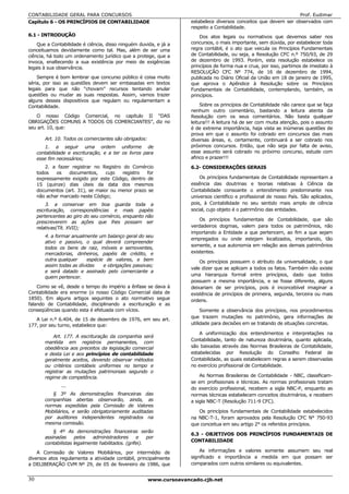 CONTABILIDADE GERAL PARA CONCURSOS                                                                                  Prof. Eudimar
Capítulo 6 - OS PRINCÍPIOS DE CONTABILIDADE                           estabelece diversos conceitos que devem ser observados com
                                                                      respeito a Contabilidade.
6.1 - INTRODUÇÃO                                                          Dos atos legais ou normativos que devemos saber nos
    Que a Contabilidade é ciência, disso ninguém duvida, e já a       concursos, o mais importante, sem dúvida, por estabelecer toda
conceituamos devidamente como tal. Mas, além de ser uma               regra contábil, é o ato que veicula os Princípios Fundamentais
ciência, há todo um ordenamento jurídico que a protege, que a         de Contabilidade, ou seja, a Resolução CFC n.º 750/93, de 29
invoca, enaltecendo a sua existência por meio de exigências           de dezembro de 1993. Porém, esta resolução estabelece os
legais à sua observância.                                             princípios de forma nua e crua, por isso, partimos de imediato à
                                                                      RESOLUÇÃO CFC Nº 774, de 16 de dezembro de 1994,
    Sempre é bom lembrar que concurso público é coisa muito           publicada no Diário Oficial da União em 18 de janeiro de 1995,
séria, por isso as questões devem ser embasadas em textos             que aprova o Apêndice à Resolução sobre os Princípios
legais para que não “chovam” recursos tentando anular                 Fundamentais de Contabilidade, contemplando, também, os
questões ou mudar as suas respostas. Assim, vamos trazer              princípios.
alguns desses dispositivos que regulam ou regulamentam a
Contabilidade.                                                             Sobre os princípios de Contabilidade não carece que se faça
                                                                      nenhum outro comentário, bastando a leitura atenta da
   O nosso Código Comercial, no capítulo II “DAS                      Resolução com os seus comentários. Não basta qualquer
OBRIGAÇÕES COMUNS A TODOS OS COMERCIANTES”, diz no                    leitura!!! A leitura há de ser com muita atenção, pois o assunto
seu art. 10, que:                                                     é de extrema importância, haja vista as inúmeras questões de
                                                                      prova em que o assunto foi cobrado em concursos das mais
        Art. 10. Todos os comerciantes são obrigados:                 diversas áreas, e, certamente, continuará a ser cobrado nos
        1. a seguir uma ordem uniforme de                             próximos concursos. Então, que não seja por falta de aviso,
     contabilidade e escrituração, e a ter os livros para             esse assunto será cobrado no próximo concurso, estude com
     esse fim necessários;                                            afinco e prazer!!!
        2. a fazer registrar no Registro do Comércio                  6.2- CONSIDERAÇÕES GERAIS
     todos   os   documentos,     cujo   registro  for
     expressamente exigido por este Código, dentro de                     Os princípios fundamentais de Contabilidade representam a
     15 (quinze) dias úteis da data dos mesmos                        essência das doutrinas e teorias relativas à Ciência da
     documentos (art. 31), se maior ou menor prazo se                 Contabilidade consoante o entendimento predominante nos
     não achar marcado neste Código;                                  universos científico e profissional de nosso País. São aplicados,
         3. a conservar em boa guarda toda a                          pois, à Contabilidade no seu sentido mais amplo de ciência
     escrituração, correspondências e mais papéis                     social, cujo objeto é o patrimônio das entidades.
     pertencentes ao giro do seu comércio, enquanto não
                                                                          Os princípios fundamentais de Contabilidade, que são
     prescreverem as ações que lhes possam ser
     relativas(Tít. XVII);                                            verdadeiros dogmas, valem para todos os patrimônios, não
                                                                      importando a Entidade a que pertencem, ao fim a que sejam
        4. a formar anualmente um balanço geral do seu
                                                                      empregados ou onde estejam localizados, importando, tão
        ativo e passivo, o qual deverá compreender
                                                                      somente, a sua autonomia em relação aos demais patrimônios
        todos os bens de raiz, móveis e semoventes,
        mercadorias, dinheiros, papéis de crédito, e                  existentes.
        outra qualquer     espécie de valores, e bem                      Os princípios possuem o atributo da universalidade, o que
        assim todas as dívidas    e obrigações passivas;
                                                                      vale dizer que se aplicam a todos os fatos. Também não existe
        e será datado e assinado pelo comerciante a
                                                                      uma hierarquia formal entre princípios, dado que todos
        quem pertencer.
                                                                      possuem a mesma importância, e se fosse diferente, alguns
    Como se vê, desde o tempo do império a ênfase se dava à           deixariam de ser princípios, pois é inconcebível imaginar a
Contabilidade era enorme (o nosso Código Comercial data de            existência de princípios de primeira, segunda, terceira ou mais
1850). Em alguns artigos seguintes o ato normativo segue              ordens.
falando de Contabilidade, disciplinando a escrituração e as
conseqüências quando esta é efetuada com vícios.                           Somente a observância dos princípios, nos procedimentos
                                                                      que trazem mutações no patrimônio, gera informações de
   A Lei n.º 6.404, de 15 de dezembro de 1976, em seu art.
177, por seu turno, estabelece que:                                   utilidade para decisões em se tratando de situações concretas.

                                                                          A uniformização dos entendimentos e interpretações na
            Art. 177. A escrituração da companhia será
                                                                      Contabilidade, tanto de natureza doutrinária, quanto aplicada,
        mantida em registros permanentes, com
        obediência aos preceitos da legislação comercial              são baixadas através das Normas Brasileiras de Contabilidade,
        e desta Lei e aos princípios de contabilidade                 estabelecidas por Resolução do Conselho Federal de
        geralmente aceitos, devendo observar métodos                  Contabilidade, as quais estabelecem regras a serem observadas
        ou critérios contábeis uniformes no tempo e                   no exercício profissional de Contabilidade.
        registrar as mutações patrimoniais segundo o
        regime de competência.                                            As Normas Brasileiras de Contabilidade - NBC, classificam-
                                                                      se em profissionais e técnicas. As normas profissionais tratam
                ...
                                                                      do exercício profissional, recebem a sigla NBC-P, enquanto as
           § 3º As demonstrações financeiras das                      normas técnicas estabelecem conceitos doutrinários, e recebem
        companhias abertas observarão, ainda, as                      a sigla NBC-T (Resolução 711-9 CFC).
        normas expedidas pela Comissão de Valores
        Mobiliários, e serão obrigatoriamente auditadas                  Os princípios fundamentais de Contabilidade estabelecidos
        por auditores independentes registrados na                    na NBC-T-1, foram aprovados pela Resolução CFC N° 750-93
        mesma comissão.                                               que conceitua em seu artigo 2° os referidos princípios.
            § 4º As demonstrações financeiras serão
                                                                      6.3 - OBJETIVOS DOS PRINCÍPIOS FUNDAMENTAIS DE
        assinadas     pelos   administradores      e    por
                                                                      CONTABILIDADE
        contabilistas legalmente habilitados. (grifei).
    A Comissão de Valores Mobiliários, por intermédio de                  As informações e valores somente assumem seu real
diversos atos regulamenta a atividade contábil, principalmente        significado e importância a medida em que possam ser
a DELIBERAÇÃO CVM Nº 29, de 05 de fevereiro de 1986, que              comparados com outros similares ou equivalentes.


30                                                      www.cursoavancado.cjb.net
 