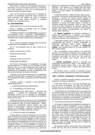 CONTABILIDADE GERAL PARA CONCURSOS                                                                                Prof. Eudimar
     Desta forma, a análise das demonstrações financeiras é        disponha de autonomia em relação aos demais patrimônios
feita sempre em bases comparativas podendo ser confrontadas        existentes, o que significa que a Entidade dele pode dispor
com outras empresas ou, ainda, com as demonstrações de             livremente, claro que nos limites estabelecidos pela ordem
períodos anteriores da própria empresa.                            jurídica e, sob certo aspecto, da racionalidade econômica e
                                                                   administrativa.
    Esse é um dos fatores que determinam a necessidade de
                                                                       O Patrimônio também é objeto de outras ciências sociais -
princípios de Contabilidade geralmente aceitos, aplicados de
                                                                   por exemplo, da Economia, da Administração e do Direito - que,
forma consistente. Isto significa que todas as empresas            entretanto, o estudam sob ângulos diversos daquele da
baseiam-se em certos critérios, tornando os resultados             Contabilidade, que o estuda nos seus aspectos quantitativos e
contábeis mais comparáveis entre si.                               qualitativos.  A    Contabilidade  busca,   primordialmente,
                                                                   apreender, no sentido mais amplo possível, e entender as
6.4 - DOS PRINCÍPIOS
                                                                   mutações sofridas pelo Patrimônio, tendo em mira, muitas
   RESOLUÇÃO CFC Nº 774, de 16 de dezembro de 1994                 vezes, uma visão prospectiva de possíveis variações. As
                                                                   mutações tanto podem decorrer da ação do homem quanto,
   Aprova o Apêndice à Resolução sobre os Princípios               embora quase sempre secundariamente, dos efeitos da
Fundamentais de Contabilidade                                      natureza sobre o Patrimônio.
   O CONSELHO FEDERAL DE CONTABILIDADE no exercício de                 Por aspecto qualitativo do patrimônio entende-se a
suas atribuições legais e regimentais, CONSIDERANDO a              natureza dos elementos que o compõem, como dinheiro,
conveniência de um maior esclarecimento sobre o conteúdo e         valores a receber ou a pagar expressos em moeda, máquinas,
abrangência dos Princípios Fundamentais de Contabilidade;          estoques de materiais ou de mercadorias etc.
   RESOLVE:                                                            A delimitação qualitativa desce, em verdade, até o grau de
   Art. 1º - Aprovar o Apêndice à Resolução sobre os Princípios    particularização que permita a perfeita compreensão do
Fundamentais de Contabilidade (em anexo).                          componente patrimonial. Assim, quando falamos em
                                                                   "máquinas", ainda estamos a empregar um substantivo
    Art. 2º - Esta Resolução entra em vigor na data de sua         coletivo, cuja expressão poderá ser de muita utilidade, em
assinatura.                                                        determinadas análises.
   Brasília, 16 de dezembro de 1994.                                   Mas a Contabilidade, quando aplicada a um patrimônio
                                                                   particular, não se limitará às "máquinas" como categoria, mas
   José Maria Martins Mendes
                                                                   se ocupará de cada máquina em particular, na sua condição do
   Presidente                                                      componente patrimonial, de forma que não possa ser
                                                                   confundida com qualquer outra máquina, mesmo de tipo
   (Publicada no DOU, de 18-01-95.)                                idêntico.
   INTRODUÇÃO AO APÊNDICE                                              O atributo quantitativo refere-se à expressão dos
    Os Princípios Fundamentais de Contabilidade, aprovados         componentes patrimoniais em valores, o que demanda que a
pela Resolução CFC n.º 750/93, de 29 de dezembro de 1993,          Contabilidade assuma posição sobre o que seja "Valor",
requerem, para o seu amplo entendimento pelos usuários da          porquanto os conceitos sobre a matéria são extremamente
informação contábil e para a perfeita compreensão pelos            variados.
profissionais da Contabilidade, um grau de detalhamento que          Do Patrimônio deriva o conceito de Patrimônio Líquido,
não é possível abranger nos próprios enunciados.                   mediante a equação considerada como básica na Contabilidade:
    O Apêndice aos Princípios Fundamentais de Contabilidade,
contendo comentários sobre o conteúdo dos enunciados, é uma        (Bens + Direitos) - (Obrigações) = Patrimônio Líquido
forma adequada de melhor compreensão sobre tão importante
assunto.                                                              Quando o resultado da equação é negativo, convenciona-se
                                                                   denominá-lo de "Passivo a Descoberto".
   O objetivo, portanto, é explicitar e toda explicitação é
simples esclarecimento.                                                O Patrimônio Líquido não é uma dívida da Entidade para
                                                                   com seus sócios ou acionistas, pois estes não emprestam
   1 - A CONTABILIDADE COMO CONHECIMENTO
                                                                   recursos para que ela possa ter vida própria, mas, sim, os
   1.1 - A Contabilidade como Ciência Social                       entregam, para que com eles forme o Patrimônio da Entidade.

    A Contabilidade possui objeto próprio - o Patrimônio das           O conhecimento que a Contabilidade tem do seu objeto está
Entidades - e consiste em conhecimentos obtidos por                em constante desenvolvimento, como, aliás, ocorre nas demais
metodologia racional, com as condições de generalidade,            ciências em relação aos respectivos objetos. Por esta razão,
certeza e busca das causas, em nível qualitativo semelhante às     deve-se aceitar como natural o fato da existência de possíveis
demais ciências socais.                                            componentes do patrimônio cuja apreensão ou avaliação se
                                                                   apresenta difícil ou inviável em determinado momento.
    A Resolução alicerça-se na premissa de que a Contabilidade
é uma Ciência Social com plena fundamentação epistemológica.       1.3 - Os Princípios Fundamentais de Contabilidade
Por conseqüência, todas as demais classificações - método,
                                                                       Os Princípios Fundamentais de Contabilidade representam o
conjunto de procedimentos, técnica, sistema, arte, para
                                                                   núcleo central da própria Contabilidade, na sua condição de
citarmos as mais correntes - referem-se a simples facetas ou
                                                                   ciência social, sendo a ela inerentes. Os princípios constituem
aspectos da Contabilidade, usualmente concernentes à sua
                                                                   sempre as vigas-mestras de uma ciência, revestindo-se dos
aplicação prática, na solução de questões concretas.
                                                                   atributos de universalidade e veracidade, conservando validade
   1.2 - O Patrimônio objeto da Contabilidade                      em qualquer circunstância. No caso da Contabilidade, presente
                                                                   seu objeto, seus princípios Fundamentais de Contabilidade
    O objeto delimita o campo de abrangência de uma ciência,       valem para todos os patrimônios, independentemente das
tanto nas ciências formais quanto nas factuais, das quais fazem    Entidades a que pertencem, as finalidades para as quais são
parte as ciências sociais. Na Contabilidade, o objeto é sempre o   usados, a forma jurídica da qual estão revestidos, sua
PATRIMÔNIO de uma Entidade, definido como um conjunto de           localização, expressividade e quaisquer outros qualificativos,
bens, direitos e de obrigações para com terceiros, pertencente a   desde que gozem da condição de autonomia em relação aos
uma pessoa física, a um conjunto de pessoas, como ocorre nas       demais patrimônios existentes. .
sociedades informais, ou a uma sociedade ou instituição de
qualquer natureza, independentemente da sua finalidade, que            Nos princípios científicos jamais pode haver hierarquização
pode, ou não, incluir o lucro. O essencial é que o patrimônio      formal, dado que eles são os elementos predominantes na

                                                     www.cursoavancado.cjb.net                                                 31
 