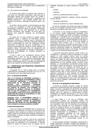 CONTABILIDADE GERAL PARA CONCURSOS                                                                            Prof. Eudimar
aplicação, enquanto que os princípios que os fundamentam           sociedade, instituição ou mesmo conjunto de pessoas, tais
permanecem inalterados.                                            como:

1.6 - Dos usuários da Contabilidade                                   - famílias;
                                                                      - empresas;
    Os usuários tanto podem ser internos como externos e,
mais ainda, com interesses diversificados, razão pela qual as         - governos, nas diferentes esferas do poder;
informações geradas pela Entidade devem ser amplas e
                                                                       - sociedades beneficentes, religiosas, culturais, esportivas,
fidedignas e, pelo menos, suficientes para a avaliação da sua      de lazer, técnicas;
situação patrimonial e das mutações sofridas pelo seu
patrimônio, permitindo a realização de inferências sobre o seu        - sociedades cooperativas;
futuro.
                                                                      - fundos de investimento e outras modalidades afins.
    Os usuários internos incluem os administradores de todos
os níveis, que usualmente se valem de informações mais                 No caso de sociedades, não importa que sejam sociedades
                                                                   de fato ou que estejam revestidas de forma jurídica, embora
aprofundadas e específicas acerca da Entidade, notadamente
aquelas relativas ao seu ciclo operacional. Já os usuários         esta última circunstância seja a mais usual.
externos concentram suas atenções, de forma geral, em                  O patrimônio, na sua condição de objeto da Contabilidade,
aspectos mais genéricos, expressos nas demonstrações               é, no mínimo, aquele juridicamente formalizado como
contábeis.                                                         pertencente à Entidade, com ajustes quantitativos e qualitativos
    Em países com um ativo mercado de capitais, assume             realizados em consonância com os princípios da própria
                                                                   Contabilidade. A garantia jurídica da propriedade, embora por
importância ímpar a existência de informações corretas,
oportunas, suficientes e inteligíveis sobre o patrimônio das       vezes suscite interrogações de parte daqueles que não situam a
Entidades e suas mutações, com vista à adequada avaliação de       autonomia patrimonial no cerne do Princípio da Entidade, é
                                                                   indissociável desse Princípio, pois é a única forma de
riscos e oportunidades por parte dos investidores, sempre
interessados na segurança dos seus investimentos e em              caracterização do direito ao exercício de poder sobre o mesmo
retornos compensadores em relação às demais aplicações. A          Patrimônio, válida perante terceiros. Cumpre ressaltar que, sem
                                                                   autonomia patrimonial fundada na propriedade, os demais
qualidade dessas informações deve ser assegurada pelo
sistema de normas alicerçado nos Princípios Fundamentais, o        Princípios Fundamentais perdem o seu sentido, pois passariam
que torna a Contabilidade um verdadeiro catalisador do             a referir-se a um universo de limites imprecisos.
mercado de ações.                                                      A autonomia patrimonial apresenta sentido unívoco. Por
     O tema é vital e, por conseqüência, deve-se manter            conseqüência, o patrimônio pode ser decomposto em partes
vigilância sobre o grau em que os objetivos gerais da              segundo os mais variados critérios, tanto em termos
                                                                   quantitativos quanto qualitativos. Mas nenhuma classificação,
Contabilidade aplicada a uma atividade particularizada estão
sendo alcançados. O entendimento das informações pelos             mesmo que dirigida sob ótica setorial, resultará em novas
próprios usuários pode levá-los a conclusão da necessidade de      Entidades. Carece, pois de sentido, a idéia de que as divisões ou
                                                                   departamentos de uma Entidade possam constituir novas
valer-se dos trabalhos de profissionais da Contabilidade.
                                                                   Entidades, ou "microentidades", precisamente porque sempre
6.5 - COMENTÁRIOS AOS PRINCÍPIOS FUNDAMENTAIS                      lhes faltará o atributo da autonomia. A única circunstância em
                                                                   que poderá surgir nova entidade, será aquela em que a
DE CONTABILIDADE
                                                                   propriedade de parte do patrimônio de uma Entidade, for
   A Resolução CFC n.º 750-93 dispõe sobre os Princípios           transferida para outra unidade, eventualmente até criada
Fundamentais de Contabilidade, elencando-os em seu art. 3º e       naquele momento. Mas, no caso, teremos um novo patrimônio
conceituando-os nos seus artigos quarto ao dez.                    autônomo, pertencente a outra entidade. Na Contabilidade
                                                                   aplicada, especialmente nas áreas de custos e de orçamento,
6.5.1 - O Princípio da Entidade                                    trabalha-se, muitas vezes, com controles divisionais, que
"Art. 4º O Princípio da ENTIDADE reconhece o                       podem ser extraordinariamente úteis, porém não significam a
Patrimônio como objeto da Contabilidade e afirma                   criação de novas Entidades, precisamente pela ausência de
a autonomia patrimonial, a necessidade da                          autonomia patrimonial.
diferenciação de um Patrimônio particular no
                                                                      Da soma ou da agregação de patrimônios
universo      dos      patrimônios    existentes,
independentemente de pertencer a uma pessoa,                           O Princípio da Entidade apresenta corolário de notável
um conjunto de pessoas, uma sociedade ou                           importância, notadamente pelas suas repercussões de natureza
instituição de qualquer natureza ou finalidade,                    prática: as somas e agregações de patrimônios de diferentes
com ou sem fins lucrativos. Por conseqüência,                      Entidades não resultam em nova Entidade. Tal fato assume
nesta acepção, o patrimônio não se confunde com                    especial relevo por abranger as demonstrações contábeis
aqueles dos seus sócios ou proprietários, no caso                  consolidadas de Entidades pertencentes a um mesmo grupo
de sociedade ou instituição.                                       econômico, isto é, de um conjunto de Entidades sob controle
                                                                   único.
Parágrafo único. O PATRIMÔNIO pertence à
ENTIDADE, mas a recíproca não é verdadeira. A                          A razão básica é a de que as Entidades cujas
soma ou agregação contábil de patrimônios                          demonstrações contábeis são consolidadas mantém sua
autônomos não resulta em nova ENTIDADE, mas                        autonomia patrimonial, pois seus Patrimônios permanecem de
numa unidade de natureza econômico-contábil."                      sua propriedade. Como não há transferência de propriedade,
                                                                   não pode haver formação de novo Patrimônio, condição
A autonomia patrimonial                                            primeira da existência jurídica de uma Entidade. O segundo
    O cerne do Princípio da ENTIDADE está na autonomia do          ponto a ser considerado é o de que a consolidação se refere às
patrimônio a ela pertencente. O Princípio em exame afirma que      demonstrações contábeis, mantendo-se a observância dos
o patrimônio deve revestir-se do atributo de autonomia em          Princípios Fundamentais de Contabilidade no âmbito das
relação a todos os outros Patrimônios existentes, pertencendo a    Entidades consolidadas, resultando em uma unidade de
uma Entidade, no sentido de sujeito suscetível à aquisição de      natureza econômico-contábil, em que os qualificativos
direitos e obrigações.                                             ressaltam os dois aspectos de maior relevo: o atributo de
                                                                   controle econômico e a fundamentação contábil da sua
   A autonomia tem por corolário o fato de que o patrimônio        estruturação.
de uma Entidade jamais pode confundir-se com aqueles dos
seus sócios ou proprietários. Por conseqüência, a Entidade             As demonstrações contábeis consolidadas, apresentando a
poderá ser desde uma pessoa física, ou qualquer tipo de            Posição patrimonial e financeira, resultado das operações, as
                                                                   origens e aplicações de recursos ou os fluxos financeiros de um
                                                     www.cursoavancado.cjb.net                                                   33
 