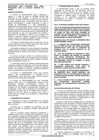 CONTABILIDADE GERAL PARA CONCURSOS                                                                                 Prof. Eudimar
determinado,  base  necessária para   gerar                               A tempestividade do registro
informações úteis ao processo decisório da
                                                                       A tempestividade obriga a que as variações sejam
gestão."
                                                                   registradas no momento em que ocorrerem, mesmo na
Aspectos conceituais.                                              hipótese de alguma incerteza, na forma relatada no item
                                                                   anterior. Sem o registro no momento da ocorrência, ficarão
    O Princípio da OPORTUNIDADE exige a apreensão, o
                                                                   incompletos os registros sobre o patrimônio até aquele
registro e o relato de todas as variações sofridas pelo            momento, e, em decorrência, insuficientes quaisquer
patrimônio de uma Entidade, no momento em que elas                 demonstrações ou relatos, e falseadas as conclusões,
ocorrerem. Cumprido tal preceito, chega-se ao acervo máximo
                                                                   diagnósticos e prognósticos.
de dados primários sobre o patrimônio, fonte de todos os
relatos, demonstrações e análises posteriores, ou seja, o
Princípio da Oportunidade é a base indispensável à                 6.5.4 - O Princípio do Registro Pelo Valor Original
fidedignidade das informações sobre o patrimônio da Entidade,
relativas a um determinado período e com o emprego de              "Art. 7º Os componentes do patrimônio devem ser
quaisquer procedimentos técnicos. É o fundamento daquilo que       registrados pelos valores originais das transações
                                                                   com o mundo exterior, expressos a valor presente
muitos sistemas de normas denominam de "representação fiel"
pela informação ou seja, que esta espelhe com precisão e           na moeda do País, que serão mantidos na
objetividade as transações e eventos a que concentre. Tal          avaliação das variações patrimoniais posteriores,
                                                                   inclusive quando configurarem agregações ou
atributo é, outrossim, exigível em qualquer circunstância, a
começar sempre nos registros contábeis, embora as normas           decomposições no interior da Entidade.
tendem a enfatizá-lo nas demonstrações contábeis.                  Parágrafo único. Do Princípio do REGISTRO PELO
                                                                   VALOR ORIGINAL resulta:
    O Princípio da Oportunidade deve ser observado, como já
foi dito, sempre que haja variação patrimonial, cujas origens      I - a avaliação dos componentes patrimoniais
principais são, de forma geral, as seguintes:                      deve ser feita com base nos valores de entrada,
                                                                   considerando-se como tais os resultantes do
    a) transações realizadas com outras Entidades, formalizadas
mediante acordo de vontades, independentemente da forma ou         consenso com os agentes externos ou da
da documentação de suporte, como compra ou venda de bens           imposição destes;
e serviços;                                                        II - uma vez integrados no patrimônio, o bem,
    b) eventos de origem externa, de ocorrência alheia à           direito ou obrigação não poderão ter alterados
vontade da administração, mas com efeitos sobre o Patrimônio,      seus valores intrínsecos, admitindo-se, tão-
                                                                   somente, sua decomposição em elementos e/ou
como modificações nas taxas de câmbio, quebras de clientes,
efeitos de catástrofes naturais, etc.;                             sua agregação, parcial ou integral, a outros
                                                                   elementos patrimoniais;
    c) movimentos internos que modificam predominantemente
                                                                   III - o valor original será mantido enquanto o
a estrutura qualitativa do Patrimônio, como a transformação de
materiais em produtos semifabricados ou destes em produtos         componente      permanecer    como     parte do
prontos, mas também a estrutura quantitativo-qualitativa,          patrimônio, inclusive quando da saída deste;
como no sucateamento de bens inservíveis.                          IV - os Princípios da ATUALIZAÇÃO MONETÁRIA e
    O Princípio da OPORTUNIDADE abarca dois aspectos               do REGISTRO PELO VALOR ORIGINAL são
distintos, mas complementares: a integridade e a                   compatíveis entre si e complementares, dado que
                                                                   o primeiro apenas atualiza e mantém atualizado o
tempestividade, razão pela qual muitos autores preferem
denominá-lo de Princípio da Universalidade.                        valor de entrada;

    O Princípio da OPORTUNIDADE tem sido confundido                V - o uso da moeda do País na tradução do valor
                                                                   dos     componentes    patrimoniais    constitui
algumas vezes, com o da COMPETÊNCIA, embora os dois
apresentem     conteúdos    manifestamente      diversos.   Na     imperativo de homogeneização quantitativa dos
oportunidade, o objetivo está na completeza da apreensão das       mesmos."
variações, do seu oportuno reconhecimento, enquanto, na
competência, o fulcro está na qualificação das variações diante    Os elementos essenciais do Princípio
do Patrimônio Líquido, isto é, na decisão sobre se estas o             O Princípio do REGISTRO PELO VALOR ORIGINAL ordena
alteram ou não. Em síntese, no primeiro caso, temos o              que os componentes do patrimônio tenham seu registro inicial
conhecimento da variação, e, na competência, a determinação        efetuado pelos valores ocorridos na data das transações havidas
de sua natureza.                                                   com o mundo exterior à Entidade, estabelecendo, pois, a viga-
                                                                   mestra da avaliação patrimonial: a determinação do valor
   A integridade das variações
                                                                   monetário de um componente do patrimônio.
    A integridade diz respeito à necessidade de as variações
serem reconhecidas na sua totalidade, isto é, sem qualquer             Ao adotar a idéia de que a avaliação deva ser realizada com
                                                                   fundamento no valor de entrada, o Princípio consagra o uso dos
falta ou excesso.
                                                                   valores monetários decorrentes do consenso entre os agentes
   Concentre, pois, à completeza da apreensão, que não             econômicos externos e a Entidade - contabilmente, outras
admite a exclusão de quaisquer variações monetariamente            Entidades, ou da imposição destes. Não importa, pois, se o
quantificáveis.                                                    preço resultou de livre negociação em condições de razoável
                                                                   igualdade entre as partes, ou de imposição de uma delas, em
    Como às variações incluem elementos quantitativos e            vista da sua posição de superioridade. Generalizando, o nível
qualitativos, bem como os aspectos físicos pertinentes, e ainda
                                                                   dos preços pode derivar de quaisquer das situações estudadas
que a avaliação é regida por princípios próprios, a integridade    na análise microeconômica.
diz respeito fundamentalmente às variações em si. Tal fato não
elimina a necessidade do reconhecimento destas, mesmo nos              Pressupõe-se que o valor de troca, aquele decorrente da
casos em que não há certeza definitiva da sua ocorrência, mas      transação, configure o valor econômico dos ativos no momento
somente alto grau de possibilidade. Bons exemplos neste            da sua ocorrência. Naturalmente, se, com o passar do tempo,
sentido fornecem as depreciações, pois a vida útil de um bem       houver a modificação do valor em causa, seja por que razão for,
será sempre uma hipótese, mais ou menos fundada                    os ajustes serão realizados, mas ao abrigo do Princípio da
tecnicamente, porquanto dependente de diversos fatores de          Competência. Os ajustes somente serão para menos, em razão
ocorrência aleatória. Naturalmente, pressupõe-se que, na           da essência do próprio Princípio.
hipótese do uso de estimativas, estas tenham fundamentação
estatística e econômica suficientes.                                  A rigorosa observância do princípio em comentário é do
                                                                   mais alto interesse da sociedade como um todo e,
                                                     www.cursoavancado.cjb.net                                                 35
 