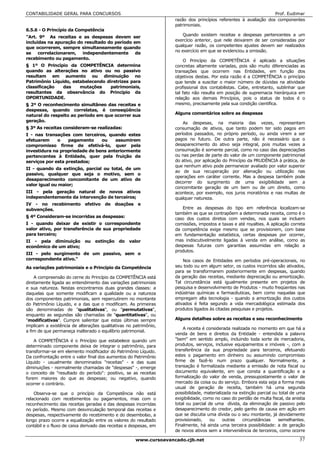 CONTABILIDADE GERAL PARA CONCURSOS                                                                                Prof. Eudimar
                                                                   razão dos princípios referentes à avaliação dos componentes
                                                                   patrimoniais.
6.5.6 - O Princípio da Competência
"Art. 9º As receitas e as despesas devem ser                           Quando existem receitas e despesas pertencentes a um
incluídas na apuração do resultado do período em                   exercício anterior, que nele deixarem de ser consideradas por
que ocorrerem, sempre simultaneamente quando                       qualquer razão, os competentes ajustes devem ser realizados
                                                                   no exercício em que se evidenciou a omissão.
se    correlacionarem, independentemente de
recebimento ou pagamento.
                                                                        O Princípio da COMPETÊNCIA é aplicado a situações
§ 1º O Princípio da COMPETÊNCIA determina                          concretas altamente variadas, pois são muito diferenciadas as
quando as alterações no ativo ou no passivo                        transações que ocorrem nas Entidades, em função dos
resultam em aumento ou diminuição no                               objetivos destas. Por esta razão é a COMPETÊNCIA o princípio
Patrimônio Líquido, estabelecendo diretrizes para                  que tende a suscitar o maior número de dúvidas na atividade
classificação   das    mutações     patrimoniais,                  profissional dos contabilistas. Cabe, entretanto, sublinhar que
resultantes da observância do Princípio da                         tal fato não resulta em posição de supremacia hierárquica em
OPORTUNIDADE.                                                      relação aos demais Princípios, pois o status de todos é o
§ 2º O reconhecimento simultâneo das receitas e                    mesmo, precisamente pela sua condição científica.
despesas, quando correlatas, é conseqüência
natural do respeito ao período em que ocorrer sua                  Alguns comentários sobre as despesas
geração.                                                               As despesas, na maioria das vezes, representam
§ 3º As receitas consideram-se realizadas:                         consumação de ativos, que tanto podem ter sido pagos em
I - nas transações com terceiros, quando estes                     períodos passados, no próprio período, ou ainda virem a ser
efetuarem     o    pagamento    ou    assumirem                    pagos no futuro. De outra parte, não é necessário que o
compromisso firme de efetivá-lo, quer pela                         desaparecimento do ativo seja integral, pois muitas vezes a
investidura na propriedade de bens anteriormente                   consumação é somente parcial, como no caso das depreciações
pertencentes à Entidade, quer pela fruição de                      ou nas perdas de parte do valor de um componente patrimonial
serviços por esta prestados;                                       do ativo, por aplicação do Princípio da PRUDÊNCIA à prática, de
                                                                   que nenhum ativo pode permanecer avaliado por valor superior
II - quando da extinção, parcial ou total, de um
                                                                   ao de sua recuperação por alienação ou utilização nas
passivo, qualquer que seja o motivo, sem o
                                                                   operações em caráter corrente. Mas a despesa também pode
desaparecimento concomitante de um ativo de
                                                                   decorrer do surgimento de uma exigibilidade sem a
valor igual ou maior;
                                                                   concomitante geração de um bem ou de um direito, como
III - pela geração natural de novos ativos                         acontece, por exemplo, nos juros moratórios e nas multas de
independentemente da intervenção de terceiros;                     qualquer natureza.
IV - no recebimento efetivo de doações e
subvenções.                                                           Entre as despesas do tipo em referência localizam-se
                                                                   também as que se contrapõem a determinada receita, como é o
§ 4º Consideram-se incorridas as despesas:                         caso dos custos diretos com vendas, nos quais se incluem
I - quando deixar de existir o correspondente                      comissões, impostos e taxas e até royalties. A aplicação correta
valor ativo, por transferência de sua propriedade                  da competência exige mesmo que se provisionem, com base
para terceiro;                                                     em fundamentação estatística, certas despesas por ocorrer,
II - pela diminuição        ou    extinção   do   valor            mas indiscutivelmente ligadas à venda em análise, como as
econômico de um ativo;                                             despesas futuras com garantias assumidas em relação a
                                                                   produtos.
III - pelo surgimento de um passivo, sem o
correspondente ativo."                                                 Nos casos de Entidades em períodos pré-operacionais, no
As variações patrimoniais e o Princípio da Competência             seu todo ou em algum setor, os custos incorridos são ativados,
                                                                   para se transformarem posteriormente em despesas, quando
    A compreensão do cerne do Princípio da COMPETÊNCIA está        da geração das receitas, mediante depreciação ou amortização.
diretamente ligada ao entendimento das variações patrimoniais      Tal circunstância está igualmente presente em projetos de
e sua natureza. Nestas encontramos duas grandes classes: a         pesquisa e desenvolvimento de Produtos - muito freqüentes nas
daquelas que somente modificam a qualidade ou a natureza           indústrias químicas e farmacêuticas, bem como naquelas que
dos componentes patrimoniais, sem repercutirem no montante         empregam alta tecnologia - quando a amortização dos custos
do Patrimônio Líquido, e a das que o modificam. As primeiras       ativados é feita segundo a vida mercadológica estimada dos
são denominadas de "qualitativas", ou "permutativas",              produtos ligados às citadas pesquisas e projetos.
enquanto as segundas são chamadas de "quantitativas", ou
"modificativas". Cumpre salientar que estas últimas sempre         Alguns detalhes sobre as receitas e seu reconhecimento
implicam a existência de alterações qualitativas no patrimônio,
                                                                       A receita é considerada realizada no momento em que há a
a fim de que permaneça inalterado o equilíbrio patrimonial.
                                                                   venda de bens e direitos da Entidade - entendida a palavra
    A COMPETÊNCIA é o Princípio que estabelece quando um           "bem" em sentido amplo, incluindo toda sorte de mercadoria,
determinado componente deixa de integrar o patrimônio, para        produtos, serviços, inclusive equipamentos e imóveis -, com a
transformar-se em elemento modificador do Patrimônio Líquido.      transferência da sua propriedade para terceiros, efetuando
Da confrontação entre o valor final dos aumentos do Patrimônio     estes o pagamento em dinheiro ou assumindo compromisso
Líquido - usualmente denominados "receitas" - e das suas           firme de fazê-lo num prazo qualquer. Normalmente, a
diminuições - normalmente chamadas de "despesas" -, emerge         transação é formalizada mediante a emissão de nota fiscal ou
o conceito de "resultado do período": positivo, se as receitas     documento equivalente, em que consta a quantificação e a
forem maiores do que as despesas; ou negativo, quando              formalização do valor de venda, pressupostamente o valor de
ocorrer o contrário.                                               mercado da coisa ou do serviço. Embora esta seja a forma mais
                                                                   usual de geração de receita, também há uma segunda
    Observa-se que o princípio da Competência não está             possibilidade, materializada na extinção parcial ou total de uma
relacionado com recebimentos ou pagamentos, mas com o              exigibilidade, como no caso do perdão de multa fiscal, da anistia
reconhecimento das receitas geradas e das despesas incorridas      total ou parcial de uma dívida, da eliminação de passivo pelo
no período. Mesmo com desvinculação temporal das receitas e        desaparecimento do credor, pelo ganho de causa em ação em
despesas, respectivamente do recebimento e do desembolso, a        que se discutia uma dívida ou o seu montante, já devidamente
longo prazo ocorre a equalização entre os valores do resultado     provisionado,     ou    outras    circunstâncias   semelhantes.
contábil e o fluxo de caixa derivado das receitas e despesas, em   Finalmente, há ainda uma terceira possibilidade: a de geração
                                                                   de novos ativos sem a interveniência de terceiros, como ocorre

                                                     www.cursoavancado.cjb.net                                                   37
 