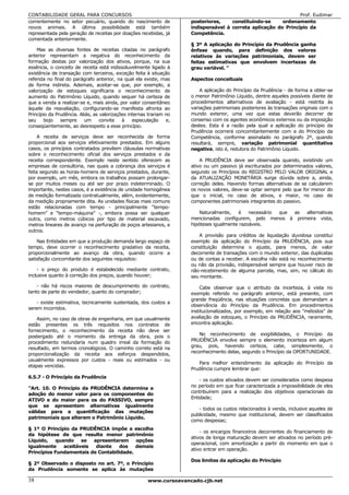 CONTABILIDADE GERAL PARA CONCURSOS                                                                              Prof. Eudimar
correntemente no setor pecuário, quando do nascimento de             posteriores,    constituindo-se     ordenamento
novos animais. A última possibilidade está também                    indispensável à correta aplicação do Princípio da
representada pela geração de receitas por doações recebidas, já      Competência.
comentada anteriormente.
                                                                     § 3º A aplicação do Princípio da Prudência ganha
    Mas as diversas fontes de receitas citadas no parágrafo          ênfase quando, para definição dos valores
anterior representam a negativa do reconhecimento da                 relativos às variações patrimoniais, devem ser
formação destas por valorização dos ativos, porque, na sua           feitas estimativas que envolvem incertezas de
essência, o conceito de receita está indissoluvelmente ligado à      grau variável. "
existência de transação com terceiros, exceção feita à situação
referida no final do parágrafo anterior, na qual ela existe, mas     Aspectos conceituais
de forma indireta. Ademais, aceitar-se que, por exemplo, a
valorização de estoques significaria o reconhecimento de                 A aplicação do Princípio da Prudência - de forma a obter-se
aumento do Patrimônio Líquido, quando sequer há certeza de           o menor Patrimônio Líquido, dentre aqueles possíveis diante de
que a venda a realizar-se e, mais ainda, por valor consentâneo       procedimentos alternativos de avaliação - está restrita às
àquele da reavaliação, configurando-se manifesta afronta ao          variações patrimoniais posteriores às transações originais com o
Princípio da Prudência. Aliás, as valorizações internas trariam no   mundo exterior, uma vez que estas deverão decorrer de
seu    bojo    sempre     um      convite   à    especulação    e,   consenso com os agentes econômicos externos ou da imposição
conseqüentemente, ao desrespeito a esse princípio.                   destes. Esta é a razão pela qual a aplicação do princípio da
                                                                     Prudência ocorrerá concomitantemente com a do Princípio da
     A receita de serviços deve ser reconhecida de forma             Competência, conforme assinalado no parágrafo 2º, quando
proporcional aos serviços efetivamente prestados. Em alguns          resultará, sempre, variação patrimonial quantitativa
casos, os princípios contratados prevêem cláusulas normativas        negativa, isto é, redutora do Patrimônio Líquido.
sobre o reconhecimento oficial dos serviços prestados e da
receita correspondente. Exemplo neste sentido oferecem as                A PRUDÊNCIA deve ser observada quando, existindo um
empresas de consultoria, nas quais a cobrança dos serviços é         ativo ou um passivo já escriturados por determinados valores,
feita segundo as horas-homens de serviços prestados, durante,        segundo os Princípios do REGISTRO PELO VALOR ORIGINAL e
por exemplo, um mês, embora os trabalhos possam prolongar-           da ATUALIZAÇÃO MONETÁRIA surge dúvida sobre a, ainda,
se por muitos meses ou até ser por prazo indeterminado. O            correção deles. Havendo formas alternativas de se calcularem
importante, nestes casos, é a existência de unidade homogênea        os novos valores, deve-se optar sempre pelo que for menor do
de medição formalizada contratualmente, além, evidentemente,         que o inicial, no caso de ativos, e maior, no caso de
da medição propriamente dita. As unidades físicas mais comuns        componentes patrimoniais integrantes do passivo.
estão relacionadas com tempo - principalmente “tempo-
homem” e “tempo-máquina” -, embora possa ser qualquer                    Naturalmente,   é    necessário que as alternativas
outra, como metros cúbicos por tipo de material escavado,            mencionadas configurem, pelo menos à primeira vista,
metros lineares de avanço na perfuração de poços artesianos, e       hipóteses igualmente razoáveis.
outros.
                                                                        A provisão para créditos de liquidação duvidosa constitui
    Nas Entidades em que a produção demanda largo espaço de          exemplo da aplicação do Princípio da PRUDÊNCIA, pois sua
tempo, deve ocorrer o reconhecimento gradativo da receita,           constituição determina o ajuste, para menos, de valor
proporcionalmente ao avanço da obra, quando ocorre a                 decorrente de transações com o mundo exterior, das duplicatas
satisfação concomitante dos seguintes requisitos:                    ou de contas a receber. A escolha não está no reconhecimento
                                                                     ou não da provisão, indispensável sempre que houver risco de
    - o preço do produto é estabelecido mediante contrato,           não-recebimento de alguma parcela, mas, sim, no cálculo do
inclusive quanto à correção dos preços, quando houver;               seu montante.
    - não há riscos maiores de descumprimento do contrato,               Cabe observar que o atributo da incerteza, à vista no
tanto de parte do vendedor, quanto do comprador;                     exemplo referido no parágrafo anterior, está presente, com
                                                                     grande freqüência, nas situações concretas que demandam a
    - existe estimativa, tecnicamente sustentada, dos custos a
                                                                     observância do Princípio da Prudência. Em procedimentos
serem incorridos.
                                                                     institucionalizados, por exemplo, em relação aos "métodos" de
    Assim, no caso de obras de engenharia, em que usualmente         avaliação de estoques, o Princípio da PRUDÊNCIA, raramente,
estão presentes os três requisitos nos contratos de                  encontra aplicação.
fornecimento, o reconhecimento da receita não deve ser
                                                                         No reconhecimento de exigibilidades, o Princípio da
postergado até o momento da entrega da obra, pois o
procedimento redundaria num quadro irreal da formação do             PRUDÊNCIA envolve sempre o elemento incerteza em algum
resultado, em termos cronológicos. O caminho correto está na         grau, pois, havendo certeza, cabe, simplesmente, o
                                                                     reconhecimento delas, segundo o Princípio da OPORTUNIDADE.
proporcionalização da receita aos esforços despendidos,
usualmente expressos por custos - reais ou estimados - ou
                                                                        Para melhor entendimento da aplicação do Princípio da
etapas vencidas.
                                                                     Prudência cumpre lembrar que:
6.5.7 - O Princípio da Prudência
                                                                         - os custos ativados devem ser considerados como despesa
"Art. 10. O Princípio da PRUDÊNCIA determina a                       no período em que ficar caracterizada a impossibilidade de eles
adoção do menor valor para os componentes do                         contribuírem para a realização dos objetivos operacionais da
                                                                     Entidade;
ATIVO e do maior para os do PASSIVO, sempre
que se apresentem alternativas igualmente
                                                                        - todos os custos relacionados à venda, inclusive aqueles de
válidas para a quantificação das mutações
                                                                     publicidade, mesmo que institucional, devem ser classificados
patrimoniais que alterem o Patrimônio Líquido.
                                                                     como despesas;
§ 1º O Princípio da PRUDÊNCIA impõe a escolha
                                                                         - os encargos financeiros decorrentes do financiamento de
da hipótese de que resulte menor patrimônio
                                                                     ativos de longa maturação devem ser ativados no período pré-
Líquido,   quando    se  apresentarem     opções
                                                                     operacional, com amortização a partir do momento em que o
igualmente    aceitáveis  diante    dos   demais
                                                                     ativo entrar em operação.
Princípios Fundamentais de Contabilidade.
                                                                     Dos limites da aplicação do Princípio
§ 2º Observado o disposto no art. 7º, o Princípio
da Prudência somente se aplica às mutações

38                                                     www.cursoavancado.cjb.net
 