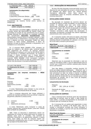 CONTABILIDADE GERAL PARA CONCURSOS                                                                              Prof. Eudimar
   (-) Desconto 10%    R$ 500,00                                   7.3.3   DEVOLUÇÕES DE MERCADORIAS
   Total da NF         R$ 4.500,00
                                                                      No dia-a-dia das empresas comerciais pode ocorrer que
     Lançamento (no adquirente)                                    algumas de suas operações de compra e venda tenham de
     Compras                                                       ser desfeitas por algum motivo (ex: cliente devolve
     a Diversos                                                    mercadoria    defeituosa). Estes   fatos   devem      ser
     a Fornecedores                      4.500                     contabilizados tanto na empresa vendedora quanto na
     a Descontos Comerciais Obtidos     500   5.000                empresa adquirente.

    Propositadamente estaremos             alternando     os       DEVOLUÇÕES SOBRE VENDAS
lançamentos da maneira formal            (como acima)     ou
simplificada.                                                         Na apuração do resultado do exercício devem ser
                                                                   excluídas do total as vendas canceladas e as devoluções de
7.3.2 ABATIMENTOS                                                  vendas. É utilizada para isso uma conta própria,
      (sobre compras ou vendas)                                    denominada “Devolução de Vendas”, de saldo devedor,
                                                                   redutora da receita. No momento da apuração do resultado
   São descontos concedidos após a operação de compra              bruto, seu saldo deve ser transferido para a conta
e venda, porém são decorrentes da mesma. Podem ser                 “Vendas”, tornando-a então líquida das devoluções. A
concedidos em função de mau atendimento de um pedido,              devolução corresponde à anulação dos valores registrados
entrega diferente da quantidade ou qualidade solicitada.           anteriormente como receita bruta.
São considerados descontos incondicionais (não
condicionados a evento futuro) e também reduzem o valor               Ex: A empresa vendeu 100 pares de sapato a R$ 20,00
da receita bruta. O abatimento é concedido pelo vendedor           cada, conforme pedido para pagamento em dinheiro. Os
com o objetivo de evitar devoluções. Podem ser sobre               mesmas estavam armazenadas em estoque a um custo de
compras ou sobre vendas, dependendo, é óbvio, da                   R$ 15,00 cada (inventário permanente).
empresa na qual se estiver efetuando o lançamento, se a
vendedora ou a compradora.                                         Nota Fiscal
                                                                    100 unid. x R$ 20,00   R$ 2.000,00
    Ex: A empresa MESA GRANDE LTDA. entregou 10                     Total da NF            R$ 2.000,00
mesas de madeira a R$ 200,00 cada, conforme pedido
para pagamento em dinheiro. As mesmas estavam                         Lançamentos no vendedor
armazenadas em estoque a um custo de R$ 150,00 cada (o                CMV
que caracteriza o inventário permanente). Ao receber a                a Estoques       1.500
entrega, o cliente constatou que 2 mesas estavam
arranhadas. Após acerto entre vendedor e comprador, a                 Caixa
empresa MESA GRANDE LTDA (vendedor) concedeu                          a Vendas             2.000
abatimento de R$ 100,00 no total da compra para que o
cliente não devolvesse a mercadoria defeituosa.                        Observem que no enunciado foi informado o valor do
                                                                   custo da mercadoria (CMV) o que foi determinante para se
                                                                   concluir que o sistema de inventário adotado pela empresa
10 unid. x R$ 200,00                  R$ 2.000,00                  seria o permanente.
(-) Abatimento R$ 100,00              R$ 100,00
Total                                 R$ 1.900,00                     Dois dias depois o comprador resolveu devolver 20
                                                                   pares que alegou estarem defeituosos.    Observem que o
                                                                   percentual de devolução foi de 20%. Basta então se aplicar
Lançamentos      (na   empresa      vendedora       –   MESA       este percentual ao valor da venda e inverter os débitos
GRANDE)                                                            com os créditos, sendo que, ao invés de debitar a conta de
                                                                   Receita Bruta de Vendas abre-se um razonete para a conta
CMV                                                                Devoluções de Vendas, que é uma conta de Despesa,
a Estoques                  1.500                                  redutora da Receita Bruta.

Diversos                                                           Lançamentos da devolução:
a Vendas
Abatimentos s/vendas          100                                     Estoques
Caixa                       1.900       2.000                         a CMV      300 (20% de $1.500)

   A conta “Abatimentos sobre Vendas” é uma conta de                  Devolução de Vendas
Despesa, redutora da Receita Bruta de Vendas.                         a Caixa       400 (20% de $ 2.000)

    Caso a empresa adquirente das mesas utilizasse o               DEVOLUÇÕES DE COMPRAS
sistema de inventário periódico teria que efetuar o seguinte
lançamento referente à compra acima:                                  Caso a empresa tenha devolvido parte das mercadorias
                                                                   adquiridas no período, para se obter o valor líquido do
                                                                   custo (CMV), a parcela correspondente às devoluções de
D-     Compras                      2.000                          compras deve ser excluída do mesmo.
C-     Caixa                                 1.900
C-     Abatimento s/Compras                    100                    Ex: A empresa faz um pedido para pagamento a prazo
                                                                   de 8 unidades de colchões a R$ 80,00 cada, mas ao
   A conta “Abatimento sobre Compras” é conta de                   receber a mercadoria constata que foram entregues e
Receita, redutora das “Compras Brutas” (vide item “FATOS           cobradas 10 unidades, o que fez com que ela prontamente
QUE ALTERAM AS COMPRAS”).                                          devolvesse o excedente.

    OBS: Todos os descontos e abatimentos devem ser                Nota Fiscal de Compra
registrados em contas de receita (para quem os recebe) ou           10 unid. x R$ 80,00              R$      800,00
despesa (para quem os concede), mas somente os
                                                                    Total da NF                      R$      800,00
descontos comerciais e os abatimentos reduzem a receita
bruta. Seus saldos ao final do exercício devem ser
                                                                      Lançamento da compra:
transferidos contabilmente para a conta “Vendas”, quando
                                                                      Compras
da apuração do Resultado Bruto.
                                                                      a Fornecedores                   800

48                                                   www.cursoavancado.cjb.net
 