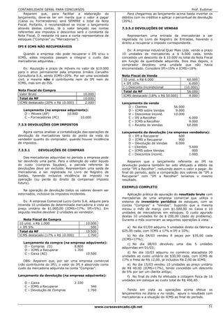 CONTABILIDADE GERAL PARA CONCURSOS                                                                            Prof. Eudimar
    Reparem que, para facilitar a elaboração do                    Para chegarmos ao lançamento acima basta inverter os
lançamento, deve-se ter em mente que o valor a pagar            débitos com os créditos e aplicar o percentual de devolução
(Caixa ou Fornecedores) será SEMPRE o total da Nota             (20%).
Fiscal. Portanto, é recomendável se iniciar o lançamento
através destas contas. Já o valor lançado nas contas            7.3.5.2 DEVOLUÇÕES DE VENDAS
referentes aos impostos e descontos será o constante da
Nota Fiscal. O restante irá para a conta representativa de          Representam uma entrada de mercadorias a ser
estoques (“Compras” ou “Mercadorias”).                          registrada no Livro de Registro de Entradas, havendo o
                                                                direito a recuperar o imposto correspondente.
IPI E ICMS NÃO RECUPERÁVEIS
                                                                   Ex: A empresa industrial Quer Mais Ltda. vende a prazo
   Quando a empresa não pode recuperar o IPI e/ou o             10 unidades de mercadorias a $ 6.000 cada, tendo
ICMS, estes impostos passam a integrar o custo das              concedido um desconto de $ 10.000 no total da Nota Fiscal
mercadorias adquiridas .                                        em função da quantidade adquirida. Dois dias depois, o
                                                                comprador devolveu uma unidade que não havia
    Ex: Aquisição a prazo de móveis no valor de $10.000         encomendado. Considere IPI=10% e ICMS=18%.
para o ativo permanente pela empresa Irmãos Carvalho
Consultoria S.A, sendo ICMS=20%. Por ser uma sociedade          Nota Fiscal de Venda
civil, a mesma não é contribuinte nem do IPI nem do              10 unid. x R$ 6.000                        60.000
ICMS, mas sim do ISS.                                            + IPI 10%                                   6.000
                                                                 (-) Desconto Incondicional               (10.000)
Nota Fiscal de Compra                                            Total da NF                                56.000
 Valor Bruto                             10.000
                                                                 ICMS destacado (18% x R$ 50.000)            9.000
 Total da NF                             10.000
 ICMS destacado (20% x R$ 10.000)         2.000                 Lançamento da venda
                                                                   D – Clientes                    56.000
   Lançamento (na empresa adquirente):                             D – ICMS sobre Vendas            9.000
    D – Móveis (AP)       10.000                                   D – Descontos Incond.           10.000
    C – Fornecedores (PC)        10.000                            C – IPI a Recolher                        6.000
                                                                   C – ICMS a Recolher                       9.000
7.3.5 DEVOLUÇÕES COM IMPOSTOS                                      C – Receita de Vendas                    60.000

    Agora vamos analisar a contabilização das operações de      Lançamento da devolução (na empresa vendedora):
devolução de mercadorias tanto do ponto de vista do                D – IPI a Recuperar         600
vendedor quanto do comprador, quando houver incidência             D – ICMS a Recuperar        900
de impostos.                                                       D – Devolução de Vendas   6.000
                                                                   C – Clientes                     5.600
7.3.5.1     DEVOLUÇÕES DE COMPRAS                                  C – ICMS sobre Vendas              900
                                                                   C – Descontos Incond.            1.000
    Das mercadorias adquiridas no período a empresa pode
ter devolvido uma parte. Para a obtenção do valor líquido           Reparem que o lançamento referente ao IPI na
do custo (compras líquidas), a parcela referente às             devolução poderia também ter sido efetuado a débito da
devoluções deve ser excluída. Representam uma saída de          conta “IPI a Recolher”, reduzindo assim o valor a pagar. Ao
mercadorias a ser registrada no Livro de Registro de            final do período, após a comparação dos valores de “IPI a
Saídas, havendo inclusive incidência de imposto na              Recuperar” com “IPI a Recolher” teríamos o mesmo
operação (ou perda do direito de compensar imposto              resultado.
futuro).
                                                                EXEMPLO COMPLETO
   Na operação de devolução todos os valores devem ser
estornados, inclusive os impostos incidentes.                       Aplicação prática de apuração do resultado bruto com
                                                                mercadorias de uma empresa comercial que utiliza o
   Ex: A empresa Comercial Lucro Certo S.A. adquire para        sistema de inventário periódico de estoques, com as
revenda 10 unidades de determinada mercadoria à vista ao        contas “Compras” e “Vendas”. Supondo que a mesma
preço unitário de $1.000,00 (ICMS=17%; IPI=5%). Em              iniciou o mês de março com $1.000,00 no Caixa e 10
seguida resolve devolver 2 unidades ao vendedor.                unidades de mercadorias em estoques. O custo apurado
                                                                destas 10 unidades foi de $ 200,00 (dado do problema).
  Nota Fiscal de Compra                                         Durante o mês ocorreram as seguintes operações à vista:
10 unid. x R$ 1.000                         10.000
+ IPI 5%                                       500                 a) No dia 01/03 adquiriu 5 unidades direto da fábrica a
Total da NF                                 10.500              $25,00 cada, com ICMS a 17% e IPI a 10%;
ICMS destacado (17% x R$ 10.000)             1.700                 b) No dia 04/03 vendeu 8 peças por $35,00 cada
                                                                (ICMS=17%);
   Lançamento da compra (na empresa adquirente):                   c) No dia 08/03      devolveu    uma     das   5   undades
    D – Compras (D)           8.800                             adquiridas em 01/03;
    D – ICMS a Recuperar      1.700
    C – Caixa (AC)                  10.500                         d) No dia 10/03 adquiriu no comércio atacadista 20
                                                                unidades ao custo unitário de $30,00 cada, com ICMS de
   OBS: Reparem que, por ser uma empresa comercial              17% e frete de R$ 12,00, já incluídos R$ 2,00 de ICMS;
(não contribuinte do IPI), o valor do IPI é absorvido como         e) No dia 15/03 vendeu 10 unidades ao preço unitário
custo da mercadoria adquirida na conta “Compras”.               de R$ 40,00 (ICMS=17%), tendo concedido um desconto
                                                                de 5% por ser um cliente antigo;
Lançamento da devolução (na empresa adquirente):                   f) No final do mês foi efetuada a cotagem física de 16
                                                                unidades em estoque ao custo total de R$ 406,40.
    D – Caixa                       2.100
    C – ICMS a Recuperar                       340
    C – Devolução de Compras                 1.760                  Tendo em vista as operações acima efetue os
                                                                lançamentos no diário e no razão, apure o resultado com
                                                                mercadorias e a situação do ICMS ao final do período.


                                                  www.cursoavancado.cjb.net                                               51
 