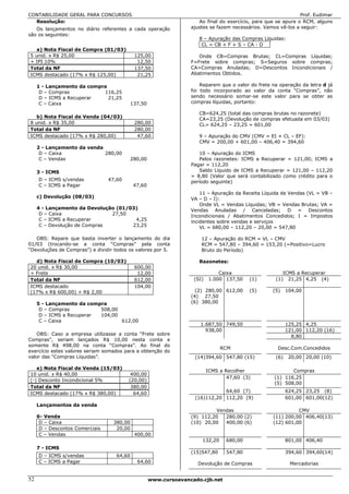 CONTABILIDADE GERAL PARA CONCURSOS                                                                             Prof. Eudimar
  Resolução:                                                         Ao final do exercício, para que se apure o RCM, alguns
   Os lançamentos no diário referentes a cada operação            ajustes se fazem necessários. Vamos vê-los a seguir:
são os seguintes:
                                                                     8 – Apuração das Compras Líquidas:
                                                                      CL = CB + F + S – CA - D
   a) Nota Fiscal de Compra (01/03)
5 unid. x R$ 25,00                          125,00                   Onde CB=Compras Brutas; CL=Compras Líquidas;
+ IPI 10%                                    12,50                F=Frete sobre compras; S=Seguros sobre compras;
Total da NF                                 137,50                CA=Compras Anuladas; D=Descontos Incondicionais /
ICMS destacado (17% x R$ 125,00)             21,25                Abatimentos Obtidos.

     1 - Lançamento da compra                                         Reparem que o valor do frete na operação da letra d já
      D – Compras           116,25                                foi todo incorporado ao valor da conta “Compras”, não
      D – ICMS a Recuperar    21,25                               sendo necessário somar-se este valor para se obter as
      C – Caixa                          137,50                   compras líquidas, portanto:

                                                                     CB=624,25 (total das compras brutas no razonete)
   b) Nota Fiscal de Venda (04/03)                                   CA=23,25 (Devolução de compras efetuada em 03/03)
8 unid. x R$ 35,00                          280,00                   CL= 624,25 – 23,25 = 601,00
Total da NF                                 280,00
ICMS destacado (17% x R$ 280,00)             47,60                   9 – Apuração do CMV (CMV = EI + CL – EF):
                                                                     CMV = 200,00 + 601,00 – 406,40 = 394,60
     2 - Lançamento da venda
      D – Caixa              280,00                                  10 – Apuração do ICMS
      C – Vendas                         280,00                      Pelos razonetes: ICMS a Recuperar = 121,00; ICMS a
                                                                  Pagar = 112,20
     3 - ICMS                                                        Saldo Líquido de ICMS a Recuperar = 121,00 – 112,20
                                                                  = 8,80 (Valor que será contabilizado como crédito para o
     D – ICMS s/vendas           47,60                            período seguinte)
     C – ICMS a Pagar                       47,60
                                                                      11 – Apuração da Receita Líquida de Vendas (VL = VB –
     c) Devolução (08/03)                                         VA – D – I):
                                                                      Onde VL = Vendas Líquidas; VB = Vendas Brutas; VA =
     4 - Lançamento da Devolução (01/03)                          Vendas Anuladas / Canceladas; D = Descontos
      D – Caixa                27,50                              Incondicionais / Abatimentos Concedidos; I = Impostos
      C – ICMS a Recuperar             4,25                       incidentes sobre vendas e serviços
      C – Devolução de Compras        23,25                           VL = 680,00 – 112,20 – 20,00 = 547,80

   OBS: Repare que basta inverter o lançamento do dia                 12 – Apuração do RCM = VL – CMV
01/03 (trocando-se a conta “Compras” pela conta                       RCM = 547,80 – 394,60 = 153,20 (=Positivo=Lucro
“Devoluções de Compras”) e dividir todos os valores por 5.            Bruto do Período)

  d) Nota Fiscal de Compra (10/03)                                   Razonetes:
20 unid. x R$ 30,00                         600,00
+ Frete                                      12,00                            Caixa                    ICMS a Recuperar
Total da NF                                 612,00                 (SI)   1.000 137,50    (1)       (1) 21,25 4,25 (4)
ICMS destacado                              104,00
(17% x R$ 600,00) + R$ 2,00                                         (2) 280,00 612,00     (5)      (5)    104,00
                                                                  (4) 27,50
     5 - Lançamento da compra                                     (6) 380,00
      D – Compras          508,00
      D – ICMS a Recuperar 104,00
      C – Caixa                   612,00
                                                                     1.687,50 749,50                      125,25 4,25
                                                                       938,00                             121,00 112,20 (16)
   OBS: Caso a empresa utilizasse a conta “Frete sobre                                                      8,80
Compras”, seriam lançados R$ 10,00 nesta conta e
somente R$ 498,00 na conta “Compras”. Ao final do
                                                                               RCM                   Desc.Com.Concedidos
exercício estes valores seriam somados para a obtenção do
valor das “Compras Líquidas”.                                      (14)394,60 547,80 (15)           (6)    20,00 20,00 (10)

   e) Nota Fiscal de Venda (15/03)
                                                                          ICMS a Recolher                  Compras
10 unid. x R$ 40,00                       400,00
                                                                                  47,60 (3)         (1) 116,25
(-) Desconto Incondicional 5%            (20,00)
                                                                                                    (5) 508,00
Total da NF                               380,00
ICMS destacado (17% x R$ 380,00)           64,60                              64,60 (7)                   624,25 23,25 (8)
                                                                   (16)112,20 112,20 (9)                  601,00 601,00(12)
     Lançamentos da venda
                                                                           Vendas                            CMV
     6- Venda                                                     (9) 112,20  280,00 (2)           (11) 200,00 406,40(13)
      D – Caixa                   380,00                          (10) 20,00  400,00 (6)           (12) 601,00
      D – Descontos Comerciais     20,00
      C – Vendas                            400,00
                                                                      132,20     680,00                   801,00 406,40
     7 - ICMS
                                                                  (15)547,80     547,80                   394,60 394,60(14)
     D – ICMS s/vendas              64,60
     C – ICMS a Pagar                        64,60                  Devolução de Compras                   Mercadorias


52                                                  www.cursoavancado.cjb.net
 