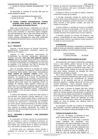 CONTABILIDADE GERAL PARA CONCURSOS                                                                                 Prof. Eudimar
   a Receita de Serviços Recebida Antecipadamente          R$        Reserva só pode ser constituída quando o resultado do
1.000,00                                                             exercício for positivo, visto que é constituída a partir do
                                                                     Lucro Líquido do Exercício.
    Na apropriação ao resultado do exercício, pela parte da
                                                                        A Reserva é reforço ou correção do Capital, integrando
receita realizada no período:
                                                                     o Patrimônio Líquido da sociedade.
       Receita de Serviços Recebida Antecipadamente
                                                                        A Provisão representa redução de valores do Ativo
     a Receita de Serviços                 R$ 200,00
                                                                     (quando serão contas retificadoras) ou aumento do Passivo
                                                                     (quando são obrigações), portanto diminuem o PL. Embora
     d) receitas recebidas antecipadamente (receitas
                                                                     tenha ocorrido o fato gerador contábil, não pode ser
        recebidas neste período e ainda não ganhas –
                                                                     medida com exatidão.
        serão ganhas em períodos futuros)
                                                                         A reserva objetiva a retenção de recursos na entidade,
    Neste caso somente faremos o lançamento em conta de
                                                                     pautada no princípio da continuidade, a fim de não fazer a
passivo circulante ou longo prazo em contrapartida de caixa ou
                                                                     distribuição de lucros (dividendos) sobre recursos que a
bancos conta movimento se assumirmos alguma obrigação,
                                                                     entidade precisará como capital de giro de seus negócios.
quer pela devolução do valor ou pelo fornecimento de bens ou
serviços. Quando não recai nenhuma obrigação sobre as                    A provisão, pautado no princípio da prudência, visa
receitas recebidas antecipadamente, estas serão classificadas        eliminar a possibilidade de haver distorções no resultado
em Resultados de Exercícios Futuros, e somente neste caso.           de determinado exercício que poderiam trazer prejuízos à
                                                                     entidade em exercícios futuros.
8.2 PROVISÕES
                                                                         Contabilização:
8.2.1 - CONCEITO                                                         As provisões são calculadas e registradas por lançamento a
   Segundo o Aurélio Buarque de Holanda “Provimento,                 débito de conta que representa a despesa estimada, quando da
abastecimento, fornecimento, sortimento, reserva em                  elaboração do balanço, no encerramento do exercício.
dinheiro ou em valores, ...”
                                                                                    Conta de Despesa
   Segundo os mais importantes doutrinadores da
                                                                                    a Conta da Provisão           R$ 300,00
Contabilidade, as provisões representam, geralmente,
despesas incorridas, mas cujo total podemos apenas
estimar. Assim, para que possamos entender a natureza e              8.2.3 - PROVISÕES RETIFICADORAS DE ATIVO
a importância das provisões, necessário se faz buscarmos
                                                                         As empresas têm como objetivo fundamental a produção de
os Princípios Fundamentais de Contabilidade em que elas
se assentam e se justificam, que são os Princípios da                lucros e, para obtê-los, aplicam recursos de seus sócios,
Competência, da Oportunidade e da Prudência.                         acionistas ou titular (Patrimônio Líquido), bem como de
                                                                     terceiros (Passivo Circulante ou Exigível de Longo Prazo), em
    Quer as provisões refiram-se à reduções de valores               ativos os mais diversos. Evidente se torna que esses lucros,
ativos ou à constituição de obrigações, conforme veremos
                                                                     para serem obtidos, necessitam da realização dos ativos,
no desenrolar deste capítulo, suas contas representativas
                                                                     geralmente por alienação ou resgate.
serão sempre de natureza credora, tendo como
contrapartida conta de despesa ou de custos. Como as                     Sob o prisma obrigatório desse raciocínio lógico, sempre
despesas, em obediência ao Princípio da Competência,                 que os ativos estiverem registrados por valor superior ao de sua
devem ser registradas quando incorridas, mesmo que não               realização, normalmente por circunstâncias de mercado,
pagas, e determinando o Princípio da Oportunidade que as             necessário se faz ajustá-los para que as demonstrações
mutações patrimoniais devem ser registradas mesmo na                 financeiras espelhem a realidade patrimonial, de forma a que
hipótese de somente existir razoável certeza de sua                  terceiros interessados - sócios, acionistas, credores etc. -
ocorrência, e o Princípio da Prudência que nos determina             possam conhecer a real situação de liquidez da entidade.
optar, entre duas situações igualmente válidas, por aquela
da qual resulte menor Patrimônio Líquido, justifica-se, à                 A par disso, o Princípio do Registro Pelo Valor Original
luz da doutrina e dos princípios contábeis, a constituição           impede que se modifique o valor de entrada do ativo, que
das provisões.                                                       deverá ser mantido enquanto este permanecer no patrimônio.
                                                                     Assim, para que se obedeça aos princípios de contabilidade, de
    A maioria das despesas e custos têm valor preciso e
documentado, como aluguéis, tributos, salários etc., o que           forma integrada e harmônica, a diferença entre o valor do ativo,
faz com que seus registros sejam feitos à medida de seu              e o de sua realização, deverá ser registrada em conta
                                                                     retificadora deste mesmo ativo, tendo como contrapartida um
acontecimento e conhecimento documental. Já as despesas
incorridas que determinam a constituição das provisões,              registro em conta de despesa, com influência direta no
por serem apenas valores estimativas e de difícil precisão           resultado do exercício.
do momento, do tempo em que se consideram gerados,                       As orientações emanadas dos princípios de contabilidade,
seus registros se realizam, geralmente, por ocasião da               aqui envolvidos, encontram sustentáculo legal no art. 183 da
elaboração das demonstrações financeiras, sob a forma de             Lei das S.A., que trata dos critérios de avaliação do Ativo:
ajustes de balanço.
                                                                         Critérios de Avaliação do Ativo
8.2.2 - PROVISÃO X RESERVA – UMA DISTINÇÃO
                                                                             Art. 183. No balanço, os elementos do ativo
NECESSÁRIA
                                                                         serão avaliados segundo os seguintes critérios:
    A constituição de Provisão decorre do reconhecimento                     I - os direitos e títulos de crédito, e quaisquer
de uma despesa ou custo no resultado do exercício, ao                    valores    mobiliários    não    classificados  como
passo que a Reserva decorre de destaque de parcela do                    investimentos, pelo custo de aquisição ou pelo valor
lucro líquido que, embora figure no passivo da empresa                   do mercado, se este for menor; serão excluídos os
(PL), não constitui obrigação para com terceiros.                        já prescritos e feitas as provisões adequadas para
   A Provisão deve ser constituída mesmo quando o                        ajustá-lo ao valor provável de realização, e será
resultado do exercício for negativo, enquanto que a                      admitido o aumento do custo de aquisição, até o
                                                                         limite do valor do mercado, para registro de
56                                                     Estudarei até passar!!!!!
 