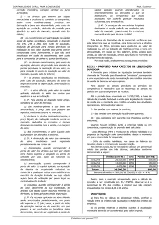 CONTABILIDADE GERAL PARA CONCURSOS                                                                                  Prof. Eudimar
  correção monetária, variação cambial ou juros                                  capital aplicado quando abandonados os
  acrescidos;                                                                    empreendimentos ou atividades a que se
       II - os direitos que tiverem por objeto                                   destinavam, ou comprovado que essas
   mercadorias e produtos do comércio da companhia,                              atividades não poderão produzir resultados
   assim como matérias-primas, produtos em                                       suficientes para amortizá-los.
   fabricação e bens em almoxarifado, pelo custo de                                  § 4º. Os estoques de mercadorias fungíveis
   aquisição ou produção, deduzido de provisão para                              destinadas à venda poderão ser avaliados pelo
   ajustá-lo ao valor de mercado, quando este for                                valor de mercado, quando esse for o costume
   inferior;                                                                     mercantil aceito pela técnica contábil.
       III - os investimentos em participação no capital
   social de outras sociedades, ressalvado o disposto                        Pela leitura do dispositivo da lei comercial, verifica-se que
   nos arts. 248 a 250, pelo custo de aquisição,                         esta determina que se constitua, para todos os bens e direitos
   deduzido de provisão para perdas prováveis na                         integrantes do Ativo, provisão para ajustá-los ao valor de
   realização do seu valor, quando essa perda estiver                    realização ou, em se tratando de matérias-primas e bens em
   comprovada como permanente, e que não será                            almoxarifado, em razão de não estarem, ainda, postos para
   modificado em razão do recebimento, sem custo                         venda, ao valor de reposição, ambos apuráveis no momento do
   para a companhia, de ações ou quotas bonificadas;                     levantamento do balanço.
                                                                                 Por essa razão, analisaremos as seguintes provisões:
         IV - os demais investimentos, pelo custo de
      aquisição, deduzido de provisão para atender às
                                                                         8.2.3.1 - PROVISÃO PARA CRÉDITOS DE LIQUIDAÇÃO
      perdas prováveis na realização do seu valor, ou
                                                                         DUVIDOSA
      para redução do custo de aquisição ao valor de
                                                                             A Provisão para créditos de liquidação duvidosa também
      mercado, quando este for inferior;
                                                                         chamada de "Provisão para Devedores Duvidosos", corresponde
          V - os direitos classificados no imobilizado,                  a uma expectativa de perda na realização dos créditos oriundos
      pelo custo de aquisição, deduzido do saldo da                      da venda de bens ou serviços a prazo.
      respectiva conta de depreciação, amortização ou
      exaustão;                                                              Para ajustar as perdas prováveis ao princípio da
                                                                         competência é necessário que se reconheça as perdas no
          VI - o ativo diferido, pelo valor do capital
                                                                         período em que se originaram as receitas.
      aplicado, deduzido do saldo das contas que
      registrem a sua amortização.                                           Até o período-base encerrado em 31/12/1996, a base de
         § 1º. Para efeitos do disposto neste artigo,                    cálculo da provisão dedutível e aceita pela legislação do imposto
      considera-se valor de mercado:                                     de renda era o montante dos créditos oriundos das atividades
                                                                         operacionais, diminuído dos valores:
         a) das matérias-primas e dos bens em
      almoxarifado, o preço pelo qual possam ser                             I - das vendas com reserva de domínio;
      repostos, mediante compra no mercado;
                                                                             II - das vendas com alienação fiduciária em garantia;
          b) dos bens ou direitos destinados à venda, o
                                                                             III - das operações com garantia real (hipoteca, penhor e
      preço Líquido de realização mediante venda no
                                                                         anticrese).
      mercado, deduzidos os impostos e demais
      despesas necessárias para a venda, e a margem                         Quando houver créditos junto a empresa falida ou em
      de lucro;                                                          concordata, a constituição da provisão será calculada:
         c) dos investimentos, o valor Líquido pelo                         - pela diferença entre o montante do crédito habilitado e a
      qual possam ser alienados a terceiros.                             proposta de liquidação pelo concordatário, desde o momento
                                                                         em que a concordata for requerida;
          § 2º. A diminuição de valor dos elementos
      do     ativo  imobilizado    será   registrada                        - 50% do crédito habilitado, nos casos de falência do
      periodicamente nas contas de:                                      devedor, desde o momento de sua decretação.
                                                                            Nos demais casos, faz-se necessário calcular um percentual
           a) depreciação, quando corresponder à
                                                                         médio das perdas dos três últimos, calculados conforme
      perda do valor dos direitos que têm por objeto
                                                                         demonstrado a seguir:
      bens físicos sujeitos a desgaste ou perda de
      utilidade por uso, ação da natureza ou                                               Direitos (em R$)     Ano     Perdas (em R$)
      obsolescência;                                                         31/12/93               20.000,00 1994                600,00
          b) amortização, quando corresponder à                              31/12/94               10.000,00 1995                150,00
      perda do valor do capital aplicado na aquisição                        31/12/95                6.000,00 1996                150,00
      de direitos da propriedade industrial ou                                Totais               36.000,00                     900,00
      comercial e quaisquer outros com existência ou                            Percentual médio = (900,00/36.000,00) X 100 = 4 %
      exercício de duração limitada, ou cujo objeto
      sejam bens de utilização por prazo legal ou                           Assim, para o exemplo apresentado, para o cálculo da
      contratualmente limitado;                                          provisão a ser constituída em 31/12/1996, observar-se-á o
          c) exaustão, quando corresponder à perda                       percentual de 4% dos créditos a receber que não estejam
      do valor, decorrente da sua exploração, de                         enquadrados nos incisos I, II e III acima.
      direitos cujo objeto sejam recursos minerais ou
      florestais, ou bens aplicados nessa exploração.                        Observações:
          § 3º. Os recursos aplicados no ativo diferido                      a) Para fins de cálculo do percentual médio, verificar a
      serão amortizados periodicamente, em prazo                         relação entre os créditos não liquidados e o total dos créditos da
      não superior a 10 (dez) anos, a partir do início                   empresa;
      da operação normal ou do exercício em que
                                                                           b) As perdas relativas a créditos sujeitos à atualização
      passem a ser usufruídos os benefícios deles
                                                                         monetária deverão ser consideradas pelo valor original;
      decorrentes, devendo ser registrada a perda do

                                                           Estudarei até passar!!!!!                                                    57
 