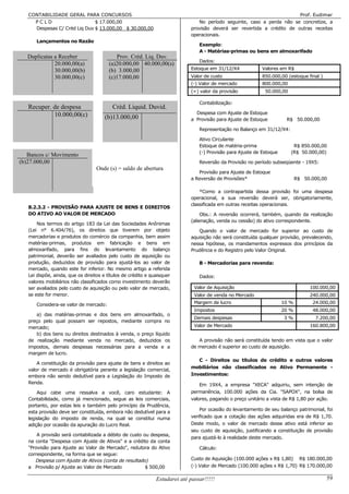 CONTABILIDADE GERAL PARA CONCURSOS                                                                                    Prof. Eudimar
     PCLD                     $ 17.000,00                                       No período seguinte, caso a perda não se concretize, a
     Despesas C/ Créd Liq Duv $ 13.000,00 $ 30.000,00                        provisão deverá ser revertida a crédito de outras receitas
                                                                             operacionais.
      Lançamentos no Razão
                                                                                 Exemplo:
                                                                                 A - Matérias-primas ou bens em almoxarifado
   Duplicatas a Receber                     Prov. Créd. Liq. Duv.
                                                                                 Dados:
              20.000,00(a)               (a)20.000,00 40.000,00(s)
              30.000,00(b)               (b) 3.000,00                        Estoque em 31/12/X4             Valores em R$
              30.000,00(c)               (c)17.000,00                        Valor de custo                  850.000,00 (estoque final )
                                                                             (-) Valor de mercado            800.000,00
                                                                             (=) valor da provisão            50.000,00

                                                                                 Contabilização:
   Recuper. de despesa                    Créd. Liquid. Duvid.
            10.000,00(c)                                                       Despesa com Ajuste de Estoque
                                       (b)13.000,00                          a Provisão para Ajuste de Estoque          R$ 50.000,00

                                                                                 Representação no Balanço em 31/12/X4:

                                                                                 Ativo Circulante
                                                                                 Estoque de matéria-prima                  R$ 850.000,00
                                                                                 (-) Provisão para Ajuste de Estoque      (R$ 50.000,00)
   Bancos c/ Movimento
(b)27.000,00                                                                     Reversão da Provisão no período subseqüente - 19X5:
                                   Onde (s) = saldo de abertura
                                                                                Provisão para Ajuste de Estoque
                                                                             a Reversão de Provisões*                         R$ 50.000,00

                                                                                 *Como a contrapartida dessa provisão foi uma despesa
                                                                             operacional, a sua reversão deverá ser, obrigatoriamente,
                                                                             classificada em outras receitas operacionais.
   8.2.3.2 - PROVISÃO PARA AJUSTE DE BENS E DIREITOS
   DO ATIVO AO VALOR DE MERCADO                                                   Obs.: A reversão ocorrerá, também, quando da realização
                                                                             (alienação, venda ou cessão) do ativo correspondente.
       Nos termos do artigo 183 da Lei das Sociedades Anônimas
   (Lei n° 6.404/76), os direitos que tiverem por objeto                        Quando o valor de mercado for superior ao custo de
   mercadorias e produtos do comércio da companhia, bem assim                aquisição não será constituída qualquer provisão, prevalecendo,
   matérias-primas, produtos em fabricação e bens em                         nessa hipótese, os mandamentos expressos dos princípios da
   almoxarifado, para fins do levantamento do balanço                        Prudência e do Registro pelo Valor Original.
   patrimonial, deverão ser avaliados pelo custo de aquisição ou
   produção, deduzidos de provisão para ajustá-los ao valor de                   B - Mercadorias para revenda:
   mercado, quando este for inferior. No mesmo artigo a referida
   Lei dispõe, ainda, que os direitos e títulos de crédito e quaisquer           Dados:
   valores mobiliários não classificados como investimento deverão
   ser avaliados pelo custo de aquisição ou pelo valor de mercado,             Valor de Aquisição                                  100.000,00
   se este for menor.                                                          Valor de venda no Mercado                           240.000,00

      Considera-se valor de mercado:                                           Margem de lucro                         10 %         24.000,00
                                                                               Impostos                                20 %         48.000,00
      a) das matérias-primas e dos bens em almoxarifado, o
                                                                               Demais despesas                         3%            7.200,00
   preço pelo qual possam ser repostos, mediante compra no
   mercado;                                                                    Valor de Mercado                                    160.800,00
      b) dos bens ou direitos destinados à venda, o preço líquido
   de realização mediante venda no mercado, deduzidos os                        A provisão não será constituída tendo em vista que o valor
   impostos, demais despesas necessárias para a venda e a                    de mercado é superior ao custo de aquisição.
   margem de lucro.
                                                                                C - Direitos ou títulos de crédito e outros valores
       A constituição da provisão para ajuste de bens e direitos ao
                                                                             mobiliários não classificados no Ativo Permanente -
   valor de mercado é obrigatória perante a legislação comercial,
   embora não sendo dedutível para a Legislação do Imposto de                Investimentos:
   Renda.                                                                        Em 19X4, a empresa "XECA" adquiriu, sem intenção de
       Aqui cabe uma ressalva a você, caro estudante: A                      permanência, 100.000 ações da Cia. "SAPOX", na bolsa de
   Contabilidade, como já mencionado, segue as leis comerciais,              valores, pagando o preço unitário a vista de R$ 1,80 por ação.
   portanto, por estas leis e também pelo princípio da Prudência,
                                                                                 Por ocasião do levantamento de seu balanço patrimonial, foi
   esta provisão deve ser constituída, embora não dedutível para a
   legislação do imposto de renda, na qual se constitui numa                 verificado que a cotação das ações adquiridas era de R$ 1,70.
   adição por ocasião da apuração do Lucro Real.                             Deste modo, o valor de mercado desse ativo está inferior ao
                                                                             seu custo de aquisição, justificando a constituição de provisão
       A provisão será contabilizada a débito de custo ou despesa,
                                                                             para ajustá-lo à realidade deste mercado.
   na conta "Despesa com Ajuste de Ativos" e a crédito da conta
   "Provisão para Ajuste ao Valor de Mercado", redutora do Ativo                 Cálculo:
   correspondente, na forma que se segue:
      Despesa com Ajuste de Ativos (conta de resultado)                      Custo de Aquisição (100.000 ações x R$ 1,80) R$ 180.000,00
   a Provisão p/ Ajuste ao Valor de Mercado             $ 500,00             (-) Valor de Mercado (100.000 ações x R$ 1,70) R$ 170.000,00

                                                               Estudarei até passar!!!!!                                                   59
 