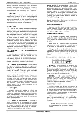 CONTABILIDADE GERAL PARA CONCURSOS                                                                                  Prof. Eudimar

Para que cheguemos, efetivamente, a esta estrutura é                      2.11.2 - Débitos de Funcionamento — São as dívidas
necessário que estudemos as técnicas, os métodos e                        da entidade decorrentes de operações normais de sua
                                                                          gestão, pois representam operações de troca e não o
os princípios próprios da Contabilidade, sem no
                                                                          ingresso de valores financeiros. Representa esse débito as
entanto perder de vista a legislação fiscal e comercial.                  aquisições a prazo de mercadorias, tributos, salários e
                                                                          outros bens que são necessários ao funcionamento normal
2.8 ATIVO REAL
                                                                          da entidade. Geralmente são classificados no Passivo
    Conjunto de bens e direitos suscetíveis de venda ou de
                                                                          circulante, no entanto podem aparecer também no
realização (em dinheiro), ou, ainda, transformáveis na
                                                                          Passivo Exigível a Longo Prazo.
forma mais líquida ou que constituem esta própria forma.
Desta forma excluem-se do Ativo aquelas compensações
                                                                          2.11.3 – Passivo Real – É o valor do Passivo Circulante
ainda não efetivamente realizáveis, tais como despesas do
                                                                          e do Passivo Exigível a Longo Prazo.
exercício seguinte ou despesas pré-operacionais.
                                                                          2.12 PATRIMÔNIO BRUTO
2.9 ATIVO FIXO
                                                                              Chama-se Patrimônio Bruto ao conjunto de bens e
    É a parte do Ativo que está representado pelos bens                   direitos, vale dizer, ao próprio ativo total. Como o ativo
de uso, vale dizer, o ativo imobilizado. Normalmente são                  total é igual ao passivo total, pode-se dizer que o passivo
de liquidez muito baixa, pois bens do imobilizado podem                   total é, também, igual ao patrimônio bruto.
ser muito úteis a determinadas empresas, as do mesmo
                                                                          2.13 RESULTADO (RÉDITO)
ramo de atividade, mas muito pouco úteis para as demais
empresas. O ativo fixo abarca as contas representativas                       É o resultado produzido pelos componentes
de bens móveis e imóveis como máquinas e                                  patrimoniais e que traz alterações ao estado inicial do
equipamentos, prédios, marcas e patentes, entre outros.                   capital, podendo ser, portanto, positivo (lucro) ou negativo
As empresas industriais possuem, de modo geral, ativo                     (prejuízo).
fixo mais elevado do que empresas comerciais, o que leva
a concluir que em termos relativos essas empresas têm                         Assim, rédito é a variação positiva ou negativa,
um percentual maior de seu capital aplicado no Ativo                      expressa em termos de moeda, que a entidade suportou
Permanente, como também é chamado. Esse ativo é,                          no seu capital, em dado exercício, por efeito da gestão.
ainda, chamado por alguns autores de ativo de raiz.
                                                                              A função econômica da Contabilidade é apurar o
2.10  DIREITOS         –    UM     APROFUNDAMENTO                         resultado que uma entidade (azienda) obteve em um
NECESSÁRIO                                                                determinado período. Este resultado é obtido pela
                                                                          diferença entre as receitas e as despesas do período.
    Os direitos representam créditos da entidade para com                 Assim:
terceiros. Representam bens da entidade que se
encontram na posse de terceiras pessoas, quer por                         RESULTADO(RES) = RECEITAS(R)–DESPESAS (D)
financiamento, originando os créditos de financiamento,
quer por atividades inerentes ao funcionamento da                                   R>D       RES > 0         LUCRO
entidade, ocasionando os créditos de funcionamento.                                 R<D       RES < 0        PREJUÍZO
                                                                                    R=D       RES = 0          NULO
2.10.1 - Créditos de Financiamento — São os direitos
                                                                              RECEITAS = são os ingressos de elementos para
da empresa derivados de operações de empréstimos.
                                                                          o Ativo, sejam de disponibilidades ou de direitos,
Constituem, de forma geral, operações anormais, por isso,                 geralmente correspondentes a um esforço produtivo
são classificados a longo prazo, salvo nas empresas que                   da empresa, ou ainda diminuação de obrigações com
operam no mercado financeiro como instituições                            terceiros. Provocam aumento da Situação Líquida. Ex:
financeiras, nas quais essas operações são normais.                       Recebimento pela prestação de um serviço, pela
                                                                          venda de mercadorias, perdão de dívida.
2.10.2 - Créditos de Funcionamento — Representam
                                                                              DESPESAS = são gastos incorridos para a
os direitos advindos de operações normais das entidades
                                                                          obtenção de receitas. Podem diminuir o Ativo ou
comerciais, como, por exemplo, as vendas a prazo.                         aumentar o Passivo Exigível, mas sempre reduzem a
Geralmente são encontrados no Ativo Circulante, sendo                     Situação Líquida ou Patrimônio Líquido. Ex:
assim de curto prazo. Podem, entretanto, aparecer no                      Pagamento de salários, aluguéis, impostos.
Ativo Realizável a Longo Prazo, conforme a empresa
vende ou não com prazo de recebimento superior ao final                   2.14 EXERCÍCIO SOCIAL
do exercício social seguinte.
                                                                              Também chamado de período administrativo ou
2.11 OBRIGAÇÕES                                                           período contábil, representa o período de tempo em que,
                                                                          ao seu final, a direção da entidade elaborará e divulgará
    Obrigações representam dívidas ou débitos da                          os relatórios contábeis. Este período poderá coincidir ou
empresa para com terceiros, quer por aquisição de                         não com o ano civil, conforme dispuser em seus estatutos
empréstimos financeiros, quando os denominamos de                         e pela observância da legislação fiscal.
débitos de financiamento, ou por débitos decorrentes das
atividades normais da empresa, quando são chamados de                         A Lei das S.As. estabelece em seu art. 175, que o
débitos de funcionamento.                                                 exercício social terá a duração de 1 ano e ao cabo deste, a
                                                                          diretoria fará elaborar as demonstrações financeiras
2.11.1 - Débitos de Financiamento — Representa o                          (contábeis):
passivo exigível advindo da contratação de empréstimos
financeiros e surgem em situações anormais às atividades                         Art. 175. O exercício social terá duração de
da entidade. As situações que normalmente ensejam                            1 (um) ano e a data do término será fixada no
dívidas dessa natureza são a assunção de hipotecas,                          estatuto.
empréstimos bancários, desconto de títulos etc.


6                                                       Estudarei até passar!!!
 