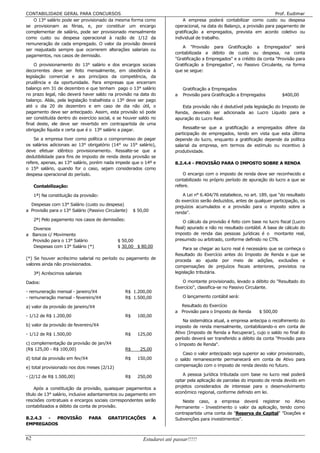CONTABILIDADE GERAL PARA CONCURSOS                                                                                       Prof. Eudimar
    O 13° salário pode ser provisionado da mesma forma como                 A empresa poderá contabilizar como custo ou despesa
se provisionam as férias, e, por constituir um encargo                  operacional, na data do Balanço, a provisão para pagamento de
complementar de salário, pode ser provisionado mensalmente              gratificação a empregados, prevista em acordo coletivo ou
como custo ou despesa operacional à razão de 1/12 da                    individual de trabalho.
remuneração de cada empregado. O valor da provisão deverá
                                                                           A "Provisão para Gratificação a Empregados" será
ser reajustado sempre que ocorrerem alterações salariais ou
                                                                        contabilizada a débito de custo ou despesa, na conta
pagamentos, nos casos de demissão.
                                                                        "Gratificação a Empregados" e a crédito da conta "Provisão para
    O provisionamento do 13° salário e dos encargos sociais             Gratificação a Empregados", no Passivo Circulante, na forma
decorrentes deve ser feito mensalmente, em obediência à                 que se segue:
legislação comercial e aos princípios da competência, da
prudência e da oportunidade. Para empresas que encerram
balanço em 31 de dezembro e que tenham pago o 13° salário                   Gratificação a Empregados
no prazo legal, não deverá haver saldo na provisão na data do           a   Provisão para Gratificação a Empregados         $400,00
balanço. Aliás, pela legislação trabalhista o 13º deve ser pago
até o dia 20 de dezembro e em caso de dia não útil, o                      Esta provisão não é dedutível pela legislação do Imposto de
pagamento deve ser antecipado. Assim, esta provisão só pode             Renda, devendo ser adicionada ao Lucro Líquido para a
ser constituída dentro do exercício social, e se houver saldo no        apuração do Lucro Real.
final deste, ele deve ser revertido em contrapartida de uma
obrigação líquida e certa que é o 13º salário a pagar.                      Ressalte-se que a gratificação a empregados difere da
                                                                        participação de empregados, tendo em vista que esta última
    Se a empresa tiver como política o compromisso de pagar             depende do lucro, enquanto a gratificação depende da política
os salários adicionais ao 13° obrigatório (14° ou 15° salário),         salarial da empresa, em termos de estímulo ou incentivo à
deve efetuar idêntico provisionamento. Ressalte-se que a                produtividade.
dedutibilidade para fins de imposto de renda desta provisão se
refere, apenas, ao 13° salário, porém nada impede que o 14º e           8.2.4.4 - PROVISÃO PARA O IMPOSTO SOBRE A RENDA
o 15º salário, quando for o caso, sejam considerados como
despesa operacional do período.                                             O encargo com o imposto de renda deve ser reconhecido e
                                                                        contabilizado no próprio período de apuração do lucro a que se
     Contabilização:                                                    refere.

     1ª) Na constituição da provisão:                                       A Lei n° 6.404/76 estabelece, no art. 189, que "do resultado
                                                                        do exercício serão deduzidos, antes de qualquer participação, os
  Despesas com 13° Salário (custo ou despesa)
                                                                        prejuízos acumulados e a provisão para o imposto sobre a
a Provisão para o 13° Salário (Passivo Circulante)    $ 50,00           renda".
     2ª) Pelo pagamento nos casos de demissões:                            O cálculo da provisão é feito com base no lucro fiscal (Lucro
  Diversos                                                              Real) apurado e não no resultado contábil. A base de cálculo do
a Bancos c/ Movimento                                                   imposto de renda das pessoas jurídicas é o montante real,
  Provisão para o 13° Salário                 $ 50,00                   presumido ou arbitrado, conforme definido no CTN.
  Despesas com 13° Salário (*)                $ 30,00 $ 80,00
                                                                            Para se chegar ao lucro real é necessário que se conheça o
                                                                        Resultado do Exercício antes do Imposto de Renda e que se
(*) Se houver acréscimo salarial no período ou pagamento de             proceda ao ajuste por meio de adições, exclusões e
valores ainda não provisionados.
                                                                        compensações de prejuízos fiscais anteriores, previstos na
     3ª) Acréscimos salariais                                           legislação tributária.

Dados:                                                                     O montante provisionado, levado a débito do "Resultado do
                                                                        Exercício", classifica-se no Passivo Circulante.
- remuneração mensal - janeiro/X4                R$ 1.200,00
- remuneração mensal - fevereiro/X4              R$ 1.500,00                O lançamento contábil será:

a) valor da provisão de janeiro/X4                                        Resultado do Exercício
                                                                        a Provisão para o Imposto de Renda       $ 500,00
- 1/12 de R$ 1.200,00                            R$     100,00
                                                                            Na sistemática atual, a empresa antecipa o recolhimento do
b) valor da provisão de fevereiro/X4                                    imposto de renda mensalmente, contabilizando-o em conta de
- 1/12 de R$ 1.500,00                            R$     125,00          Ativo (Imposto de Renda a Recuperar), cujo o saldo no final do
                                                                        período deverá ser transferido a débito da conta "Provisão para
c) complementação da provisão de jan/X4                                 o Imposto de Renda".
(R$ 125,00 - R$ 100,00)                          R$      25,00
                                                                           Caso o valor antecipado seja superior ao valor provisionado,
d) total da provisão em fev/X4                   R$     150,00          o saldo remanescente permanecerá em conta de Ativo para
e) total provisionado nos dois meses (2/12)                             compensação com o imposto de renda devido no futuro.

- (2/12 de R$ 1.500,00)                          R$     250,00              A pessoa jurídica tributada com base no lucro real poderá
                                                                        optar pela aplicação de parcelas do imposto de renda devido em
     Após a constituição da provisão, quaisquer pagamentos a            projetos considerados de interesse para o desenvolvimento
título de 13° salário, inclusive adiantamentos ou pagamento em          econômico regional, conforme definido em lei.
rescisões contratuais e encargos sociais correspondentes serão             Neste caso, a empresa deverá registrar no Ativo
contabilizados a débito da conta de provisão.                           Permanente - Investimento o valor da aplicação, tendo como
                                                                        contrapartida uma conta de "Reserva de Capital" ”Doações e
8.2.4.3 - PROVISÃO               PARA   GRATIFICAÇÕES            A      Subvenções para investimentos”.
EMPREGADOS


62                                                        Estudarei até passar!!!!!
 