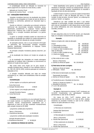 CONTABILIDADE GERAL PARA CONCURSOS                                                                                          Prof. Eudimar
    A contabilização deverá ser efetuada no momento do                         Serão classificados como ganhos ou perdas de capital os
efetivo pagamento do imposto de renda devido, a saber:                    resultados na alienação, inclusive por desapropriação, baixa por
                                                                          perecimento, extinção, desgaste, obsolescência ou exaustão e
  Aplicação por Incentivo Fiscal
                                                                          liquidação de bens do ativo permanente.
a Reserva de Incentivo Fiscal    $ 150,00
                                                                              A determinação do ganho ou perda de capital corresponderá
8.3 - VARIAÇÕES MONETÁRIAS
                                                                          à diferença entre o valor de alienação dos bens e o valor
    Variações monetárias decorrem da atualização dos direitos             contábil, na data da baixa. Ocorrerá "ganho", se a diferença for
de créditos ou das obrigações em função de taxa de câmbio ou              positiva e "perda", se negativa.
de índices ou coeficientes, aplicáveis por disposição legal ou
                                                                              Entende-se por valor contábil dos bens o que estiver
contratual.
                                                                          registrado na escrituração, corrigido monetariamente, ajustado
    Quando se referirem a operações que produzem acréscimo                para mais por reavaliação no valor desses ativos ou para menos
patrimonial são denominadas variações monetárias ativas,                  por contas retificadoras, tais como depreciação, amortização,
classificadas contabilmente no subgrupo "Outras Receitas                  exaustão, provisão.
Operacionais". Podemos citar a título de exemplo o resultado
                                                                              Obs.:
positivo com a correção monetária pós-fixada e os ganhos
cambiais.                                                                 Os bens adquiridos antes de 31/12/95, deviam, por disposição
                                                                          legal, ser corrigidos monetariamente até aquela data.
     O ganho na variação monetária poderá ser decorrente de
liquidação ou atualização dos créditos em moeda estrangeira ou                    Exemplo:
em moeda nacional com cláusula de correção monetária.
                                                                          Valores corrigidos até a data da alienação:
   As operações passivas, isto é, as que produzem diminuição
                                                                          Imóvel                                        R$   80.000,00
do patrimônio, são denominadas variações monetárias
                                                                          (+) Reavaliação do Ativo                      R$ 200.000,00
passivas, classificadas contabilmente no subgrupo "Outras
                                                                          (-) Depreciação Acumulada                     R$   70.000,00
Despesas Operacionais".
                                                                          (=) Custo ou Valor Contábil do bem            R$ 210.000,00
   As principais variações monetárias passivas decorrem, por              Valor da Alienação                            R$ 220.000,00
exemplo:                                                                  (-) Custo ou Valor Contábil do bem            R$ 210.000,00
                                                                          (=) Ganho de Capital              R$     10.000,00
   a) da atualização dos tributos em função da variação da
                                                                                         Contabilização:
UFIR;
                                                                          a) Pela venda do bem a vista:
    b) da atualização das obrigações em moeda estrangeira
registradas em qualquer data e apuradas no encerramento do                  Bancos c/ Movimento
período em função da taxa vigente.                                        a Ganhos ou Perda de Capital           R$ 220.000,00

    Não existe índice único fixado por lei para calcular a                b) Pela baixa do bem corrigido:
variação monetária assim, poderão vir a ser utilizados vários (p.
                                                                            Ganhos ou Perda de Capital
ex.: IGP, IPC, IGP-M, UFIR), conforme pactuado em contrato ou             a Edificações - imóvel            R$ 280.000,00
estipulado em lei.
                                                                          c) Pela baixa da depreciação acumulada:
    A variação monetária efetuada com base em moeda
estrangeira (p. ex.: dólar) será contabilizada a título de variação         Depreciação Acumulada
cambial.                                                                  a Ganhos ou Perda de Capital              R$ 70,000,00

   Contabilização:                                                        d) Transferência para o Resultado do Exercício:
   a) Para registrar um acréscimo patrimonial:                               Ganhos ou Perdas de Capital (*)
                                                                          a Resultado do Exercício               R$ 10. 000,00
  Conta Patrimonial
                                                                          (*) Lucro não operacional
a Variação Monetária Ativa                 $ 88,00

   b) Para registrar uma redução patrimonial:                                 Exemplo 2:
                                                                             No Balanço Patrimonial da empresa "LUFT" constavam em
  Variação Monetária Passiva
                                                                          31/12/X0   investimentos    em    participações societárias
a Conta Patrimonial                $ 888,00
                                                                          permanentes no valor de R$ 10.000,00.

    Exemplo:                                                                  Em março de 19X1, "LUFT" resolveu alienar seu
    A empresa tomou empréstimo de uma instituição financeira,             investimento por R$ 12.000,00 e em maio de 20X1, recebeu
em moeda nacional, na importância de R$ 150.000,00, em                    dividendos da sociedade investida no valor de R$ 1.500,00,
01/10/X4, ficando contratualmente estabelecido que o                      relativos às ações alienadas em março.
pagamento se dará em 90 dias, atualizado monetariamente
                                                                              Contabilização:
pela variação mensal do IPC-IBGE.
                                                                              1) Pela baixa do investimento:
   Lançamento contábil pelo empréstimo:
                                                                            Despesa Não Operacional
  Banco c/ Movimento
                                                                          a Investimento                            $ 10.000,00
a Empréstimos Bancários                $ 150.000,00
                                                                              2) Pela alienação do investimento:
   Lançamento contábil pela atualização monetária:
                                                                            Banco c/ Movimento
  Variação Monetária Passiva
                                                                          a Receita Não Operacional                 $ 12.000,00
a Empréstimos Bancários            $ 50.000,00
                                                                              3) Pelo recebimento do dividendo:
8.4 - GANHOS OU PERDAS DE CAPITAL
                                                                            Banco c/ Movimento
                                                                          a Receita Não Operacional                 $ 1.500,00
                                                            Estudarei até passar!!!!!                                                  63
 
