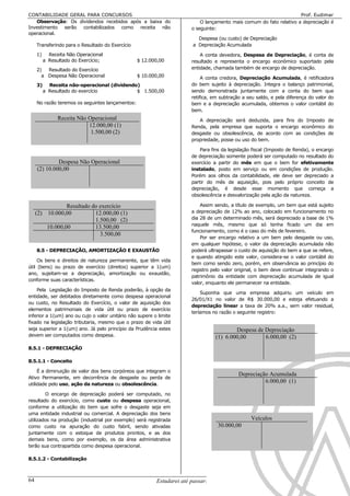 CONTABILIDADE GERAL PARA CONCURSOS                                                                                    Prof. Eudimar
   Observação: Os dividendos recebidos após a baixa do                      O lançamento mais comum do fato relativo a depreciação é
Investimento serão contabilizados como receita não                      o seguinte:
operacional.
                                                                           Despesa (ou custo) de Depreciação
     Transferindo para o Resultado do Exercício                          a Depreciação Acumulada

     1)     Receita Não Operacional                                         A conta devedora, Despesa de Depreciação, é conta de
          a Resultado do Exercício;               $ 12.000,00           resultado e representa o encargo econômico suportado pela
     2)  Resultado do Exercício                                         entidade, chamada também de encargo de depreciação.
       a Despesa Não Operacional                  $ 10.000,00                A conta credora, Depreciação Acumulada, é retificadora
     3)     Receita não-operacional (dividendo)                         do bem sujeito à depreciação. Integra o balanço patrimonial,
          a Resultado do exercício            $ 1.500,00                sendo demonstrada juntamente com a conta do bem que
                                                                        retifica, em subtração a seu saldo, e pela diferença do valor do
     No razão teremos os seguintes lançamentos:                         bem e a depreciação acumulada, obtemos o valor contábil do
                                                                        bem.
                Receita Não Operacional                                    A depreciação será deduzida, para fins do Imposto de
                            12.000,00 (1)                               Renda, pela empresa que suporta o encargo econômico do
                             1.500,00 (2)                               desgaste ou obsolescência, de acordo com as condições de
                                                                        propriedade, posse ou uso do bem.

                                                                            Para fins da legislação fiscal (Imposto de Renda), o encargo
                                                                        de depreciação somente poderá ser computado no resultado do
              Despesa Não Operacional                                   exercício a partir do mês em que o bem for efetivamente
     (2) 10.000,00                                                      instalado, posto em serviço ou em condições de produção.
                                                                        Porém aos olhos da contabilidade, ele deve ser depreciado a
                                                                        partir do mês de aquisição, pois pelo próprio conceito de
                                                                        depreciação, é desde esse momento que começa a
                                                                        obsolescência e desvalorização pela ação da natureza.

                 Resultado do exercício                                     Assim sendo, a título de exemplo, um bem que está sujeito
     (2) 10.000,00          12.000,00 (1)                               a depreciação de 12% ao ano, colocado em funcionamento no
                            1.500,00 (2)                                dia 28 de um determinado mês, será depreciado a base de 1%
                                                                        naquele mês, mesmo que só tenha ficado um dia em
         10.000,00          13.500,00
                                                                        funcionamento, como é o caso do mês de fevereiro.
                              3.500,00
                                                                            Por ser encargo relativo a um bem pelo desgaste ou uso,
                                                                        em qualquer hipótese, o valor da depreciação acumulada não
     8.5 - DEPRECIAÇÃO, AMORTIZAÇÃO E EXAUSTÃO                          poderá ultrapassar o custo de aquisição do bem a que se refere,
                                                                        e quando atingido este valor, considera-se o valor contábil do
     Os bens e direitos de natureza permanente, que têm vida
                                                                        bem como sendo zero, porém, em observância ao princípio do
útil (bens) ou prazo de exercício (direitos) superior a 1(um)
                                                                        registro pelo valor original, o bem deve continuar integrando o
ano, sujeitam-se a depreciação, amortização ou exaustão,
                                                                        patrimônio da entidade com depreciação acumulada de igual
conforme suas características.
                                                                        valor, enquanto ele permanecer na entidade.
    Pela Legislação do Imposto de Renda poderão, à opção da
                                                                            Suponha que uma empresa adquiriu um veículo em
entidade, ser debitados diretamente como despesa operacional
                                                                        26/01/X1 no valor de R$ 30.000,00 e esteja efetuando a
ou custo, no Resultado do Exercício, o valor de aquisição dos
                                                                        depreciação linear a taxa de 20% a.a., sem valor residual,
elementos patrimoniais de vida útil ou prazo de exercício
                                                                        teríamos no razão o seguinte registro:
inferior a 1(um) ano ou cujo o valor unitário não supere o limite
fixado na legislação tributaria, mesmo que o prazo de vida útil
seja superior a 1(um) ano. Já pelo princípio da Prudência estes                               Despesa de Depreciação
devem ser computados como despesa.                                                    (1) 6.000,00       6.000,00 (2)
8.5.1 - DEPRECIAÇÃO

8.5.1.1 - Conceito

     É a diminuição de valor dos bens corpóreos que integram o
                                                                                              Depreciação Acumulada
Ativo Permanente, em decorrência de desgaste ou perda de
utilidade pelo uso, ação da natureza ou obsolescência.
                                                                                                        6.000,00 (1)

        O encargo de depreciação poderá ser computado, no
resultado do exercício, como custo ou despesa operacional,
conforme a utilização do bem que sofre o desgaste seja em
uma entidade industrial ou comercial. A depreciação dos bens
utilizados na produção (industrial por exemplo) será registrada                                    Veículos
como custo na apuração do custo fabril, sendo ativadas                                30.000,00
juntamente com o estoque de produtos prontos, e as dos
demais bens, como por exemplo, os da área administrativa
terão sua contrapartida como despesa operacional.

8.5.1.2 - Contabilização



64                                                        Estudarei até passar!!!!!
 