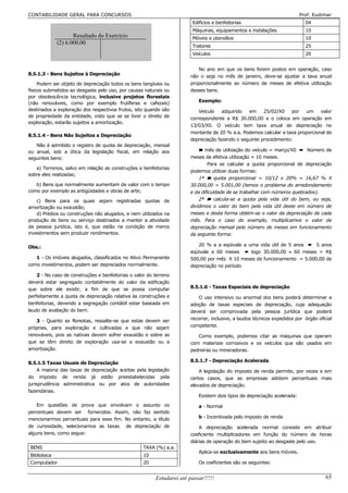 CONTABILIDADE GERAL PARA CONCURSOS                                                                                        Prof. Eudimar
                                                                        Edifícios e benfeitorias                            04
                                                                        Máquinas, equipamentos e instalações                10
                    Resultado do Exercício                              Móveis e utensílios                                 10
             (2) 6.000,00
                                                                        Tratores                                            25
                                                                        Veículos                                            20


                                                                          No ano em que os bens forem postos em operação, caso
8.5.1.3 - Bens Sujeitos à Depreciação                                  não o seja no mês de janeiro, deve-se ajustar a taxa anual
     Podem ser objeto de depreciação todos os bens tangíveis ou        proporcionalmente ao número de meses de efetiva utilização
físicos submetidos ao desgaste pelo uso, por causas naturais ou        desses bens.
por obsolescência tecnológica, inclusive projetos florestais
(não renováveis, como por exemplo frutíferas e cafezais)                   Exemplo:
destinados a exploração dos respectivos frutos, isto quando são            Veículo   adquirido  em     25/02/X0   por   um     valor
de propriedade da entidade, visto que se se tiver o direito de         correspondente a R$ 30.000,00 e o coloca em operação em
exploração, estarão sujeitos a amortização.
                                                                       13/03/X0. O veículo tem taxa anual de depreciação no
                                                                       montante de 20 % a.a. Podemos calcular a taxa proporcional de
8.5.1.4 - Bens Não Sujeitos a Depreciação
                                                                       depreciação fazendo o seguinte procedimento:
   Não é admitido o registro de quota de depreciação, mensal
ou anual, sob a ótica da legislação fiscal, em relação aos                 ¾ mês de utilização do veículo = março/X0 ² Número de
seguintes bens:                                                        meses de efetiva utilização = 10 meses.
                                                                               Para se calcular a quota proporcional de depreciação
   a) Terrenos, salvo em relação as construções e benfeitorias
                                                                       podemos utilizar duas formas:
sobre eles realizadas;
                                                                           1ª ¾ quota proporcional = 10/12 x 20% = 16,67 % X
   b) Bens que normalmente aumentam de valor com o tempo               30.000,00 = 5.001,00 (temos o problema do arredondamento
como por exemplo as antigüidades e obras de arte;                      e da dificuldade de se trabalhar com números quebrados).
    c) Bens para os quais sejam registradas quotas de                      2ª ¾ calcula-se a quota pela vida útil do bem, ou seja,
amortização ou exaustão;                                               dividimos o valor do bem pela vida útil deste em número de
    d) Prédios ou construções não alugados, e nem utilizados na        meses e desta forma obtém-se o valor da depreciação de cada
produção de bens ou serviço destinados a manter a atividade            mês. Para o caso do exemplo, multiplicamos o valor de
da pessoa jurídica, isto é, que estão na condição de meros             depreciação mensal pelo número de meses em funcionamento
investimentos sem produzir rendimentos.                                da seguinte forma:

Obs.:                                                                     20 % a a eqüivale a uma vida útil de 5 anos ² 5 anos
                                                                       eqüivale a 60 meses ² logo 30.000,00 ÷ 60 meses = R$
   1 - Os imóveis alugados, classificados no Ativo Permanente          500,00 por mês X 10 meses de funcionamento = 5.000,00 de
como investimentos, podem ser depreciados normalmente.                 depreciação no período
    2 - No caso de construções e benfeitorias o valor do terreno
deverá estar segregado contabilmente do valor da edificação
que sobre ele existir, a fim de que se possa computar                  8.5.1.6 - Taxas Especiais de depreciação
perfeitamente a quota de depreciação relativa às construções e             O uso intensivo ou anormal dos bens poderá determinar a
benfeitorias, devendo a segregação contábil estar baseada em           adoção de taxas especiais de depreciação, cuja adequação
laudo de avaliação do bem.                                             deverá ser comprovada pela pessoa jurídica que poderá
   3 - Quanto as florestas, ressalte-se que estas devem ser            recorrer, inclusive, a laudos técnicos expedidos por órgão oficial
próprias, para exploração e cultivadas e que não sejam                 competente.
renováveis, pois as nativas devem sofrer exaustão e sobre as              Como exemplo, podemos citar as máquinas que operam
que se têm direito de exploração usa-se a exaustão ou a                com materiais corrosivos e os veículos que são usados em
amortização.                                                           pedreiras ou mineradoras.

8.5.1.5 Taxas Usuais de Depreciação                                    8.5.1.7 - Depreciação Acelerada
     A maioria das taxas de depreciação aceitas pela legislação            A legislação do imposto de renda permite, por vezes e em
do imposto de renda já estão preestabelecidas pela                     certos casos, que as empresas adotem percentuais mais
jurisprudência administrativa ou por atos de autoridades               elevados de depreciação.
fazendárias.
                                                                           Existem dois tipos de depreciação acelerada:
    Em questões de prova que envolvam o assunto os                         a - Normal
percentuais devem ser fornecidos. Assim, não faz sentido
mencionarmos percentuais para esse fim. No entanto, a título               b - Incentivada pelo imposto de renda
de curiosidade, selecionamos as taxas de depreciação de                    A depreciação acelerada normal consiste em atribuir
alguns bens, como segue:                                               coeficiente multiplicadores em função do número de horas
                                                                       diárias de operação do bem sujeito ao desgaste pelo uso.
BENS                                                TAXA (%) a.a.
                                                                           Aplica-se exclusivamente aos bens móveis.
Biblioteca                                          10
Computador                                          20                     Os coeficientes são os seguintes:


                                                         Estudarei até passar!!!!!                                                    65
 