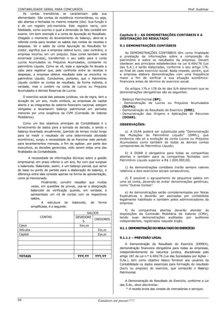 CONTABILIDADE GERAL PARA CONCURSOS                                                                                     Prof. Eudimar
    As contas transitórias se caracterizam pela sua
efemeridade: São contas de existência momentânea, ou seja,
são abertas e fechadas no mesmo instante (dia). Sua função é
a de um registro pró-memória. Este registro narra, com
fidelidade, como ocorreu e qual a dimensão do fato contábil em
exame. Um bom exemplo é a conta de Apuração do Resultado.               Capítulo 9 – AS DEMONSTRAÇÕES CONTÁBEIS E A
Chegado o momento do levantamento do balanço, abre-se a                 DESTINAÇÃO DO RESULTADO
referida conta para receber os saldos das contas de receitas e
despesas. Se o saldo da conta Apuração do Resultado for                 9.1 DEMONSTRAÇÕES CONTÁBEIS
credor, significa que a empresa obteve lucro, caso contrário, a
empresa incorreu em um prejuízo. Essa conta também será                     As DEMONSTRAÇÕES CONTÁBEIS têm como finalidade
                                                                        a prestação de informações sobre a composição do
encerrada (zerada), transferindo o seu saldo para a conta
                                                                        patrimônio e sobre os resultados da empresa. Devem
Lucros Acumulados ou Prejuízos Acumulados, constante no                 obedecer aos princípios estabelecidos na Lei 6.404/76 (Lei
patrimônio Líquido. Como se vê, toda a operação foi levada a            das S.A.) e serão elaboradas, conforme o seu artigo 176,
cabo para registrar que, pelo confronto entre as receitas e             ao final de cada exercício social. Nada impede, porém, que
despesas, a empresa obteve resultado este se encontra no                a empresa elabore demonstrações com uma freqüência
patrimônio Líquido. Concluímos, portanto, que o Patrimônio              maior a fim de verificar a sua situação econômico-
Líquido contém as contas de resultado, de forma indireta, é             financeira antes do término do exercício social.
verdade, mas o contém na conta de Lucros ou Prejuízos
                                                                           Os artigos 176 e 178 da lei das S/A determinam que as
Acumulados e demais Reservas de Lucros.
                                                                        demonstrações obrigatórias são as seguintes:
    O exercício social das pessoas jurídicas, via de regra, tem a
                                                                        - Balanço Patrimonial (BP);
duração de um ano, muito embora, as empresas de capital
                                                                        - Demonstração de Lucros ou Prejuízos Acumulados
aberto e as integrantes do sistema financeiro nacional, estejam
                                                                          (DLPA);
obrigadas a levantarem balanço patrimonial em períodos                  - Demonstração do Resultado do Exercício (DRE);
menores por uma exigência da CVM (Comissão de Valores                   - Demonstração das Origens e Aplicações de Recursos
Mobiliários).                                                             (DOAR).

    Como um dos objetivos principais da Contabilidade é o               OBSERVAÇÕES:
fornecimento de dados para a tomada de decisão, e sendo o
balanço levantado anualmente, (período de tempo muito longo                a) A DLPA poderá ser substituída pela “Demonstração
para se medir o resultado de uma determinada atividade                  das Mutações do Patrimônio Líquido” (DMPL), que
econômica), surgiu a necessidade de se fracionar este período           evidencia não só a evolução da conta Lucros ou Prejuízos
para levantamentos mensais, a fim de agilizar, por parte dos            Acumulados como também de todas as demais contas
                                                                        componentes do Patrimônio Líquido;
executivos, as decisões gerenciais, visto serem estas uma das
finalidades da Contabilidade.                                              b) A DOAR é obrigatória para todas as companhias
        A necessidade de informações técnicas sobre a gestão            abertas e também para as companhias fechadas com
                                                                        Patrimônio Líquido superior a R$ 1.000.000,00;
empresarial, em prazo inferior a um ano, fez com que surgisse
o balancete. Balancete, assim, é um balanço parcial, que serve              c) As demonstrações contábeis trarão sempre valores
de base ou ponto de partida para a elaboração do balanço, a             relativos a dois exercícios sociais consecutivos;
diferença entre eles consiste apenas na forma de apresentação,
como já mencionado.                                                        d) É possível o agrupamento de pequenos saldos em
                  Finalmente, convém ressaltar que muitas               uma só conta, devendo-se evitar denominações genéricas,
         vezes, em questões de provas, usa-se a designação              como “Outras Contas”.
         balancete de verificação quando, em verdade, é
                                                                           e) As demonstrações serão complementadas por Notas
         apresentado um rol de contas com os respectivos
                                                                        Explicativas e deverão ser assinadas por contabilista
         saldos.                                                        legalmente habilitado e também pelos administradores da
                  A estrutura do balancete, de forma                    empresa.
         simplificada, é a seguinte:
                                                                            f) As companhias abertas deverão atender às
                                                 SALDOS                 disposições da Comissão Mobiliária de Valores (CMV),
                CONTAS                    DEVEDORE                      tendo suas demonstrações auditadas por auditores
                                                     CREDORES
                                              S                         independentes, registrados naquele órgão.
Caixa                                       Xxx,xx
                                                                        9.1. 1 DEMONSTRAÇÃO DO RESULTADO DO EXERCÍCIO
Veículos                                               Zzz,zz
Capital                                                Zyz,zz
                                                                        9.1.1.1 – PREVISÃO LEGAL

                                                                            A Demonstração do Resultado do Exercício (DEREX),
                                                                        demonstração financeira obrigatória para todas as empresas,
                                                                        independentemente da natureza jurídica, disciplinada pelo
TOTAIS                                     YYY,YY       YYY,YY          artigo 187 da Lei n.º 6.404/76 (Lei das Sociedades por Ações –
                                                                        S.As.), tem como objetivo básico fornecer aos usuários da
                                                                        Contabilidade os dados essenciais para formação do resultado
                                                                        (lucro ou prejuízo) do exercício, que comporão o Balanço
                                                                        Patrimonial.

                                                                           A Demonstração do Resultado do Exercício, conforme a Lei
                                                                        das S.As., deve discriminar:
                                                                           8 A receita bruta das vendas de mercadorias e serviços;


68                                                        Estudarei até passar!!!!!
 