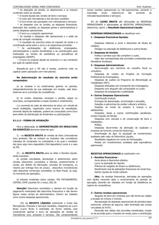 CONTABILIDADE GERAL PARA CONCURSOS                                                                                  Prof. Eudimar
    8 As deduções da receita, os abatimentos e os tributos            outras receitas operacionais ou não-operacionais, portanto a
incidentes sobre as receitas;                                         expressão     bruto     relaciona-se  tão    somente      às
    8 A receita líquida das vendas de bens e serviços;                mercadorias/produtos e serviços).
    8 O custo das mercadorias e dos serviços vendidos;
    8 O lucro bruto nas operações com mercadorias e serviços;            IV) do LUCRO BRUTO são diminuídas as DESPESAS
    8 As despesas com as vendas, as despesas financeiras,             OPERACIONAIS e adicionadas as RECEITAS OPERACIONAIS,
deduzidas das receitas, as despesas gerais e administrativas e        obteremos, assim, o Resultado Operacional Líquido.
outras despesas operacionais;
    8 O lucro ou o prejuízo operacional;                                  DESPESAS OPERACIONAIS se classificam em:
    8 As receitas e despesas não operacionais e o saldo da                1 - Despesas financeiras líquidas:
conta de correção monetária;
    8 O resultado do exercício antes do imposto de renda e a                  Despesas relativas a Juros e descontos de títulos de
contribuição social sobre o lucro e as respectivas provisões;             créditos;
    8 As participações de debêntures, empregados,                             Deságio na colocação de debêntures e outros títulos.
administradores e partes beneficiárias e as contribuições para
                                                                          2 - Despesas de Vendas:
instituições ou fundos de assistência ou previdência de
                                                                              Fretes e carretos que não compõem o custo;
empregados (DEAPF);
                                                                              Valor das contrapartidas das provisões constituídas para
    8 O lucro ou prejuízo líquido do exercício e o seu montante
                                                                          devedores duvidosos.
por ação do capital social.
                                                                          3 - Despesas Administrativas:
    Ressalte-se que o IPI não é receita, conforme visto no                    Remuneração aos membros do conselho fiscal ou
capítulo sobre operações com mercadorias.                                 consultivo;
                                                                              Despesas de custeio de Projetos de Formação
   Na determinação do resultado do exercício serão                        Profissional de Empregados;
computados:                                                                   Despesas de custeio do Programa de Alimentação ao
                                                                          Trabalhador (PAT);
    a) as receitas e os rendimentos ganhos no período,                        Despesas efetuadas com transporte dos empregados;
independentemente de sua realização em moeda, vale dizer,                     Despesas com aluguéis não computados no custo;
observar-se-á o princípio da competência;                                     Despesas de propaganda e publicidade.
                                                                          4 - Outras Despesas Operacionais
    b) os custos, despesas, encargos e perdas, pagos ou                       Contribuição sindical;
incorridos, correspondentes a essas receitas e rendimentos;                   Encargos de depreciação, amortização e exaustão,
                                                                              Doações e patrocínios de caráter cultural e artístico;
   c) o aumento do valor de elementos do ativo, em virtude de
                                                                              Doações ao fundo de amparo à criança e ao
novas avaliações, registrados como reserva de reavaliação,
                                                                          adolescente;
somente depois de realizado, poderá ser computado como lucro
                                                                              Impostos, taxas e outras contribuições parafiscais,
para efeito de distribuição de dividendos ou participações.
                                                                          exceto Imposto de Renda;
                                                                              Despesas com veículos e de conservação de bens e
9.1.1.2 – FORMA DE APURAÇÃO
                                                                          instalações;
                                                                              Multas;
  Para a elaboração da DEMONSTRAÇÃO DO RESULTADO                              Despesas decorrentes da alienação de duplicata a
DO EXERCÍCIO devemos observar que:
                                                                          empresa de fomento comercial (factoring);
                                                                              Amortização de ágio na aquisição de investimentos
    I) - na RECEITA BRUTA de vendas de bens (mercadorias                  avaliados pelo valor do Patrimônio Líquido;
e/ou produto) não se incluem os impostos não cumulativos
                                                                              Resultados negativos em conta de Participação;
cobrados do comprador ou contratante e do qual o vendedor                     Perdas em investimentos avaliados pela equivalência
dos bens seja mero depositário (fiel depositário) como é o caso           patrimonial.
do IPI;

    II) - da RECEITA BRUTA para se obter a Receita Líquida,               RECEITAS OPERACIONAIS se subdividem em:
serão excluídos:
                                                                          1 - Receitas financeiras :
    a) vendas canceladas, devoluções e abatimentos sobre
                                                                              Juros ativos e Descontos obtidos;
vendas (descontos concedidos a clientes, posteriormente à
                                                                              Lucro na operação de reporte;
venda, por defeito de fabricação, oriundos de transporte, ou
                                                                              Prêmios de resgates de títulos ou debêntures;
mesmo por entrega fora do prazo) , descontos incondicionais
                                                                              Rendimento real de aplicações financeiras de renda fixa;
(são descontos comerciais concedidos na Nota Fiscal, ou seja,
                                                                              Ganho Líquido de renda variável.
no momento da operação);
                                                                             Obs.: As receitas financeiras, derivadas de operações
   b) tributos incidentes sobre vendas: PIS FATURAMENTO,              com títulos vencíveis após o encerramento do período de
COFINS, ICMS (quando for o caso), ISS, IE.                            apuração, deverão ser rateadas em função da obediência ao
                                                                      regime de competência.
    Atenção! Descontos concedidos a clientes em função de
pagamento antecipado são descontos financeiros e não devem
                                                                          2 - Outras receitas operacionais
figurar nesse campo do demonstrativo. Devem ser tratados
                                                                              Aluguéis de bens por empresa que não tenha por objeto
como outras despesas operacionais.
                                                                          a locação de móveis e imóveis;
                                                                              Recuperação de despesas operacionais de períodos-base
      III) da RECEITA LÍQUIDA subtraindo o Custo das
                                                                          anteriores: prêmios de seguros, valor levantado das contas
Mercadorias, Produtos e Serviços Vendidos, chegamos ao Lucro
                                                                          vinculadas do FGTS;
Bruto (Lucro Bruto é entendido de forma restrita, pois
                                                                              Reversão dos saldos das provisões constituídas, exceto
compreende apenas o lucro de operações de vendas de
                                                                          os da provisão para o Imposto de renda, para a contribuição
mercadorias e/ou produtos e serviços, não compreendendo
                                                        Estudarei até passar!!!!!                                                  69
 