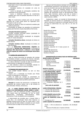 CONTABILIDADE GERAL PARA CONCURSOS                                                                                    Prof. Eudimar
  social sobre o lucro e para perdas prováveis na realização              Veja que você não precisa se estressar com essa balela de
  de investimentos;                                                   receita/despesa operacional e não-operacional. As questões de
      Resultados positivos em sociedade em conta de                   prova que envolvem esse assunto (demonstrativo do resultado
  participação;                                                       do exercício), devem ser resolvidas partindo do seguinte
      Lucros na alienação de participações societárias não            princípio: Após a apuração do Lucro Bruto, todas as receitas e
  integrantes do ativo permanente;                                    despesas são operacionais exceto as não-operacionais. Desta
      Lucros e dividendos derivados de investimentos                  forma, basta memorizar, apenas, quais são as receitas e
  avaliados pelo custo de aquisição adquiridos há mais de 6           despesas não-operacionais, que são em menor número, e
  (seis) meses.                                                       estará resolvido o DEREX.

                                                                          Analisaremos a seguir, um exemplo de Demonstração do
   Obs.: Os investimentos avaliados pelo custo de aquisição
                                                                      Resultado do Exercício levando em consideração os seguintes
adquiridos até 6 (seis) meses devem ser registrados como
                                                                      valores constantes de balancete de verificação relativos ao mês
diminuição do valor do custo.
                                                                      de março de determinado ano, cujo mês é o de inicio de
   Ganhos por ajustes no valor de investimento avaliados pela
                                                                      atividade:
equivalência patrimonial;
   Amortizações de deságio nas aquisições de investimentos                          Contas                             Valores em
avaliados pelo Patrimônio Líquido (Equivalência Patrimonial).                                                              R$
                                                                     Receita Bruta de Vendas                            100.000,00
    Variações Monetárias passivas:                                   Vendas Canceladas                                    6.500,00
    Correção monetária pós-fixada passiva (atualização de            Descontos Incondicionais                             1.000,00
obrigações em moeda nacional);                                       COFINS                                               2.000,00
    Variações cambiais passivas (atualização de obrigações           PIS Faturamento                                        650,00
obtidos em moeda estrangeira)                                        Custo das Mercadorias Vendidas                      15.550,00
                                                                     Variações Monetárias Passivas                        1.500,00
  Variações Monetárias ativas: atualização de direitos em
                                                                     Despesas de Viagens                                  2.600,00
moeda nacional.
                                                                     Despesas Administrativas                               890,00
    Variações Cambias ativas: atualização de direitos em             Despesas Financeiras                                   450,00
moeda estrangeira.                                                   Receitas Financeiras                                 3.000,00
    V - ao RESULTADO OPERACIONAL LÍQUIDO são                         Dividendos adquiridos há 9 meses p/custo de          1.300,00
adicionadas as Receitas Não Operacionais, e diminuídas as            aquisição                                            4.000,00
Despesas Não Operacionais e obtemos o lucro líquido                  Receitas Não Operacionais                              990,00
antes do imposto de renda e da contribuição social sobre             Despesas Não Operacionais                            1.250,00
lucro.                                                               Receitas de Aluguéis

     As receitas não operacionais são:
                                                                           DEMONSTRAÇÃO DO RESULTADO DO PERÍODO-BASE
    todas as receitas decorrentes de operações não incluídas
                                                                    RECEITA BRUTA DE VENDAS                           100.000,00
nas atividades principais e acessórias da empresa: alienação,
                                                                    ( - ) Dedução de Vendas
inclusive por desapropriação de bens do ativo permanente;
                                                                            Vendas Canceladas           ( 6.500,00 )
    os valores referentes à reversão do saldo da provisão para
                                                                            Descontos Incondicionais    ( 1.000,00 )
perdas prováveis na realização de investimentos;
                                                                            COFINS                      ( 2.000,00 )
    o valor referente à reserva de reavaliação realizada no
                                                                            PIS s/Faturamento           (     650,00)
período, quando computada em conta de resultado;
                                                                                                       (10.150,00)
                                                                    RECEITA LÍQUIDA                                    89.850,00
    As despesas não operacionais são:
                                                                    (-) Custo das Mercadorias Vendidas (15.550,00)
    valor contábil baixado referente ao bem do Ativo
                                                                    LUCRO OPERACIONAL BRUTO                            74.300,00
Permanente;
                                                                    ( - ) Variação Monetária Passiva      (1.500,00)
    despesa com a constituição da Provisão para Perdas
                                                                    ( - ) Despesas Financeiras            ( 450,00)
Prováveis na Realização de investimento;
                                                                    ( + ) Receitas Financeiras              3.000,00
    perda de capital por variação na percentagem de
participação no Capital Social da sociedade investida, quando o     ( - ) Despesas de Viagens             (2.600,00)
investimento for avaliado pela equivalência patrimonial.            ( - ) Despesas Administrativas        ( 890,00)
                                                                    ( + ) Receitas de Aluguel               1.250,00
    Atenção! As receitas não operacionais e as despesas não         ( + ) Dividendos Adquiridos há 9
operacionais são numerus clausus, isto é, são somente as            meses                                   1.300,00
acima elencadas. Portanto, memorize-as.                                   pelo custo de aquisição
                                                                                                              110,00
   VI - do LUCRO LÍQUIDO ANTES DO IMPOSTO DE                        LUCRO OPERACIONAL LÍQUIDO                          74.410,00
RENDA E DA CONTRIBUIÇÃO SOCIAL SOBRE O LUCRO -                      ( + ) Receitas Não Operacionais         4.000,00
subtraindo o valor das respectivas provisões, chegaremos ao         ( - ) Despesas Não Operacionais        ( 990,00 )
Lucro Líquido antes das participações do time do DEAPF                                                     3.010,00
(Debenturistas,     Empregados,       Administradores, Partes       LUCRO LÍQUIDO antes da CSLL                        77.420,00
beneficiárias e Fundo de assistência dos empregados).               ( - ) Contribuição Social s/ Lucro  (6.193,60)
                                                                    LUCRO DO EXERCÍCIO antes do                        71.266,40
    A determinação das provisões para o Imposto Sobre a             IR
Renda (IR) e da Contribuição Social (CSL) baseia-se na              ( - ) Provisão p/ o IR *           (17.355,00)
legislação tributaria tendo por base, em muitos casos, o Lucro      LUCRO LÍQUIDO DO EXERCÍCIO                         55.459,80
Real, pelo qual são feitas adições e exclusões ao Lucro Líquido
do Exercício para se chegar ao lucro fiscal (Lucro Real).              *(15% + 10% de adicional do excedente a R$ 20.000,00
                                                                      /mês)
     Atenção!                                                             Cálculo da Provisão para o imposto de Renda:

70                                                      Estudarei até passar!!!!!
 