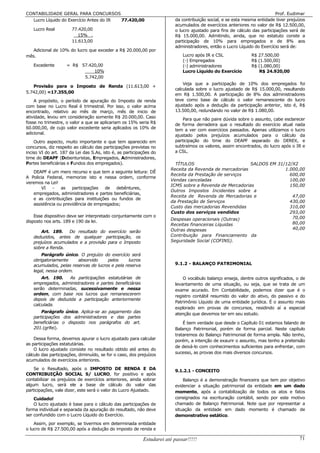 CONTABILIDADE GERAL PARA CONCURSOS                                                                                         Prof. Eudimar
  Lucro Líquido do Exercício Antes do IR 77.420,00                       da contribuição social, e se esta mesma entidade tiver prejuízos
                                                                         acumulados de exercícios anteriores no valor de R$ 12.500,00,
   Lucro Real          77.420,00                                         o lucro ajustado para fins de cálculo das participações será de
                          15% .                                          R$ 15.000,00. Admitindo, ainda, que no estatuto conste a
                       11.613,00                                         participação de 10% para empregados e de 8% aos
                                                                         administradores, então o Lucro Líquido do Exercício será de:
   Adicional de 10% do lucro que exceder a R$ 20.000,00 por
mês.                                                                         Lucro após IR e CSL              R$ 27.500,00
                                                                             (-) Empregados                   R$ (1.500,00)
   Excedente        = R$ 57.420,00                                           (-) administradores              R$ (1.080,00)
                              10%                                            Lucro Líquido do Exercício           R$ 24.920,00
                          5.742,00
                                                                             Veja que a participação de 10% dos empregados foi
   Provisão para o Imposto de Renda (11.613,00 +
                                                                         calculada sobre o lucro ajustado de R$ 15.000,00, resultando
5.742,00) =17.355,00
                                                                         em R$ 1.500,00. A participação de 8% dos administradores
    A propósito, o período de apuração do Imposto de renda               teve como base de cálculo o valor remanescente do lucro
com base no Lucro Real é trimestral. Por isso, o valor acima             ajustado após a dedução da participação anterior, isto é, R$
encontrado, relativo ao mês de março, mês de inicio de                   13.500,00, redundando no valor de R$ 1.080,00.
atividade, levou em consideração somente R$ 20.000,00. Caso
                                                                             Para que não paire dúvida sobre o assunto, cabe esclarecer
fosse no trimestre, o valor a que se aplicariam os 15% seria R$          de forma derradeira que o resultado do exercício atual nada
60.000,00, de cujo valor excedente seria aplicados os 10% de             tem a ver com exercícios passados. Apenas utilizamos o lucro
adicional.
                                                                         ajustado pelos prejuízos acumulados para o cálculo da
    Outro aspecto, muito importante e que tem aparecido em               participação do time do DEAPF separado do DEREX, e
concursos, diz respeito ao cálculo das participações previstas no        subtraímos os valores, assim encontrados, do lucro após o IR e
inciso VI do art. 187 da Lei das S.As, isto é, as participações do       a CSL.
time do DEAPF (Debenturistas, Empregados, Administradores,
Partes beneficiárias e Fundos dos empregados).                           TÍTULOS                         SALDOS EM 31/12/X2
                                                                       Receita da Revenda de mercadorias              1.000,00
   DEAPF é um mero recurso e que tem a seguinte leitura: DÊ
                                                                       Receita da Prestação de serviços                 600,00
A Policia Federal, memorize isto e nessa ordem, conforme
                                                                       Vendas canceladas                                100,00
veremos na Lei!
                                                                       ICMS sobre a Revenda de Mercadorias              150,00
        VI   -   as   participações  de debêntures,
                                                                       Outros Impostos Incidentes sobre a
   empregados, administradores e partes beneficiárias,
                                                                       Receita de Revenda de Mercadorias e               47,00
   e as contribuições para instituições ou fundos de
                                                                       da Prestação de Serviços                         430,00
   assistência ou previdência de empregados;
                                                                       Custo das mercadorias Revendidas                 310,00
                                                                       Custo dos serviços vendidos                      293,00
    Esse dispositivo deve ser interpretado conjuntamente com o                                                           70,00
disposto nos arts. 189 e 190 da lei.                                   Despesas operacionais (Outras)
                                                                       Receitas financeiras Líquidas                     80,00
                                                                       Outras despesas                                   40,00
       Art. 189. Do resultado do exercício serão
   deduzidos, antes de qualquer participação, os                       Contribuição para Financiamento da
   prejuízos acumulados e a provisão para o Imposto                    Seguridade Social (COFINS).
   sobre a Renda.
       Parágrafo único. O prejuízo do exercício será
   obrigatoriamente     absorvido     pelos      lucros
   acumulados, pelas reservas de lucros e pela reserva                   9.1.2 - BALANÇO PATRIMONIAL
   legal, nessa ordem.
       Art. 190.   As participações estatutárias de                          O vocábulo balanço enseja, dentre outros significados, o de
   empregados, administradores e partes beneficiárias                    levantamento de uma situação, ou seja, que se trata de um
   serão determinadas, sucessivamente e nessa                            exame acurado. Em Contabilidade, podemos dizer que é o
   ordem, com base nos lucros que remanescerem                           registro contábil resumido do valor do ativo, do passivo e do
   depois de deduzida a participação anteriormente
                                                                         Patrimônio Líquido de uma entidade jurídica. É o assunto mais
   calculada.
                                                                         explorado em provas de concursos, residindo aí a especial
       Parágrafo único. Aplica-se ao pagamento das                       atenção que devemos ter em seu estudo.
   participações dos administradores e das partes
   beneficiárias o disposto nos parágrafos do art.                           É bem verdade que desde o Capítulo 01 estamos falando de
   201.(grifei).                                                         Balanço Patrimonial, porém de forma parcial. Neste capítulo
                                                                         trataremos do Balanço Patrimonial de forma ampla. Não tenho,
    Dessa forma, devemos apurar o lucro ajustado para calcular           porém, a intenção de exaurir o assunto, mas tenho a pretensão
as participações estatutárias.
                                                                         de deixá-lo com conhecimentos suficientes para enfrentar, com
    O lucro ajustado consiste no resultado obtido até antes do
                                                                         sucesso, as provas dos mais diversos concursos.
cálculo das participações, diminuído, se for o caso, dos prejuízos
acumulados de exercícios anteriores.
    Se o Resultado, após o IMPOSTO DE RENDA E DA                         9.1.2.1 - CONCEITO
CONTRIBUIÇÃO SOCIAL S/ LUCRO, for positivo e após
contabilizar os prejuízos de exercícios anteriores, ainda sobrar             Balanço é a demonstração financeira que tem por objetivo
algum lucro, será ele a base de cálculo do valor das                     evidenciar a situação patrimonial da entidade em um dado
participações, vale dizer, este será o valor do Lucro Ajustado.          momento, após a contabilização de todos os atos e fatos
    Cuidado!                                                             consignados na escrituração contábil, sendo por este motivo
    O lucro ajustado é base para o cálculo das participações de          chamado de Balanço Patrimonial. Note que por representar a
forma individual e separada da apuração do resultado, não deve           situação da entidade em dado momento é chamado de
ser confundido com o Lucro Líquido do Exercício.                         demonstrativo estático.
    Assim, por exemplo, se tivermos em determinada entidade
o lucro de R$ 27.500,00 após a dedução do imposto de renda e

                                                           Estudarei até passar!!!!!                                                  71
 