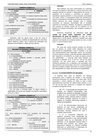 CONTABILIDADE GERAL PARA CONCURSOS                                                                                      Prof. Eudimar
                                                                                     Atenção!
                           EMPRESA VASSER S.A.
       BALANÇO PATRIMONIAL ENCERRADO EM 31/12/20X1.                                  Vale enfatizar que essa conformação só é aplicada
             1. ATIVO                               2. PASSIVO               em casos de passivo a descoberto e mesmo assim por uma
1.1 ativo circulante                  2.1 passivo circulante                 pequena parcela de autores e elaboradores de provas. A
  1.1.1 disponibilidades                                                     propósito, só é possível a ocorrência de passivo a
  1.1.2 direitos realizáveis durante 2.2 passivo exigível a longo prazo      descoberto quando presente a conta prejuízos acumulados
        o       exercício      social                                        com saldo. Assim, é pressuposto básico da ocorrência de
        subseqüente                   2.3 resultado de exercícios futuros    passivo a descoberto a existência de Prejuízos Acumulados.
  1.1.3despesas       do    exercício                                        Porém, deve-se ter muita atenção, pois a simples
        seguinte                      2.4 PATRIMÔNIO LÍQUIDO                 ocorrência de Prejuízos Acumulados não é condição
                                        2.4.1 capital social
                                                                             suficiente à ocorrência, também, de passivo a descoberto,
1.2 ativo realizável a longo prazo.          ( - ) capital a integralizar
                                                                             pois quando as demais contas do PL superam ou se
                                        2.4.2 reservas de capital
1.3 ATIVO PERMANENTE                    2.4.3 reservas de lucros             igualam ao Prejuízo Acumulado, não configura o passivo a
  1.3.1 investimentos                   2.4.4 reserva de reavaliação         descoberto.
  1.3.2 imobilizado                     2.4.5 lucros/prejuízos acumulados
                                                                                     Conforme denotamos do dispositivo legal, as
  1.3.2 diferido
                                                                             contas no ativo serão dispostas em ordem
                                                                             decrescente do grau de liquidez, ou seja, do mais
         Entretanto, pode em alguns casos, e isso por vezes é                líquido para o menos líquido. Oportuno ressaltar que nada
     cobrado em concurso, o balanço ser apresentado em uma única             pode ser mais líquido do a própria moeda, por isso, a conta
     coluna. Alerta-se, porém, que a maioria das instituições que            caixa é a que principia o ativo.
     elaboram provas adotam o critério de duas colunas.
                                                                                     Atenção!

                        EMPRESA VASSER S.A.                                         Por mais que muitos autores insistem em afirmar
            BALANÇO PATRIMONIAL ENCERRADO EM                                 que no passivo as contas estão dispostas em ordem
                               31/12/20X1.                                   decrescente de exigibilidade, o que é verdade, a lei não
                                 1. ATIVO                                    traz expressamente essa disposição. Assim, em questões
     1.1 ativo circulante                                                    de prova quando cobrado o assunto fazendo referências do
       1.1.1 disponibilidades                                                tipo “segundo a lei 6.404/76, as contas do passivo devem
       1.1.2 direitos realizáveis durante o exercício social                 ser classificadas ...”, deve-se optar pela resposta que
             subseqüente                                                     contemple o disposto no § 2º do art. 178 da lei acima
       1.1.3 despesas do exercício seguinte                                  transcrito. Se, por outro lado, a questão não fizer
     1.2 ativo realizável a longo prazo
                                                                             referência expressa a lei, a resposta a ser assinalada, caso
     1.3 ATIVO PERMANENTE
                                                                             não presente a da norma legal, deve ser a consagrada pela
       1.3.1 investimentos
                                                                             doutrina e prática contábil, qual seja: as contas no passivo
       1.3.2 imobilizado
                                                                             são classificadas em ordem decrescente de exigibilidade.
       1.3.2 diferido
                                  2. PASSIVO
     2.1 passivo circulante                                                  9.1.2.4 - O LEVANTAMENTO DO BALANÇO
     2.2 passivo exigível a longo prazo
     2.3 resultado de exercícios futuros                                        É evidente que, para se levantar um balanço
     2.4 PATRIMÔNIO LÍQUIDO                                                  patrimonial, com o objetivo de retratar a real situação
       2.4.1 capital social                                                  econômico-financeira da empresa, em certa data, faz-se
             ( - ) capital a integralizar                                    necessário o prévio registro de todos os atos e fatos
       2.4.2 reservas de capital                                             administrativos ocorridos em determinado período. O art.
       2.4.3 reservas de lucros                                              177 da Lei das S.As. prescreve a respeito dos registros
       2.4.4 reserva de reavaliação                                          contábeis da seguinte forma:
       2.4.5 Lucros ou Prejuízos Acumulados
         Em que pese o comando legal, há alguns autores e                                Art. 177. A escrituração da companhia será
     elaboradores de provas que dispõem os prejuízos acumulados                      mantida em registros permanentes, com
     junto com o Ativo.                                                              obediência aos preceitos da legislação comercial
                       EMPRESA VASSER S.A.                                           e desta Lei e aos princípios de Contabilidade
    BALANÇO PATRIMONIAL ENCERRADO EM 31/12/20X1.                                     geralmente aceitos, devendo observar métodos
             1. ATIVO                         2. PASSIVO                             ou critérios contábeis uniformes no tempo e
  1.1 ativo circulante              2.1 passivo circulante                           registrar as mutações patrimoniais segundo o
    1.1.1 disponibilidades                                                           regime de competência.
    1.1.2    direitos   realizáveis 2.2 passivo exigível a longo
             durante o exercício prazo                                                   § 1º. As demonstrações financeiras do
             social subseqüente                                                      exercício em que houver modificação de
    1.1.3 despesas do exercício                                                      métodos ou critérios contábeis, de efeitos
  seguinte                                                                           relevantes, deverão indicá-la em nota e
                                                                                     ressaltar esses efeitos.
  1.2   ativo realizável a longo 2.3 resultado           de   exercícios
  prazo                          futuros                                                 § 2º. A companhia observará em
                                                                                     registros auxiliares, sem modificação da
  1.3 ATIVO PERMANENTE                2.4 PATRIMÔNIO LÍQUIDO                         escrituração mercantil e das demonstrações
    1.3.1 investimentos                 2.4.1 capital social                         reguladas nesta Lei, as disposições da lei
    1.3.2 imobilizado                          (   -    )    capital a               tributária, ou de legislação especial sobre a
                                      integralizar                                   atividade que constitui seu objeto, que
    1.3.2   diferido                    2.4.2 reservas de capital                    prescrevam métodos ou critérios contábeis
                                        2.4.3 reservas de lucros
                                                                                     diferentes ou determinem a elaboração de
  PREJUÍZOS ACUMULADOS                  2.4.4 reserva de reavaliação
                                                                                     outras demonstrações financeiras.

                                                               Estudarei até passar!!!!!                                                73
 