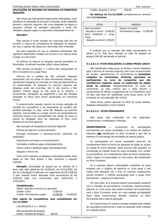 CONTABILIDADE GERAL PARA CONCURSOS                                                                                      Prof. Eudimar
APLICAÇÕES DE RECURSO EM DESPESAS DO EXERCÍCIO                            Crédito: Aluguéis a vencer        500,00
SEGUINTE
                                                                          No balanço de 31/12/20X0 (considerando-se somente
                                                                      este fato) teremos:
     São ativos que representam pagamentos antecipados, cujos
benefícios ou prestação de serviços à empresa, serão realizados
durante o exercício seguinte, tais como despesas de seguro a                    ATIVO                                PASSIVO
apropriar, bilhetes de passagem adquiridos e ainda não               Ativo Circulante                  Passivo Circulante
utilizados, aluguéis pagos ou assumidos antecipadamente etc.          Aluguéis a vencer 6.000,00       Promissórias a pagar 12.000,00
   Atenção!!                                                         Ativo Realizável a Longo
                                                                     Prazo
    Este assunto é muito cobrado em concursos pelo fato de             Aluguéis a vencer11.500,00
envolver o regime de competência de realização da despesa.
Por isso, o capítulo 08, deste livro, deve estar bem entendido.

    Há casos especiais em que as despesas antecipadas não                 É evidente que no exemplo não estão representados os
significam desembolso imediato de recursos e sim valores ainda        efeitos no PL. Este ficou reduzido no valor da despesa de
a pagar no curto prazo.                                               aluguel (500,00) apropriada no período.

    Os prêmios de seguros ou aluguéis, quando parcelados ou
financiados, constituem exemplo prático dessa hipótese.               9.1.2.5.1.2- ATIVO REALIZÁVEL A LONGO PRAZO (ARLP)

    Pelo conceito de liquidez, é o último item apresentado no             São classificados neste grupo os direitos a serem realizados
Ativo Circulante e/ou Longo Prazo.                                    após o término do exercício seguinte, bem como os decorrentes
                                                                      de vendas, adiantamentos ou empréstimos a sociedades
    Deve-se ter o cuidado de não confundir despesas                   coligadas ou controladas, diretores, acionistas ou
antecipadas com as contas do Ativo Permanente Diferido, que           participantes no lucro da companhia que não
representam despesas já incorridas em fase pré-operacional ou         constituírem negócios usuais na exploração do objeto
na modernização. As despesas do exercício seguinte são                social da empresa, independentemente do prazo de
despesas ainda não incorridas, isto é, não ocorreu o fato             vencimento, ou seja, mesmo que o sócio assuma o
gerador, embora pagas ou das quais já se assumiu o                    compromisso de efetuar o pagamento de um empréstimo para
compromisso (obrigação) de pagamento e que são ativadas               30 dias, este deve ser classificado como longo prazo, se for
(lançadas no ativo) para serem apropriadas em exercícios              resultante de uma operação não normal.
futuros.
                                                                         Desta forma, podem aparecer no ARLP as contas clientes,
    O anteriormente exposto, decorre da correta aplicação do          despesas antecipadas e outros direitos.
princípio da competência e da observância do corolário das
partidas dobradas, ou seja, como são despesas de exercício            9.1.2.5.1.3 - ATIVO PERMANENTE
seguinte, mas já pagas ou a pagar, devem ser apropriadas em
exercícios futuros e as contrapartidas das contas de caixa ou
                                                                         Este grupo está subdividido em              três   subgrupos:
bancos ou obrigação, deve ser registrada no ativo como
                                                                      Investimentos, Imobilizados e Diferidos.
despesa do exercício seguinte.

   São exemplos de Despesas do Exercício Seguinte:                    INVESTIMENTOS          –   compreende       as   participações
   Prêmios de seguros a vencer/apropriar;                             permanentes em outras sociedades e os direitos de qualquer
   Encargos financeiros a apropriar/vencer (desconto de               natureza, não classificados no ativo circulante e que não se
duplicatas);                                                          destinem à manutenção das atividades da pessoa jurídica.
   Assinaturas e encargos a vencer/apropriar;                             As participações em outras sociedades decorrem de
   Comissões e prêmios pagos antecipadamente;                         investimentos feitos na forma de aquisição de ações ou quotas
   Outros custos e despesas pagos antecipadamente;                    de capital de outra empresa. Estes recursos são aplicados na
   Aluguéis a Vencer etc.                                             composição do Capital Social de outra sociedade, com caráter
                                                                      de permanência. Os investimentos feitos de forma temporária,
   Como já foi noticiado, as despesas antecipadas podem estar
                                                                      onde o objeto é a especulação no curto prazo, são classificados
pagas ou não. Para ilustrar o fato, tomemos o seguinte
                                                                      no Ativo Circulante.
exemplo:
                                                                          Se a empresa adquire participações societárias de outra
    Exemplo: Contratação de aluguel por um período de 3
anos, pelo valor global de R$ 18.000,00, em 01/12/20X0. No            empresa com o objetivo de aliená-la no curto prazo e não
ato da contratação foi efetuado um pagamento de R$ 6.000,00           realize esta alienação até o final do exercício subsequente,
e pelo restante foram assinadas duas promissórias de R$               deverá transferir a referida participação para o grupo Ativo
6.000,00 cada, com vencimentos para 15/01/20X1 e                      Permanente – subgrupo Investimento.
15/02/20X1.
                                                                          Por outro lado, se a empresa adquirir participação societária
   Contabilização:                                                    com a intenção de permanência e pretender, posteriormente,
   Débito: Aluguéis a vencer ou a apropriar                           aliená-la no curto prazo não poderá transferir tal investimento
   Crédito: Caixa                      6.000,00                       para o Ativo Circulante, tendo em vista vedação da legislação
   Crédito: Promissórias a pagar      12.000,00     18.000,00
                                                                      fiscal. Estes investimentos deverão continuar no Ativo
Pelo regime de competência, será contabilizado em                     Permanente até a data da alienação.
31/12/20X0:
                                                                         Os investimentos em outras empresas avaliado pelo método
   (18.000,00/36 X 1) = 500,00                                        de equivalência patrimonial e custo de aquisição serão tratados
   Pela apropriação da despesa                                        em capítulo próprio.
   Débito: Despesa de Aluguel        500,00
                                                        Estudarei até passar!!!!!                                                   77
 