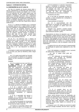 CONTABILIDADE GERAL PARA CONCURSOS                                                                                   Prof. Eudimar

Capítulo 3 - O ESTUDO DO CAPITAL                                                § 6º Os avaliadores e o subscritor responderão
                                                                            perante a companhia, os acionistas e terceiros,
3.1 DISPOSIÇÕES NA LEI Nº 6.404/76                                          pelos danos que lhes causarem por culpa ou dolo
    Em face do conteúdo de diversas provas sobre o                          na avaliação dos bens, sem prejuízo da
assunto, especialmente as elaboradas pelo CESPE/Unb, é                      responsabilidade penal em que tenham incorrido;
conveniente que se estude o que dispõe a Lei n.º 6.404,                     no    caso    de   bens    em     condomínio,    a
de 15 de dezembro de 1976, sobre capital social, sua                        responsabilidade dos subscritores é solidária.
formação e alteração. É bem verdade que o dispositivo é                         Transferência dos Bens
aplicável às sociedades anônimas, mas é justamente
                                                                                 Art. 9º Na falta de declaração expressa em
nesse enfoque que são elaboradas as questões de prova.
                                                                            contrário, os bens transferem-se à companhia a
Ademais, a legislação que regulamenta as Sociedades por
                                                                            título de propriedade.
Quotas, as limitadas, estabelece que se aplica a elas, de
forma subsidiária, a Lei das S.As. Desta forma, vamos à                         Responsabilidade do Subscritor
análise da Lei.                                                                 Art. 10. A responsabilidade civil dos
    No art. 1º, a referida lei estabelece que a companhia                   subscritores ou acionistas que contribuírem com
ou sociedade anônima terá o capital dividido em ações,                      bens para a formação do capital social será
bem como estabelece a responsabilidade dos acionistas ou                    idêntica à do vendedor.
sócios desse tipo de sociedade comercial, que está                              Parágrafo único. Quando a entrada consistir
limitada ao preço de emissão das ações subscritas ou                        em crédito, o subscritor ou acionista responderá
adquiridas. Vale dizer, o acionista que, não dispondo de                    pela solvência do devedor. (grifei).
poder de gerência, responde perante a sociedade e
terceiros pelo valor de suas ações. Quando estas                             Depreendemos da leitura do dispositivo que o acionista
estiverem totalmente integralizadas, ele não possui                    pode integralizar o capital subscrito em bens ou dinheiro. Caso
nenhuma responsabilidade adicional.                                    a integralização seja feita em bens, estes devem ser avaliados
                                                                       em dinheiro. Essa avaliação há de ser feita por três peritos ou
    No art. 5º, a lei determina que o estatuto da
                                                                       por empresa especializada que serão nomeados por assembléia
companhia fixará o valor do capital social, que deverá ser
                                                                       geral dos subscritores. Os peritos ou a empresa deverão
expresso em moeda nacional, e a sua expressão
                                                                       apresentar laudo indicando o valor da avaliação e serão por ele
monetária deverá ser corrigida anualmente. O art. 6º, por
                                                                       responsáveis.
seu turno, estabelece restrições à alteração do capital
social, cujas modificações devem observar o disposto na                         O capítulo XIV da lei está reservado à regulamentação
Lei das S.As. e ao que dispuserem os estatutos a                            da modificação do capital social, englobando os arts. 166
respeito.                                                                   ao 174.
    A formação do capital social está disciplinada nos arts.                    O art. 166 estabelece a competência para o aumento
7º ao 10 da lei, que, pela sua relevância, serão a seguir                   do capital social, e está assim redigido:
transcritos.                                                                        Art. 166. O capital social pode ser
                                                                                aumentado:
        Art. 7º O capital social poderá ser formado
                                                                                    I - por deliberação da assembléia-geral
    com contribuições em dinheiro ou em qualquer
                                                                                ordinária, para correção da expressão
    espécie de bens suscetíveis de avaliação em
                                                                                monetária do seu valor (artigo 167);
    dinheiro.
                                                                                    II - por deliberação da assembléia-geral ou
    Avaliação                                                                    do conselho de administração, observado o
        Art. 8º A avaliação dos bens será feita por                              que a respeito dispuser o estatuto, nos casos
    3 (três) peritos ou por empresa                                              de emissão de ações dentro do limite
    especializada, nomeados em assembléia-                                       autorizado no estatuto (artigo 168);
    geral dos subscritores, convocada pela                                          III - por conversão, em ações, de
    imprensa e presidida por um dos fundadores,                                  debêntures ou parte beneficiárias e pelo
    instalando-se em primeira convocação com a                                   exercício de direitos conferidos por bônus de
    presença de subscritores que representem                                     subscrição, ou de opção de compra de ações;
    metade, pelo menos, do capital social, e em                                     IV - por deliberação da assembléia-geral
    segunda convocação com qualquer número.                                      extraordinária convocada para decidir sobre
        § 1º Os peritos ou a empresa avaliadora                                  reforma do estatuto social, no caso de
    deverão apresentar laudo fundamentado, com                                   inexistir autorização de aumento, ou de estar
    a indicação dos critérios de avaliação e dos                                 a mesma esgotada.
    elementos de comparação adotados e instruído                                    § 1º Dentro dos 30 (trinta) dias
    com os documentos relativos aos bens                                         subseqüentes à efetivação do aumento, a
    avaliados, e estarão presentes à assembléia                                  companhia requererá ao registro do comércio
    que conhecer do laudo, a fim de prestarem as                                 a sua averbação, nos casos dos números I a
    informações que lhes forem solicitadas.                                      III, ou o arquivamento da ata da assembléia
        § 2º Se o subscritor aceitar o valor                                     de reforma do estatuto, no caso do número
    aprovado pela assembléia, os bens incorporar-                                IV.
    se-ão    ao   patrimônio    da    companhia,                                    § 2º O conselho fiscal, se em
    competindo aos primeiros diretores cumprir as                                funcionamento, deverá, salvo nos casos do
    formalidades   necessárias     à    respectiva                               número III, ser obrigatoriamente ouvido antes
    transmissão.                                                                 da deliberação sobre o aumento de capital.
        § 3º Se a assembléia não aprovar a                                      Assim, temos diversas formas de modificação, por
    avaliação, ou o subscritor não aceitar a                                aumento, do capital social, e o assunto deve ser entendido
    avaliação aprovada, ficará sem efeito o projeto                         a partir do texto legal. Porém, chama-se a atenção ao
    de constituição da companhia.                                           disposto no § 1º, haja vista a disposição do Código
                                                                            Comercial diferir desta disposição, melhor dizendo, a
        § 4º Os bens não poderão ser incorporados
                                                                            disposição contida sobre registro do comércio foi, há
    ao patrimônio da companhia por valor acima
                                                                            muito, alterada.
    do que lhes tiver dado o subscritor.
                                                                                O disposto no art. 167, relativo ao aumento do capital
        § 5º Aplica-se à assembléia referida neste
                                                                            social por correção monetária, não tem mais o vigor que
    artigo o disposto nos §§ 1º e 2º do artigo 115.

8                                                         Estudarei até passar!!!
 