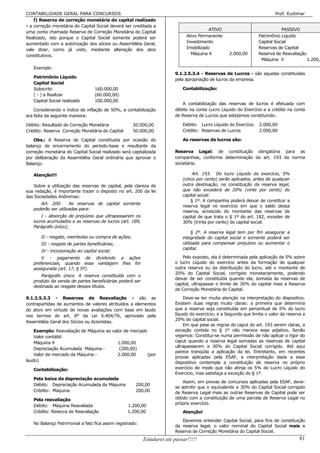 CONTABILIDADE GERAL PARA CONCURSOS                                                                                        Prof. Eudimar
    f) Reserva de correção monetária do capital realizado
- a correção monetária do Capital Social deverá ser creditada a
                                                                                         ATIVO                              PASSIVO
uma conta chamada Reserva de Correção Monetária do Capital
Realizado, isto porque o Capital Social somente poderá ser                    Ativo Permanente                   Patrimônio Liquido
aumentado com a autorização dos sócios ou Assembléia Geral,                   Investimento                       Capital Social
vale dizer, como já visto, mediante alteração dos atos                        Imobilizado                        Reservas de Capital
constitutivos.                                                                  Máquina X          2.000,00      Reserva de Reavaliação
                                                                                                                  Máquina X             1.200,0
   Exemplo:
                                                                        9.1.2.5.3.4 - Reservas de Lucros - são aquelas constituídas
   Patrimônio Líquido
                                                                        pela apropriação de lucros da empresa.
   Capital Social
   Subscrito                      160.000,00                                Contabilização:
   ( - ) a Realizar               (60.000,00)
   Capital Social realizado       100.000,00
                                                                           A contabilização das reservas de lucros é efetuada com
    Considerando o índice de inflação de 50%, a contabilização          débito na conta Lucro Líquido do Exercício e a crédito na conta
era feita da seguinte maneira:                                          de Reserva de Lucros que estejamos constituindo.

Débito: Resultado de Correção Monetária              50.000,00              Débito: Lucro Líquido do Exercício    2.000,00
Crédito: Reserva Correção Monetária do Capital       50.000,00              Crédito: Reservas de Lucros           2.000,00

    Obs.: A Reserva de Capital constituída por ocasião do                   As reservas de lucros são:
balanço de encerramento do período-base e resultante da
correção monetária do Capital Social realizado será capitalizada        Reserva Legal: de constituição obrigatória para as
por deliberação da Assembléia Geral ordinária que aprovar o             companhias, conforme determinação do art. 193 da norma
Balanço.                                                                societária.

   Atenção!!!                                                                    Art. 193. Do lucro Líquido do exercício, 5%
                                                                            (cinco por cento) serão aplicados, antes de qualquer
   Sobre a utilização das reservas de capital, pela clareza de              outra destinação, na constituição da reserva legal,
sua redação, é importante trazer o disposto no art. 200 da lei              que não excederá de 20% (vinte por cento) do
das Sociedades Anônimas:                                                    capital social.
                                                                                § 1º. A companhia poderá deixar de constituir a
      Art. 200.      As reservas de capital somente
                                                                            reserva legal no exercício em que o saldo dessa
   poderão ser utilizadas para:
                                                                            reserva, acrescido do montante das reservas de
       I - absorção de prejuízos que ultrapassarem os                       capital de que trata o § 1º do art. 182, exceder de
   lucros acumulados e as reservas de lucros (art. 189,                     30% (trinta por cento) do capital social.
   Parágrafo único);
                                                                                 § 2º. A reserva legal tem por fim assegurar a
       II - resgate, reembolso ou compra de ações;                          integridade do capital social e somente poderá ser
       III - resgate de partes beneficiárias;                               utilizada para compensar prejuízos ou aumentar o
                                                                            capital.
       IV - incorporação ao capital social;
       V - pagamento de dividendo a ações                                   Pelo exposto, ela é determinada pela aplicação de 5% sobre
   preferenciais, quando essa vantagem lhes for                         o lucro Líquido do exercício antes da formação de qualquer
   assegurada (art. 17, § 5º).                                          outra reserva ou da distribuição do lucro, até o montante de
                                                                        20% do Capital Social, corrigido monetariamente, podendo
      Parágrafo único. A reserva constituída com o
                                                                        deixar de ser constituída quando ela, somada às reservas de
   produto da venda de partes beneficiárias poderá ser
                                                                        capital, ultrapassar o limite de 30% do capital mais a Reserva
   destinada ao resgate desses títulos.
                                                                        de Correção Monetária do Capital.

9.1.2.5.3.3 - Reservas de Reavaliação - são as                               Deve-se ter muita atenção na interpretação do dispositivo.
contrapartidas de aumentos de valores atribuídos a elementos            Existem duas regras muito claras: a primeira que determina
do ativo em virtude de novas avaliações com base em laudo               que a reserva seja constituída em percentual de 5% do lucro
nos termos do art. 8° da Lei 6.404/76, aprovado pela                    líquido do exercício; e a Segunda que limita o valor da reserva a
                                                                        20% do capital social.
Assembléia Geral dos Sócios ou Acionistas.
                                                                             Em que pese as regras do caput do art. 193 serem claras, a
    Exemplo: Reavaliação de Máquina ao valor de mercado                 exceção contida no § 1º não merece esse adjetivo. Senão
    Valor contábil:                                                     vejamos: Constitui-se numa permissão de não aplicar o rigor do
    Máquina X                             1.000,00                      caput quando a reserva legal somadas as reservas de capital
                                                                        ultrapassarem a 30% do Capital Social corrigido. Até aqui
    Depreciação Acumulada Máquina -        (200,00)
                                                                        parece tranqüila a aplicação da lei. Entretanto, em recentes
    Valor de mercado da Máquina -         2.000,00      (por
                                                                        provas aplicadas pela ESAF, a interpretação dada a esse
laudo)                                                                  dispositivo contempla a constituição de reserva no próprio
   Contabilização:                                                      exercício de modo que não atinja os 5% do Lucro Líquido do
                                                                        Exercício, mas satisfaça a exceção do § 1º.
   Pela baixa da depreciação acumulada
                                                                            Assim, em provas de concursos aplicadas pela ESAF, deve-
   Débito: Depreciação Acumulada da Máquina           200,00
                                                                        se admitir que o equivalente a 30% do Capital Social corrigido
   Crédito: Máquina                                   200,00            de Reserva Legal mais as outras Reservas de Capital pode ser
   Pela reavaliação                                                     obtido com a constituição de uma parcela de Reserva Legal no
                                                                        próprio exercício.
   Débito: Máquina Reavaliada                     1.200,00
   Crédito: Reserva de Reavaliação                1.200,00                  Atenção!
                                                                           Devemos entender Capital Social, para fins de constituição
   No Balanço Patrimonial a fato fica assim registrado:
                                                                        da reserva legal, o valor nominal do Capital Social mais a
                                                                        Reserva de Correção Monetária do Capital Social.
                                                          Estudarei até passar!!!!!                                                   81
 