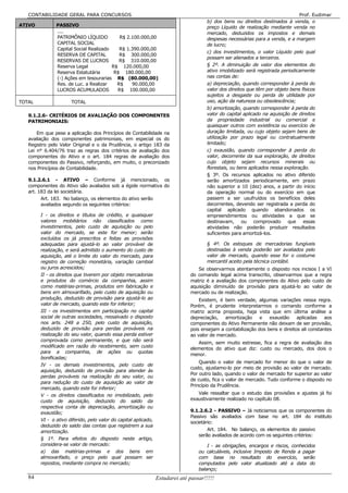 CONTABILIDADE GERAL PARA CONCURSOS                                                                                          Prof. Eudimar
                                                                                       b) dos bens ou direitos destinados à venda, o
ATIVO          PASSIVO                                                                 preço Líquido de realização mediante venda no
               ....                                                                    mercado, deduzidos os impostos e demais
               PATRIMÔNIO LÍQUIDO          R$ 2.100.000,00                             despesas necessárias para a venda, e a margem
               CAPITAL SOCIAL                                                          de lucro;
               Capital Social Realizado    R$ 1.390.000,00
                                                                                       c) dos investimentos, o valor Líquido pelo qual
               RESERVA DE CAPITAL          R$ 300.000,00
                                                                                       possam ser alienados a terceiros.
               RESERVAS DE LUCROS          R$ 310.000,00
               Reserva Legal            R$ 120.000,00                                  § 2º. A diminuição de valor dos elementos do
               Reserva Estatutária       R$ 180.000,00                                 ativo imobilizado será registrada periodicamente
               (-) Ações em tesourarias R$ (80.000,00)                                 nas contas de:
               Res. de Luc. a Realizar    R$    90.000,00                              a) depreciação, quando corresponder à perda do
               LUCROS ACUMULADOS          R$ 100.000,00                                valor dos direitos que têm por objeto bens físicos
                                                                                       sujeitos a desgaste ou perda de utilidade por
TOTAL                 TOTAL                                                            uso, ação da natureza ou obsolescência;
                                                                                       b) amortização, quando corresponder à perda do
   9.1.2.6- CRITÉRIOS DE AVALIAÇÃO DOS COMPONENTES                                     valor do capital aplicado na aquisição de direitos
   PATRIMONIAIS:                                                                       da propriedade industrial ou comercial e
                                                                                       quaisquer outros com existência ou exercício de
       Em que pese a aplicação dos Princípios de Contabilidade na                      duração limitada, ou cujo objeto sejam bens de
   avaliação dos componentes patrimoniais, em especial os do                           utilização por prazo legal ou contratualmente
   Registro pelo Valor Original e o da Prudência, o artigo 183 da                      limitado;
   Lei n° 6.404/76 traz as regras dos critérios de avaliação dos                       c) exaustão, quando corresponder à perda do
   componentes do Ativo e o art. 184 regras de avaliação dos                           valor, decorrente da sua exploração, de direitos
   componentes do Passivo, reforçando, em muito, o preconizado                         cujo objeto sejam recursos minerais ou
   nos Princípios de Contabilidade.                                                    florestais, ou bens aplicados nessa exploração.
                                                                                       § 3º. Os recursos aplicados no ativo diferido
   9.1.2.6.1 - ATIVO – Conforme já mencionado, os                                      serão amortizados periodicamente, em prazo
   componentes do Ativo são avaliados sob a égide normativa do                         não superior a 10 (dez) anos, a partir do início
   art. 183 da lei societária.                                                         da operação normal ou do exercício em que
         Art. 183. No balanço, os elementos do ativo serão                             passem a ser usufruídos os benefícios deles
         avaliados segundo os seguintes critérios:                                     decorrentes, devendo ser registrada a perda do
                                                                                       capital aplicado quando abandonados os
        I - os direitos e títulos de crédito, e quaisquer                              empreendimentos ou atividades a que se
        valores mobiliários não classificados como                                     destinavam, ou comprovado que essas
        investimentos, pelo custo de aquisição ou pelo                                 atividades não poderão produzir resultados
        valor do mercado, se este for menor; serão                                     suficientes para amortizá-los.
        excluídos os já prescritos e feitas as provisões
        adequadas para ajustá-lo ao valor provável de                                  § 4º. Os estoques de mercadorias fungíveis
        realização, e será admitido o aumento do custo de                              destinadas à venda poderão ser avaliados pelo
        aquisição, até o limite do valor do mercado, para                              valor de mercado, quando esse for o costume
        registro de correção monetária, variação cambial                               mercantil aceito pela técnica contábil.
        ou juros acrescidos;                                                      Se observarmos atentamente o disposto nos incisos I a VI
        II - os direitos que tiverem por objeto mercadorias                    do comando legal acima transcrito, observarmos que a regra
        e produtos do comércio da companhia, assim                             matriz é a avaliação dos componentes do Ativo pelo custo de
        como matérias-primas, produtos em fabricação e                         aquisição diminuído de provisão para ajustá-lo ao valor de
        bens em almoxarifado, pelo custo de aquisição ou                       mercado ou de realização.
        produção, deduzido de provisão para ajustá-lo ao                           Existem, é bem verdade, algumas variações nessa regra.
        valor de mercado, quando este for inferior;                            Porém, é prudente interpretarmos o comando conforme a
        III - os investimentos em participação no capital                      matriz acima proposta, haja vista que em última análise a
        social de outras sociedades, ressalvado o disposto                     depreciação,   amortização     e   exaustão     aplicadas    aos
        nos arts. 248 a 250, pelo custo de aquisição,                          componentes do Ativo Permanente não deixam de ser provisão,
        deduzido de provisão para perdas prováveis na                          pois ensejam a contabilização dos bens e direitos ali constantes
        realização do seu valor, quando essa perda estiver                     ao valor de mercado.
        comprovada como permanente, e que não será
                                                                                  Assim, sem muito estresse, fica a regra de avaliação dos
        modificado em razão do recebimento, sem custo
                                                                               elementos do ativo que diz: custo ou mercado, dos dois o
        para a companhia, de ações ou quotas
                                                                               menor.
        bonificadas;
                                                                                   Quando o valor de mercado for menor do que o valor de
        IV - os demais investimentos, pelo custo de
                                                                               custo, ajustamo-lo por meio de provisão ao valor de mercado.
        aquisição, deduzido de provisão para atender às
                                                                               Por outro lado, quando o valor de mercado for superior ao valor
        perdas prováveis na realização do seu valor, ou
                                                                               de custo, fica o valor de mercado. Tudo conforme o disposto no
        para redução do custo de aquisição ao valor de
                                                                               Princípio da Prudência.
        mercado, quando este for inferior;
        V - os direitos classificados no imobilizado, pelo                        Vale ressaltar que o estudo das provisões e ajustes já foi
        custo de aquisição, deduzido do saldo da                               exaustivamente realizado no capítulo 08.
        respectiva conta de depreciação, amortização ou
        exaustão;                                                              9.1.2.6.2 - PASSIVO – Já noticiamos que os componentes do
                                                                               Passivo são avaliados com base no art. 184 do instituto
        VI - o ativo diferido, pelo valor do capital aplicado,
                                                                               societário:
        deduzido do saldo das contas que registrem a sua
        amortização.                                                                   Art. 184. No balanço, os elementos do passivo
                                                                                   serão avaliados de acordo com os seguintes critérios:
        § 1º. Para efeitos do disposto neste artigo,
        considera-se valor de mercado:                                                 I - as obrigações, encargos e riscos, conhecidos
        a) das matérias-primas e dos bens em                                       ou calculáveis, inclusive Imposto de Renda a pagar
        almoxarifado, o preço pelo qual possam ser                                 com base no resultado do exercício, serão
        repostos, mediante compra no mercado;                                      computados pelo valor atualizado até a data do
                                                                                   balanço;
   84                                                            Estudarei até passar!!!!!
 