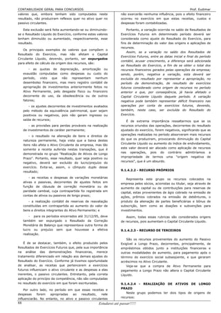 CONTABILIDADE GERAL PARA CONCURSOS                                                                                Prof. Eudimar
valores que, embora tenham sido computados neste                    não exercerão nenhuma influência, pois o efeito financeiro
resultado, não produziram reflexos quer no ativo quer no            ocorreu no exercício em que estas receitas, custos e
passivo circulantes.                                                despesas foram contabilizadas.

   Esta exclusão será feita aumentando-se ou diminuindo-                Portanto, a variação ocorrida no saldo de Resultados de
se o Resultado Líquido do Exercício, conforme estes valores         Exercícios Futuros em determinado período deverá ser
tenham diminuído ou aumentado, respectivamente, esse                considerada como ajuste do Resultado do Exercício, para
resultado.                                                          fins de determinação do valor das origens e aplicações de
                                                                    recursos.
    Os principais exemplos de valores que compõem o
                                                                        Assim, se a variação no saldo dos Resultados de
Resultado do Exercício, mas não afetam o Capital
                                                                    Exercícios Futuros, entre as datas inicial e final do período
Circulante Líquido, devendo, portanto, ser expurgados
                                                                    contábil, acusar crescimento, a diferença será adicionada
para efeito de cálculo da origem dos recursos, são:
                                                                    ao Resultado do Exercício, a fim de se obter o total dos
         - as quotas de depreciação, amortização ou                 recursos financeiros gerados pelas operações da empresa;
     exaustão computadas como despesas ou custo do                  sendo, porém, negativa a variação, esta deverá ser
     período,   visto  que   não   representam   nenhum             excluída do resultado por representar a apropriação, no
     desembolso financeiro, mas mero registro contábil de           período da demonstração, de resultado de exercícios
     apropriação de investimentos anteriormente feitos no           futuros considerado como origem de recursos no período
     Ativo Permanente, pelo desgaste físico ou financeiro           anterior e que, por conseqüência, já havia afetado o
     decorrente do uso, da obsolescência ou de outros               Capital Circulante Líquido daquele período. A variação
     fatores;                                                       negativa pode também representar déficit financeiro nas
        - os ajustes decorrentes de investimentos avaliados         operações por conta de exercícios futuros, devendo,
     pelo método da equivalência patrimonial, quer sejam            também, neste caso, ser excluída do Resultado do
     positivos ou negativos, pois não geram ingresso ou             Exercício.
     saída de recursos;                                                 É de extrema importância ressaltarmos que se os
         - as provisões para perdas prováveis na realização         recursos oriundos das operações, decorrentes do resultado
     de investimentos de caráter permanente;                        ajustado do exercício, forem negativos, significando que as
         - o resultado na alienação de bens e direitos de           operações realizadas no período absorveram mais recursos
     natureza permanente, haja vista que a baixa destes             do que os produziram, provocando diminuição do Capital
     itens não afeta o Ativo Circulante da empresa, mas tão         Circulante Líquido ou aumento do índice de endividamento,
     somente a receita auferida nestas transações, que é            este valor deverá ser alocado como aplicação de recursos
     demonstrada no grupo "Realização de Ativos de Longo            nas operações, pois do contrário admitiríamos a
     Prazo". Portanto, esse resultado, quer seja positivo ou        impropriedade de termos uma "origem negativa de
     negativo, deverá ser excluído do lucro/prejuízo do             recursos", que é um absurdo.
     exercício. Evita-se, assim, o cômputo duplo desse
     resultado;                                                     9.1.4.2.2 - RECURSO PRÓPRIOS

        - as receitas e despesas de variações monetárias
                                                                       Representa este grupo os recursos colocados na
     ativas e passivas, decorrentes de ajustes feitos em            empresa pelos sócios, acionistas ou titular, seja através de
     função de cláusula de correção monetária ou de                 aumento de capital ou de contribuições para reservas de
     paridade cambial, cuja contrapartida foi registrada em         capital, estas provenientes de ágio cobrado na emissão de
     contas de ativos ou passivos de longo prazo;                   ações, prêmios cobrados na emissão de debêntures, o
        - a realização contábil de reservas de reavaliação          produto da alienação de partes beneficiárias e bônus de
     constituídas em contrapartida ao aumento do valor de           subscrição, bem como as doações e subvenções para
     bens e direitos integrantes do Ativo Permanente; e             investimentos.
         - para os períodos encerrados até 31/12/95, deve              Assim, todas essas rubricas são considerados origens
     também ser expurgado o Resultado da Correção                   de recursos, pois aumentam o Capital Circulante Líquido.
     Monetária de Balanço que representava outra forma de
     lucro ou prejuízo sem que houvesse a efetiva                   9.1.4.2.3 - RECURSO DE TERCEIROS
     realização.
                                                                       São os recursos provenientes do aumento do Passivo
    É de se destacar, também, o efeito produzido pelos              Exigível a Longo Prazo, decorrentes, principalmente, de
Resultados de Exercícios Futuros que, pela sua importância          empréstimos obtidos junto a instituições financeiras e
na análise das demonstrações financeiras, merece                    outras modalidades de aumento, para pagamento após o
tratamento diferenciado em relação aos demais ajustes do            término do exercício social subseqüente, e que geraram
Resultado do Exercício. Conforme já tivemos oportunidade            acréscimos no Ativo Circulante.
de analisar, as receitas que pertencerem a exercícios                  Veja-se que a compra de Ativo Permanente para
futuros influenciam o ativo circulante e as despesas a elas         pagamento a Longo Prazo não altera o Capital Circulante
inerentes, o passivo circulantes. Entretanto, pela correta          Líquido.
aplicação do princípio da competência, não são computadas
no resultado do exercício em que foram escrituradas.                9.1.4.2.4 - REALIZAÇÃO DE ATIVOS DE LONGO
    Por outro lado, no período em que essas receitas e              PRAZO
despesas     forem   apropriadas   ao   resultado,   nele              Neste grupo podemos ter dois tipos de origens de
influenciarão. No entanto, no ativo e passivo circulantes           recursos:
88                                                    Estudarei até passar!!!!!
 