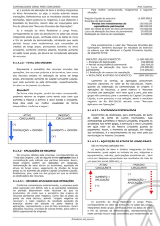 CONTABILIDADE GERAL PARA CONCURSOS                                                                         Prof. Eudimar
    a) o produto da alienação de bens e direitos integrantes            Para melhor compreensão, imaginemos a seguinte
do Ativo Permanente, ou seja, a receita auferida nestas             situação:
transações. Relembramos que os resultados obtidos nestas
                                                                  Prejuízo Líquido do exercício                    (1.000.000,0
alienações, sejam positivos ou negativos, e que afetaram o
                                                                  Encargos de depreciação                                    0)
Resultado do Exercício, devem dele ser expurgados para                   Perdas em investimentos da                  150.000,00
fins do cálculo dos "Recursos Oriundos das Operações".                     equivalência patrimonial                  280.000,00
                                                                  Valor da venda de bens do ativo permanente         170.000,00
    b) a redução do Ativo Realizável a Longo Prazo,               Lucro da alienação dos bens do permanente           20.000,00
correspondente ao valor do decréscimo no saldo das contas         Realização de reserva de reavaliação                10.000,00
integrantes deste grupo, verificada entre as datas de início
e fim do período da demonstração, retratando que neste
período houve mais recebimentos que concessões de
                                                                       Para encontrarmos o valor dos "Recursos Oriundos das
créditos de longo prazo, provocando aumento no Ativo                Operações", devemos expurgar do resultado do exercício
Circulante. Conforme veremos adiante, havendo aumento               os valores que não afetaram o Capital Circulante Líquido,
do saldo nesse grupo, ele deverá ser considerado aplicação          da seguinte forma:
de recursos.
                                                                   PREJUÍZO LÍQUIDO EXERCÍCIO                     (1.000.000,00)
9.1.4.2.5 - TOTAL DAS ORIGENS                                      + Encargos de depreciação                          150.000,00
                                                                   + Perdas na equivalência patrimonial               280.000,00
                                                                   (-) Lucro da alienação dos bens do                (20.000,00)
   Representa o somatório dos recursos oriundos das                permanente                                        (10.000,00)
operações, dos recursos próprios e de terceiros, bem como          (-) Realização de reserva de reavaliação
dos recursos obtidos na realização de ativos de longo              = RESULTADO AJUSTADO DO EXERCÍCIO               (600.000,00)
prazo, provocando aumento do Capital Circulante Líquido,
                                                                        Conforme se verifica, as operações consumiram
quer pelo aumento ou pela diminuição, respectivamente,
                                                                    recursos adicionais no valor de R$ 600.000,00. Assim,
do ativo ou do passivo circulantes.
                                                                    quando da elaboração da Demonstração de Origens e
   Atenção!!!                                                       Aplicações de Recursos, a parte relativa a "Recursos
   De forma mais singular, porém de maior compreensão,              Oriundos das Operações" terá valor igual a zero, pois este
podemos resumir as origens como sendo todo valor que                grupo não contribuiu para o aumento do Capital Circulante
                                                                    Líquido, e sim provocou a sua redução, sendo o resultado
aumenta o Passivo e diminui o ativo exceto o circulante.
                                                                    negativo de R$ 600.000,00 alocado como "Recursos
Essa dica pode ser melhor visualizada de forma
                                                                    Aplicados nas Operações".
esquemática, conforme a seguir:
                                                                    9.1.4.3.2 - DIVIDENDOS DISTRIBUÍDOS

         ATIVO                             PASSIVO                      Decorrentes da destinação, para distribuição, de parte
      CIRCULANTE                         CIRCULANTE                 do saldo da conta de Lucros Acumulados, cuja
                                                                    contrapartida aumentará o Passivo Circulante, enquanto os
(-)                                                                 dividendos não forem pagos, e diminuirá o Ativo Circulante
                                                                    em igual valor ao do Passivo Circulante quando do
DIMINUIÇÃO = ORIGEM                AUMENTO = ORIGEM                 pagamento. Assim, o momento da aplicação, em relação
                                                                    aos dividendos, é o reconhecimento do seu valor pela sua
                                   (+)                              escrituração no Passivo Circulante.

                                                                    9.1.4.3.3 - AQUISIÇÃO DE ATIVOS DE LONGO PRAZO

                                                                        São os recursos aplicados em:
                                                                       a) aquisição de bens e direitos integrantes do Ativo
9.1.4.3 - APLICAÇÕES DE RECURSO
                                                                    Permanente, quais sejam os imóveis de uso, máquinas e
    Os recursos obtidos pela empresa, correspondentes ao            equipamentos, veículos, participações societárias etc., bem
"Total das Origens", são de alguma forma aplicados face à           como em despesas apropriáveis aos resultados de mais de
contabilização pelo método das partidas dobradas. Assim,            um exercício social (diferido); e
essas origens podem ser aplicadas em despesas,
remuneração de seus sócios ou acionistas, aquisição de                         ATIVO                             PASSIVO
ativos de longo prazo, pagamento de dívidas de longo                        CIRCULANTE                         CIRCULANTE
prazo ou no aumento do próprio Capital Circulante Líquido.
Analisemos, pois, cada um dos grupos em que se dividem                                                   (-)
as destinações dos recursos.                                                AUMENTO =
                                                                            APLICAÇÃO                    DIMINUIÇÃO =
9.1.4.3.1 - RECURSO APLICADOS NAS OPERAÇÕES
                                                                                                         APLICAÇÃO
    Conforme comentamos anteriormente, a empresa pode                       (+)
estar operando com déficit, isto é, as operações realizadas
no período absorveram mais recursos do que os
produzidos, de modo que o somatório das origens de
recursos apresente valor negativo. Como não se pode, do
ponto de vista técnico, admitir "origem negativa de
recursos", o valor negativo do resultado ajustado do                    b) aumento do Ativo Realizável a Longo Prazo,
exercício deverá ser alocado na parte relativa às
                                                                    correspondente ao valor do acréscimo no saldo das contas
aplicações, representando o que de fato aconteceu: foram
aplicados recursos, oriundos de outras fontes, para cobrir o        integrantes deste grupo, verificada entre as datas de início
déficit operacional da empresa.                                     e fim do período da demonstração, representando que
                                                                    neste período houve mais concessões que recebimentos de

                                                      Estudarei até passar!!!!!                                              89
 