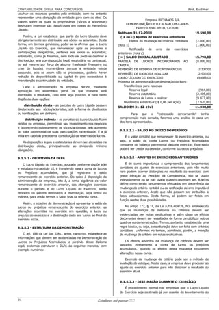 CONTABILIDADE GERAL PARA CONCURSOS                                                                                           Prof. Eudimar
usufruir os recursos gerados pela entidade, sem no entanto
representar uma obrigação da entidade para com os eles. Os
                                                                                           Empresa BICHANOS S/A
valores sobre os quais os proprietários (sócios e acionistas)
                                                                               DEMONSTRAÇÃO DE LUCROS ACUMULADOS
desfrutam interesse são classificáveis em contas do Patrimônio
                                                                                    Exercício findo em 31/12/20X1
Líquido.
                                                                         Saldo em 31-12-20X0                                     19.590,00
    Porém, a Lei estabelece que parte do lucro Líquido deve                ( + ou - ) Ajustes de exercícios anteriores
obrigatoriamente ser distribuído aos sócios ou acionistas. Desta                 Efeitos da mudança de critérios contábeis        (2.800,00)
forma, em termos genéricos, poder-se-ia afirmar que o Lucro              (nota x)                                                 (1.000,00)
Líquido do Exercício, que remanescer após as provisões e                         Retificação de erro de exercícios
participações obrigatórias, pertence aos sócios ou acionistas;           anteriores (nota z)
entretanto, como já frisamos, nem todo ele pode se destinar a            ( = ) SALDO INICIAL AJUSTADO                            15.790,00
distribuição, seja por disposição legal, estatutária ou contratual,      PARCELA DE LUCROS INCORPORADOS AO                       (8.000,00)
ou até mesmo por força de alguma fragilidade financeira ou               CAPITAL
crise de liquidez momentânea porque a entidade esteja                    REVERSÃO DE RESERVA DE CONTINGÊNCIAS                      2.337,00
passando, pois se assim não se procedesse, poderia haver                 REVERSÃO DE LUCROS A REALIZAR                             2.500,00
redução de disponibilidade ou capital de giro necessários à              LUCRO LÍQUIDO DO EXERCÍCIO                               19.689,00
manutenção e continuidade da entidade.                                   Proposta da administração de destinação do lucro
    Cabe à administração da empresa decidir, mediante                        Transferência para reservas
aprovação em assembléia geral, de que maneira será                               Reserva legal                                      (984,00)
distribuído o resultado, caso este seja positivo, e para tanto                   Reserva estatutária                              (2.405,00)
dispõe de duas opções:                                                           Reserva de lucros a realizar                     (9.077,00)
                                                                             Dividendos a distribuir ( $ 0,06 por ação)           (7.920,00)
     distribuição direta - as parcelas do Lucro Líquido passam
                                                                         SALDO EM 31-12-19x7                                     11.930,00
diretamente aos sócios/acionistas, sob a forma de dividendos
ou bonificações em dinheiro;                                                      Para que o “estressado concursando” tenha
                                                                          compreensão mais sensata, faremos uma análise de cada um
      distribuição indireta - as parcelas do Lucro Líquido ficam
                                                                          dos itens apresentados.
retidas na empresa, permitindo seu investimento nos negócios
e favorecendo indiretamente os sócios/acionistas pelo aumento
do valor patrimonial de suas participações na entidade. È a já            9.1.5.3.1 - SALDO NO INÍCIO DO PERÍODO
vista em capítulo precedente constituição de reservas de lucros.              É o valor contábil que remanescer do exercício anterior, ou
    As disposições legais e estatutárias devem ser atendidas na           seja, o saldo da conta Lucros ou Prejuízos Acumulados
distribuição direta, principalmente ao dividendo mínimo                   constante do balanço patrimonial daquele exercício. Este saldo
obrigatório.                                                              poderá ser credor ou devedor, conforme lucros ou prejuízos.


9.1.5.2 - OBJETIVOS DA DLPA                                               9.1.5.3.2 - AJUSTES DE EXERCÍCIOS ANTERIORES

     O Lucro Líquido do Exercício, apurado conforme dispõe a lei              É de suma importância a compreensão dos lançamentos
e estudado no capítulo 10, é transferido para a conta de Lucros           contábeis de ajustes de exercícios anteriores, pois não muito
ou Prejuízos acumulados, que já registrava o saldo                        raro podem ocorrer distorções no resultado do exercício, com
remanescente do exercício anterior. Do saldo à disposição da              grave infração ao Princípio da Competência, isto se usado
administração da empresa, isto é, a soma algébrica do valor               indevidamente ou se não usado quando deveriam ser. A lei os
remanescente do exercício anterior, das alterações ocorridas              define como sendo lançamentos efetuados em decorrência da
durante o período e do Lucro Líquido do Exercício, serão                  mudança de critério contábil ou de retificação de erro imputável
retirados os valores destinados a distribuição, seja direta ou            a exercício anterior, desde que não possam ser atribuídos a
indireta, para então termos o saldo final da referida conta.              fatos subseqüentes. Desta forma, só podem ser feitos em
                                                                          função destas duas possibilidades.
    Assim, o objetivo da demonstração é apresentar o saldo      de
lucros ou prejuízos remanescente do exercício anterior,         as            No artigo 177, § 1º, da Lei n.º 6.404/76, fica estabelecido
alterações ocorridas no exercício em questão, o lucro           ou        que as mudanças de métodos ou critérios devem ser
prejuízo do exercício e a destinação dada aos lucros ao final   do        evidenciadas por notas explicativas e além disso os efeitos
exercício social.                                                         decorrentes devem ser ressaltados de forma contábil por outros
                                                                          quadros ou demonstrações. Temos, portanto, estabelecida uma
9.1.5.3 - ESTRUTURA DA DEMONSTRAÇÃO                                       regra básica, ou seja, a escrituração deve ser feita com critérios
                                                                          contábeis uniformes no tempo, admitindo, porém, a menção
    O art. 186 da Lei das S.As., antes transcrito, estabelece as          de mudança de critério em notas explicativas.
informações que devem ser evidenciadas na Demonstração de
Lucros ou Prejuízos Acumulados, e partindo desse diploma                      Os efeitos advindos da mudança de critérios devem ser
legal, podemos estruturar o DLPA da seguinte maneira, com                 lançados diretamente a conta de lucros ou prejuízos
exemplo numérico:                                                         acumulados, quando os efeitos desta mudança trouxerem
                                                                          alterações nessa conta.

                                                                              Exemplo de mudança de critério pode ser o método de
                                                                          avaliação de estoque. Neste caso, a empresa deve proceder ao
                                                                          ajuste do exercício anterior para não distorcer o resultado do
                                                                          exercício atual.


                                                                          9.1.5.3.3 - DESTINAÇÃO DURANTE O EXERCÍCIO

                                                                             É procedimento normal nas empresas que o Lucro Líquido
                                                                          do Exercício seja destinado já por ocasião do levantamento do

94                                                          Estudarei até passar!!!!!
 