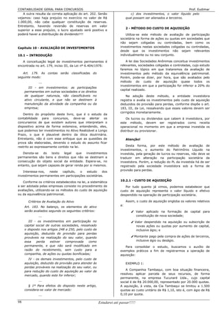 CONTABILIDADE GERAL PARA CONCURSOS                                                                                  Prof. Eudimar
   A outra resulta da correta aplicação do art. 202. Senão                      c) dos investimentos, o valor líquido pelo
vejamos: caso haja prejuízo no exercício no valor de R$                      qual possam ser alienados a terceiros.
1.000,00, não cabe qualquer constituição de reservas.
Entretanto, havendo reversão de reservas em valor
                                                                             2 - MÉTODO DO CUSTO DE AQUISIÇÃO
superior a esse prejuízo, o lucro ajustado será positivo e
poderá haver a distribuição de dividendo!!!!                                Utiliza-se este método de avaliação de participação
                                                                        societária na forma de ações ou quotas em sociedades que
                                                                        não sejam coligadas ou controladas, bem como os
Capítulo 10 - AVALIAÇÃO DE INVESTIMENTOS                                investimentos nestas sociedades coligadas ou controladas,
                                                                        desde que os investimentos não sejam relevantes
10.1 – INTRODUÇÃO                                                       individualmente ou no seu conjunto.

   A conceituação legal de investimentos permanentes é                      A lei das Sociedades Anônimas conceitua investimentos
encontrada no art. 179, inciso III, da Lei nº 6.404/1976:               relevantes, sociedades coligadas e controladas, cujo estudo
                                                                        faremos no tópico em que trataremos da avaliação de
   Art. 179. As     contas   serão   classificadas   do                 investimentos pelo método da equivalência patrimonial.
seguinte modo:                                                          Porém, pode-se dizer, por hora, que são avaliados pelo
              ...                                                       método do custo de aquisição quase todos os
                                                                        investimentos em que a participação for inferior a 20% do
        III - em investimentos: as participações
                                                                        capital realizado.
     permanentes em outras sociedades e os direitos
     de qualquer natureza, não classificáveis no                           Na adoção deste método, a entidade investidora
     ativo circulante, e que não se destinem à                          registra e avalia os investimentos pelo custo de aquisição
     manutenção da atividade da companhia ou da                         deduzidos de provisão para perdas, conforme dispõe o art.
     empresa;                                                           183, III, da Lei, ressalvando que esses valores devem ser
                                                                        corrigidos monetariamente.
    Dentro do propósito deste livro, que é o estudo da
contabilidade para concursos, deve-se alertar os                            Os lucros ou dividendos que cabem à investidora, por
concurseiros de que existem autores que interpretam o                   este método, devem ser registrados como receita
dispositivo acima de forma extensiva, entendendo, eles,                 operacional no momento em que a empresa investida os
que podemos ter investimentos no Ativo Realizável a Longo               distribuir ou provisionar.
Prazo, o que é plausível dentro da ótica doutrinária.
Entretanto, não é com esse enfoque que as questões de                        Atenção!
prova são elaboradas, devendo o estudo do assunto ficar
restrito ao expressamente contido na lei.                                   Desta forma, por este método de avaliação de
                                                                        investimentos, o aumento do Patrimônio Líquido na
   Denota-se     do  texto   legal   que   investimentos                investida, pela geração de lucros ou reservas, não deve se
permanentes são bens e direitos que não se destinam a                   traduzir em alteração na participação societária da
consecução do objeto social da entidade. Espera-se, no                  investidora. Porém, a redução do PL da investida há de ser
entanto, que sejam capazes de gerar renda por si mesmos.                registrado pela sociedade investidora sob a forma de
                                                                        provisão para perdas.
   Interessa-nos,  neste   capítulo,   o   estudo     dos
investimentos permanentes em participações societárias.
                                                                        10.2.1 - CUSTO DE AQUISIÇÃO
   Conforme os critérios estabelecidos na lei, a sistemática
a ser adotada pelas empresas consiste no procedimento de                   Por tudo quanto já vimos, podemos estabelecer que
avaliações, utilizando-se os métodos do custo de aquisição              custo de aquisição representa o valor líquido e efetivo
ou da equivalência patrimonial.                                         despendido na operação de participação societária.

       Critérios de Avaliação do Ativo                                       Assim, o custo de aquisição engloba os valores relativos
                                                                        a:
     Art. 183. No balanço, os elementos do ativo
     serão avaliados segundo os seguintes critérios:                             Valor aplicado na formação de capital para
              ...                                                                 constituição de nova sociedade;
        III - os investimentos em participação no                                Valor despendido na aquisição ou subscrição de
     capital social de outras sociedades, ressalvado                               novas ações ou quotas por aumento de capital,
     o disposto nos artigos 248 a 250, pelo custo de                               inclusive ágio; e
     aquisição, deduzido de provisão para perdas
     prováveis na realização do seu valor, quando                                Montante pago pela compra de ações de terceiros,
     essa    perda    estiver   comprovada     como                                inclusive ágio ou deságio.
     permanente, e que não será modificado em                              Para consolidar o estudo, buscamos o auxílio de
     razão do recebimento, sem custo para a                             exemplos práticos a fim de registrarmos a operação de
     companhia, de ações ou quotas bonificadas;                         aquisição:
       IV - os demais investimentos, pelo custo de
     aquisição, deduzido de provisão para atender às                         EXEMPLO 1:
     perdas prováveis na realização do seu valor, ou
                                                                           A Companhia Tambaqui, com boa situação financeira,
     para redução do custo de aquisição ao valor de
                                                                        resolveu aplicar parcela de seus recursos, de forma
     mercado, quando este for inferior;
                                                                        permanente, na empresa Tucunaré Ltda., cujo capital
              ...                                                       social é de R$ 20.000,00, representado por 20.000 quotas.
       § 1º Para efeitos do disposto neste artigo,                      A aquisição, à vista, da Cia Tambaqui se limitou a 1.500
     considera-se valor de mercado:                                     quotas ao custo unitário de R$ 1,10, isto é, com ágio de R$
              ...                                                       0,10 por quota.

98                                                        Estudarei até passar!!!!!
 