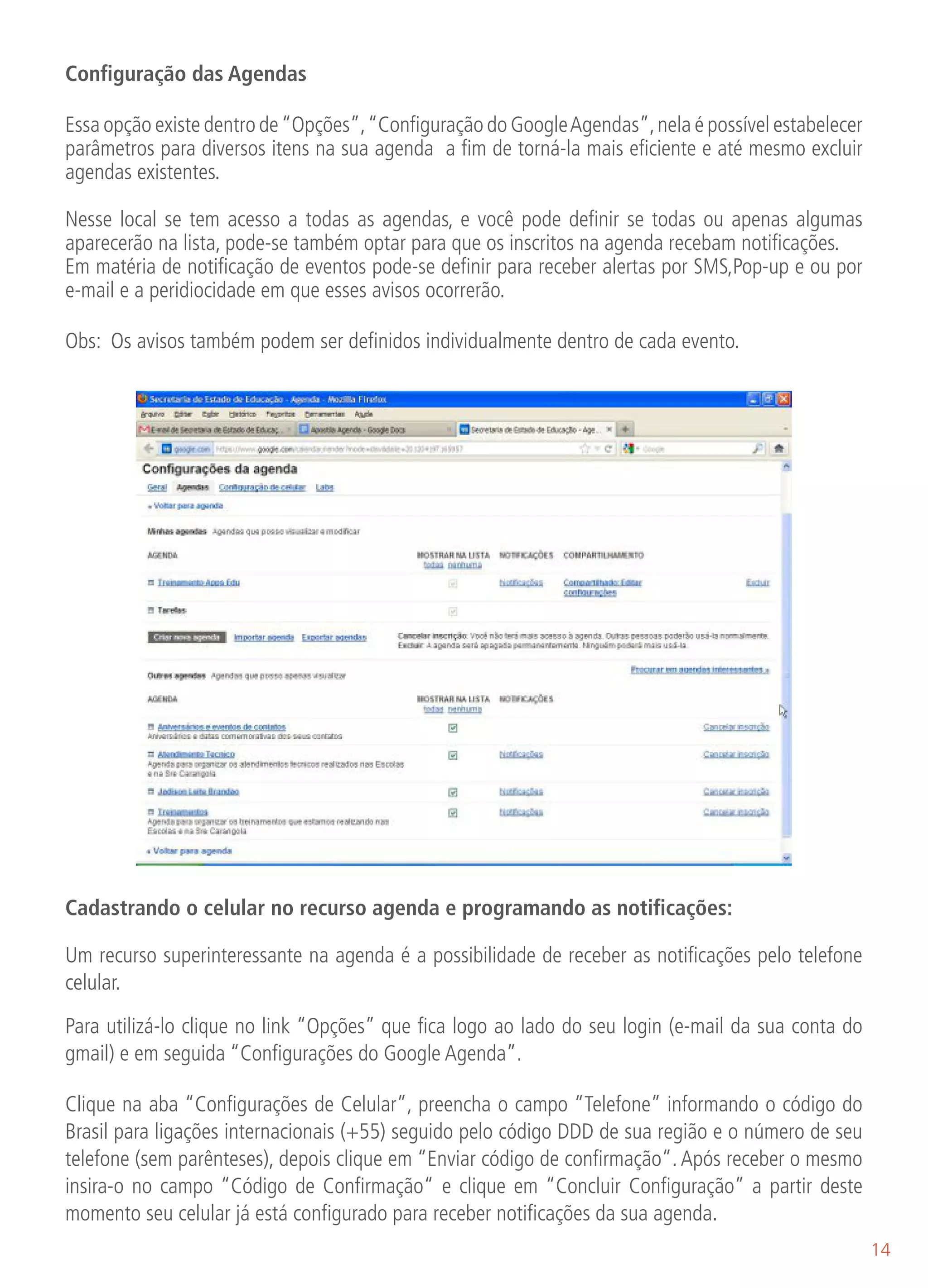Configuração das Agendas

Essa opção existe dentro de “Opções”, “Configuração do Google Agendas”, nela é possível estabelecer
parâmetros para diversos itens na sua agenda a fim de torná-la mais eficiente e até mesmo excluir
agendas existentes.

Nesse local se tem acesso a todas as agendas, e você pode definir se todas ou apenas algumas
aparecerão na lista, pode-se também optar para que os inscritos na agenda recebam notificações.
Em matéria de notificação de eventos pode-se definir para receber alertas por SMS,Pop-up e ou por
e-mail e a peridiocidade em que esses avisos ocorrerão.

Obs: Os avisos também podem ser definidos individualmente dentro de cada evento.




Cadastrando o celular no recurso agenda e programando as notificações:

Um recurso superinteressante na agenda é a possibilidade de receber as notificações pelo telefone
celular.

Para utilizá-lo clique no link “Opções” que fica logo ao lado do seu login (e-mail da sua conta do
gmail) e em seguida “Configurações do Google Agenda”.

Clique na aba “Configurações de Celular”, preencha o campo “Telefone” informando o código do
Brasil para ligações internacionais (+55) seguido pelo código DDD de sua região e o número de seu
telefone (sem parênteses), depois clique em “Enviar código de confirmação”. Após receber o mesmo
insira-o no campo “Código de Confirmação“ e clique em “Concluir Configuração” a partir deste
momento seu celular já está configurado para receber notificações da sua agenda.
                                                                                                      14
 