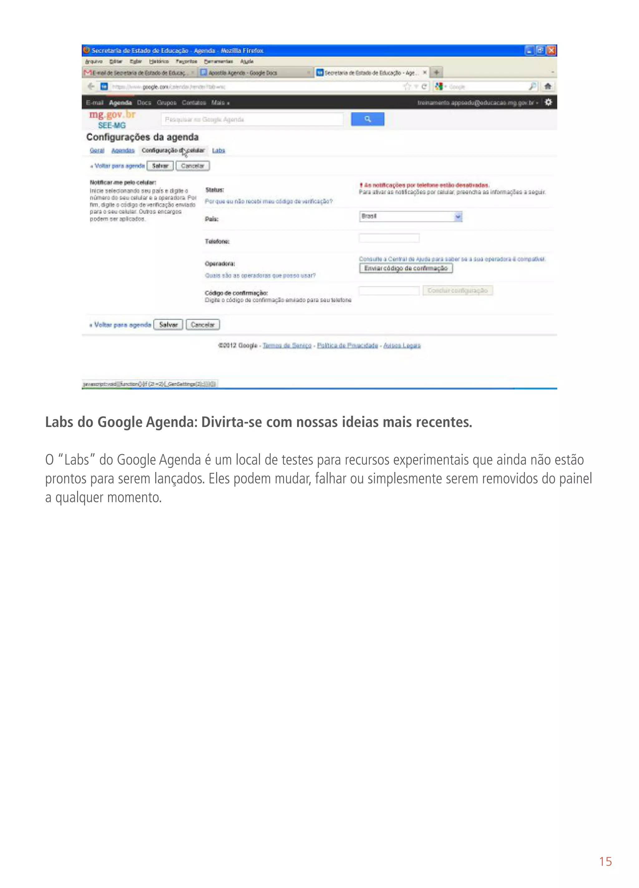 Labs do Google Agenda: Divirta-se com nossas ideias mais recentes.

O “Labs” do Google Agenda é um local de testes para recursos experimentais que ainda não estão
prontos para serem lançados. Eles podem mudar, falhar ou simplesmente serem removidos do painel
a qualquer momento.




                                                                                                  15
 