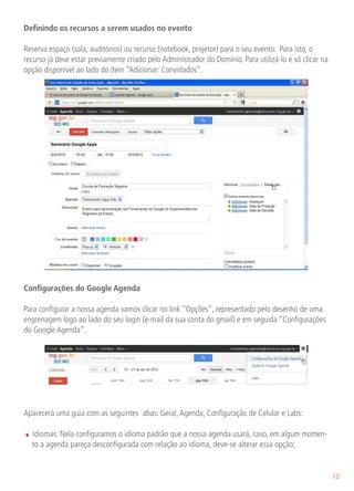 Definindo os recursos a serem usados no evento

Reserva espaço (sala, auditórios) ou recurso (notebook, projetor) para o seu evento. Para isto, o
recurso já deve estar previamente criado pelo Administrador do Domínio. Para utilizá-lo é só clicar na
opção disponível ao lado do ítem “Adicionar: Convidados”.




Configurações do Google Agenda

Para configurar a nossa agenda vamos clicar no link “Opções”, representado pelo desenho de uma
engrenagem logo ao lado do seu login (e-mail da sua conta do gmail) e em seguida “Configurações
do Google Agenda”.




Aparecerá uma guia com as seguintes abas: Geral, Agenda, Configuração de Celular e Labs:

.   Idiomas: Nela configuramos o idioma padrão que a nossa agenda usará, caso, em algum momen-
    to a agenda pareça desconfigurada com relação ao idioma, deve-se alterar essa opção;


                                                                                                         10
 