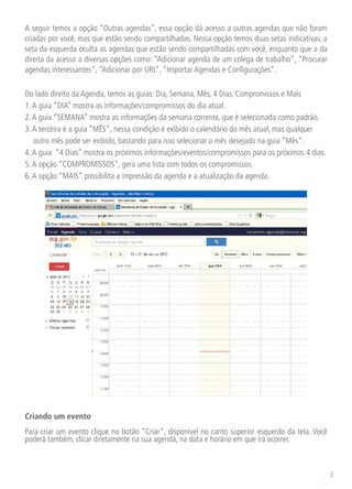A seguir temos a opção “Outras agendas”, essa opção dá acesso a outras agendas que não foram
criadas por você, mas que estão sendo compartilhadas. Nessa opção temos duas setas indicativas, a
seta da esquerda oculta as agendas que estão sendo compartilhadas com você, enquanto que a da
direita da acesso a diversas opções como: “Adicionar agenda de um colega de trabalho”, “Procurar
agendas interessantes”, “Adicionar por URL”, “Importar Agendas e Configurações”.

Do lado direito da Agenda, temos as guias: Dia, Semana, Mês, 4 Dias, Compromissos e Mais
1. A guia “DIA” mostra as informações/compromissos do dia atual.
2. A guia “SEMANA” mostra as informações da semana corrente, que é selecionada como padrão.
3. A terceira é a guia “MÊS”, nessa condição é exibido o calendário do mês atual, mas qualquer
   outro mês pode ser exibido, bastando para isso selecionar o mês desejado na guia “Mês”.
4. A guia “4 Dias” mostra os próximos informações/eventos/compromissos para os próximos 4 dias.
5. A opção “COMPROMISSOS”, gera uma lista com todos os compromissos.
6. A opção “MAIS” possibilita a impressão da agenda e a atualização da agenda.




Criando um evento
Para criar um evento clique no botão “Criar”, disponível no canto superior esquerdo da tela. Você
poderá também, clicar diretamente na sua agenda, na data e horário em que irá ocorrer.



                                                                                                    3
 