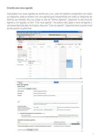 Criando uma nova agenda

Você poderá criar novas agendas de acordo com o seu setor de trabalho e compartilhar com todos
os integrantes, pode-se também criar uma agenda geral compartilhada com todos os integrantes do
domínio, por exemplo. Para isso, clique na seta de “Minhas Agendas”, disponível na tela inicial da
Agenda e, em seguida, no item “Criar nova agenda”. Na próxima tela, digite o nome da Agenda e
uma breve descrição dela. Ao finalizar, clique em “Criar um agenda”, disponível tanto na parte inicial
da tela quanto na parte final.




                                                                                                         7
 
