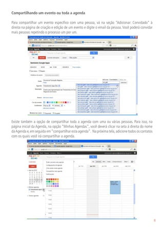 Compartilhando um evento ou toda a agenda

Para compartilhar um evento específico com uma pessoa, vá na seção “Adicionar: Convidado” à
direita na página de criação e edição de um evento e digite o email da pessoa. Você poderá convidar
mais pessoas repetindo o processo um por um.




                                                                                        	

Existe também a opção de compartilhar toda a agenda com uma ou várias pessoas. Para isso, na
página inicial da Agenda, na opção “Minhas Agendas”, você deverá clicar na seta á direita do nome
da Agenda e, em seguida em “compartilhar esta agenda”. Na próxima tela, adicione todos os contatos
com os quais você irá compartilhar a agenda.




                                                                                                      8
 