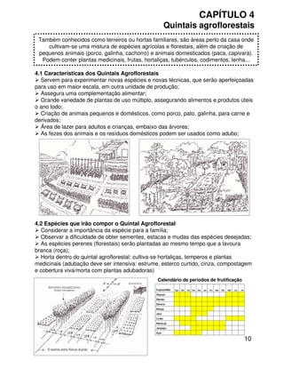 10
CAPÍTULO 4
Quintais agroflorestais
4.1 Características dos Quintais Agroflorestais
Servem para experimentar novas espécies e novas técnicas, que serão aperfeiçoadas
para uso em maior escala, em outra unidade de produção;
Assegura uma complementação alimentar;
Grande variedade de plantas de uso múltiplo, assegurando alimentos e produtos úteis
o ano todo;
Criação de animais pequenos e domésticos, como porco, pato, galinha, para carne e
derivados;
Área de lazer para adultos e crianças, embaixo das árvores;
As fezes dos animais e os resíduos domésticos podem ser usados como adubo;
Também conhecidos como terreiros ou hortas familiares, são áreas perto da casa onde
cultivam-se uma mistura de espécies agrícolas e florestais, além de criação de
pequenos animais (porco, galinha, cachorro) e animais domesticados (paca, capivara).
Podem conter plantas medicinais, frutas, hortaliças, tubérculos, codimentos, lenha...
4.2 Espécies que irão compor o Quintal Agroflorestal
Considerar a importância da espécie para a família;
Observar a dificuldade de obter sementes, estacas e mudas das espécies desejadas;
As espécies perenes (florestais) serão plantadas ao mesmo tempo que a lavoura
branca (roça);
Horta dentro do quintal agroflorestal: cultiva-se hortaliças, temperos e plantas
medicinais (adubação deve ser intensiva: estrume, esterco curtido, cinza, compostagem
e cobertura viva/morta com plantas adubadoras)
Açaí
Jenipapo
Maracujá
Limão
Jaca
Manga
Banana
Mamão
Abacaxi
JulJunMaiAbrMarFevJanDezNovOutSetAgoEspécie/Mês
Açaí
Jenipapo
Maracujá
Limão
Jaca
Manga
Banana
Mamão
Abacaxi
JulJunMaiAbrMarFevJanDezNovOutSetAgoEspécie/Mês
Calendário de períodos de frutificação
 