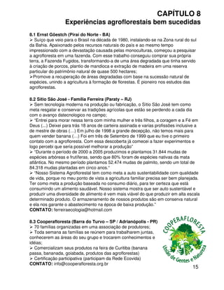 15
CAPÍTULO 8
Experiências agroflorestais bem sucedidas
8.3 Cooperafloresta (Barra do Turvo – SP / Adrianópolis - PR)
70 famílias organizadas em uma associação de produtores;
Toda semana as famílias se reúnem para trabalharem juntas,
conhecerem as áreas do seu grupo e trocarem conhecimentos e
idéias;
Comercializam seus produtos na feira de Curitiba (banana
passa, bananada, goiabada, produtos das agroflorestas)
Certificação participativa (participam da Rede Ecovida)
CONTATO: info@cooperafloresta.org.br
8.2 Sítio São José - Família Ferreira (Paraty – RJ)
Sem tecnologia moderna na produção ou fabricação, o Sítio São José tem como
meta resgatar e conservar as tradições agrícolas que estão se perdendo a cada dia
com o avanço datecnologico no campo;
“Entrei para morar nessa terra com minha mulher e três filhos, a coragem e a Fé em
Deus (...) Deixei para trás 18 anos de carteira assinada e varias profissões inclusive a
de mestre de obras (…) Em julho de 1998 a grande decepção, não temos mais para
quem vender banana (…) Foi em três de Setembro de 1999 que eu tive o primeiro
contato com a agrofloresta. Com essa descoberta já comecei a fazer experimentos e
logo percebi que seria possível melhorar a produção”
“Durante o período de 2000 a 2005 produzimos e plantamos 31.844 mudas de
espécies arbóreas e frutíferas, sendo que 80% foram de espécies nativas da mata
atlântica. No mesmo período plantamos 52.474 mudas de palmito, sendo um total de
84.318 mudas plantadas em cinco anos.“
“Nosso Sistema Agroflorestal tem como meta a auto sustentabilidade com qualidade
de vida, porque no meu ponto de vista a agricultura familiar precisa ser bem planejada.
Ter como meta a produção baseada no consumo diário, para ter certeza que está
consumindo um alimento saudável. Nosso sistema mostra que ser auto sustentável e
produzir uma diversidade de alimento é vem mais viável do que produzir em alta escala
determinado produto. O armazenamento de nossos produtos são em conserva natural
e ela nos garante o abastecimento na época de baixa produção.”
CONTATO: ferreiraecologia@hotmail.com
8.1 Ernst Göestch (Piraí do Norte - BA)
Suíço que veio para o Brasil na década de 1980, instalando-se na Zona rural do sul
da Bahia. Apaixonado pelos recursos naturais do país e ao mesmo tempo
impressionado com a devastação causada pelas monoculturas, começou a pesquisar
a agrofloresta em uma fazenda. Com esse trabalho conseguiu comprar sua própria
terra, a Fazenda Fugidos, transformando-a de uma área degradada que tinha servido
à criação de porcos, plantio de mandioca e extração de madeira em uma reserva
particular do patrimônio natural de quase 500 hectares;
Promove a recuperação de áreas degradadas com base na sucessão natural de
espécies, unindo a agricultura à formação de florestas. É pioneiro nos estudos das
agroflorestas.
 