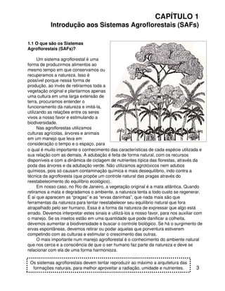 3
CAPÍTULO 1
Introdução aos Sistemas Agroflorestais (SAFs)
1.1 O que são os Sistemas
Agroflorestais (SAFs)?
Um sistema agroflorestal é uma
forma de produzirmos alimentos ao
mesmo tempo em que conservamos ou
recuperamos a natureza. Isso é
possível porque nessa forma de
produção, ao invés de retirarmos toda a
vegetação original e plantarmos apenas
uma cultura em uma larga extensão de
terra, procuramos entender o
funcionamento da natureza e imitá-la,
utilizando as relações entre os seres
vivos a nosso favor e estimulando a
biodiversidade.
Nas agroflorestas utilizamos
culturas agrícolas, árvores e animais
em um manejo que leva em
consideração o tempo e o espaço, para
Os sistemas agroflorestais devem tentar reproduzir ao máximo a arquitetura das
formações naturais, para melhor aproveitar a radiação, umidade e nutrientes.
o qual é muito importante o conhecimento das características de cada espécie utilizada e
sua relação com as demais. A adubação é feita de forma natural, com os recursos
disponíveis e com a dinâmica de ciclagem de nutrientes típica das florestas, através da
poda das árvores e da adubação verde. Não utilizamos agrotóxicos nem adubos
químicos, pois só causam contaminação química e mais desequilíbrio, indo contra a
técnica da agrofloresta (que propõe um controle natural das pragas através do
reestabelecimento do equilíbrio ecológico).
Em nosso caso, no Rio de Janeiro, a vegetação original é a mata atlântica. Quando
retiramos a mata e degradamos o ambiente, a natureza tenta a todo custo se regenerar.
É aí que aparecem as “pragas” e as “ervas daninhas”, que nada mais são que
ferramentas da natureza para tentar reestabelecer seu equilíbrio natural que fora
atrapalhado pelo ser humano. Essa é a forma da natureza de expressar que algo está
errado. Devemos interpretar estes sinais e utilizá-los a nosso favor, para nos auxiliar com
o manejo. Se os insetos estão em uma quantidade que pode danificar a colheita,
devemos aumentar a biodiversidade e buscar o controle biológico. Se há o surgimento de
ervas espontâneas, devemos retirar ou podar aquelas que porventura estiverem
competindo com as culturas e estimular o crescimento das outras.
O mais importante num manejo agroflorestal é o conhecimento do ambiente natural
que nos cerca e a consciência de que o ser humano faz parte da natureza e deve se
relacionar com ela de uma forma harmonioza.
 