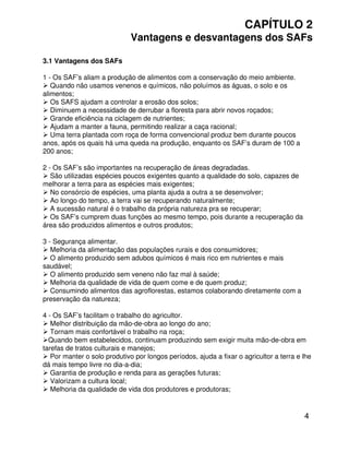 4
CAPÍTULO 2
Vantagens e desvantagens dos SAFs
3.1 Vantagens dos SAFs
1 - Os SAF’s aliam a produção de alimentos com a conservação do meio ambiente.
Quando não usamos venenos e químicos, não poluímos as águas, o solo e os
alimentos;
Os SAFS ajudam a controlar a erosão dos solos;
Diminuem a necessidade de derrubar a floresta para abrir novos roçados;
Grande eficiência na ciclagem de nutrientes;
Ajudam a manter a fauna, permitindo realizar a caça racional;
Uma terra plantada com roça de forma convencional produz bem durante poucos
anos, após os quais há uma queda na produção, enquanto os SAF’s duram de 100 a
200 anos;
2 - Os SAF’s são importantes na recuperação de áreas degradadas.
São utilizadas espécies poucos exigentes quanto a qualidade do solo, capazes de
melhorar a terra para as espécies mais exigentes;
No consórcio de espécies, uma planta ajuda a outra a se desenvolver;
Ao longo do tempo, a terra vai se recuperando naturalmente;
A sucessão natural é o trabalho da própria natureza pra se recuperar;
Os SAF’s cumprem duas funções ao mesmo tempo, pois durante a recuperação da
área são produzidos alimentos e outros produtos;
3 - Segurança alimentar.
Melhoria da alimentação das populações rurais e dos consumidores;
O alimento produzido sem adubos químicos é mais rico em nutrientes e mais
saudável;
O alimento produzido sem veneno não faz mal à saúde;
Melhoria da qualidade de vida de quem come e de quem produz;
Consumindo alimentos das agroflorestas, estamos colaborando diretamente com a
preservação da natureza;
4 - Os SAF’s facilitam o trabalho do agricultor.
Melhor distribuição da mão-de-obra ao longo do ano;
Tornam mais confortável o trabalho na roça;
Quando bem estabelecidos, continuam produzindo sem exigir muita mão-de-obra em
tarefas de tratos culturais e manejos;
Por manter o solo produtivo por longos períodos, ajuda a fixar o agricultor a terra e lhe
dá mais tempo livre no dia-a-dia;
Garantia de produção e renda para as gerações futuras;
Valorizam a cultura local;
Melhoria da qualidade de vida dos produtores e produtoras;
 