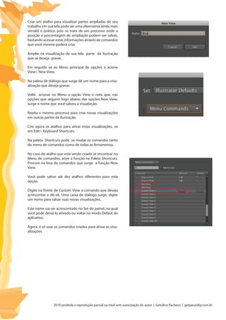 2010 proibida a reprodução parcial ou total sem autorização do autor | Getulino Pacheco | getpac@dtp.com.br
Criar um atalho para visualizar partes ampliadas de seu
trabalho em sua tela pode ser uma alternativa ainda mais
versátil e prática, pois se trata de um processo onde a
posição e porcentagem de ampliação podem ser salvas,
bastando acessar estas informações através de comandos
que você mesmo poderá criar.
Amplie na visualização de sua tela parte da ilustração
que se deseja gravar.
Em seguida vá ao Menu principal de opções e acione
View> New View.
Na paleta de diálogo que surge dê um nome para a visu-
alização que deseja gravar.
Volte acionar no Menu a opção View e note que, nas
opções que seguem logo abaixo das opções New View,
surge o nome que você salvou a visualizção.
Repita o mesmo processo para criar novas visualizações
em outras partes da ilustração.
Crie agora os atalhos para ativar estas visualizações, vá
em Edit> Keyboard Shortcuts.
Na paleta Shortcuts pode se mudar os comandos tanto
do menu de comandos como de todas as ferramentas.
No caso do atalho que está sendo criado se encontrar no
Menu de comandos, ative a função na Paleta Shortcuts.
Procure na lista de comandos que surge a função New
View.
Você pode salvar até dez atalhos diferentes para esta
opção.
Digite na frente de Custom View o comando que deseja
acrescentar e dê ok. Uma caixa de diálogo surge, digite
um nome para salvar suas novas visualizações.
Este nome vai ser acrescentado no Set do painel, na qual
você pode deixá-lo ativado ou voltar no modo Defaut do
aplicativo.
Agora, é só usar os comandos criados para ativar as visu-
alizações
 