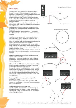 2010 proibida a reprodução parcial ou total sem autorização do autor | Getulino Pacheco | getpac@dtp.com.br
Path Stroke
As ferramentas Pen e Pencil são usadas para se traçar
linhas. As linhas no Illustrator são conhecidas como
caminhos e os pontos que surgem sobre ele quando está
selecionado se chamam pontos de âncora.
Quando um traço começa em um ponto e termina em
outro é chamado Caminho Aberto. Quando começa em
um ponto e termina no mesmo ponto se chama
Caminho Fechado.
As linhas que surgem saindo dos pontos de âncora são
chamadas de alças, usadas para para mudar as coordena-
das do Caminho.
Ao utilizar aferramenta Pen desative antes o preenchi-
mento na caixa de ferramentas do Illustrator para que a
ferramenta
construa o traço sem preenchimento; já a ferramenta
Pencil elimina automaticamente o preenchimento ao ser
utilizada.
Ao utilizar as alças para mudar as coordenadas do cam-
inho note que os pontos de âncoras continuam fixos, e
somente os caminhos se movem.
Obs: Para mover as alças ou mudar a posição do ponto de
âncora, utilize a ferramenta Direct Selection
Em um caminho, por exemplo, com três pontos de ân-
cora, ao mover um dos lados da alça do ponto de âncora
central, note que o caminho antes e depois do ponto se
movem ao mesmo tempo.
Para mover apenas parte do caminho antes ou depois do
ponto de âncora é necessário quebrar as coordenadas do
caminho.
Para isto, ative a ferramenta Convert Anchort Point nas
opções da ferramenta Pen.
Clique com a ferramenta diretamente sobre a alça e as
coordenadas do caminho poderão ser manipuladas de
forma independente.
A ferramenta Pencil funciona exatamente como um lápis,
porém, caso você erre o traço, é só passar o lápis nova-
mente sobre a parte errada e corrigi-la.
Esta função pode ser desabilitada , caso precise usar a fer-
ramenta para traçar vários traços sobrepostos , sem que
um novo traço não altere a forma do traço anterior. Para
isto, dê dois cliques sobre o ícone da ferramenta Pencil
e na caixa de diálogo que surge desabilite a função Edit
Selected Paths.
Para apagar determinada parte de um traço utilize
a opção Path Eraser.
Para suavizar traços tremidos utilize opção Smoot. À
medida em que se passa a ferramenta sobre o traço, suas
linhas são suavizadas.
Você pode alterar a espessura da Linha
através da paleta stroke, bem como suas terminações,
caso, por exemplo, queira que o final de uma linha seja
arredondada ou reta. A função Dashed Line faz com que
o traço fique pontilhado.
Exemplo de Caminho Aberto
Exemplo de Caminho Fechado
Caminho
Alça
Ponto de âncora
 