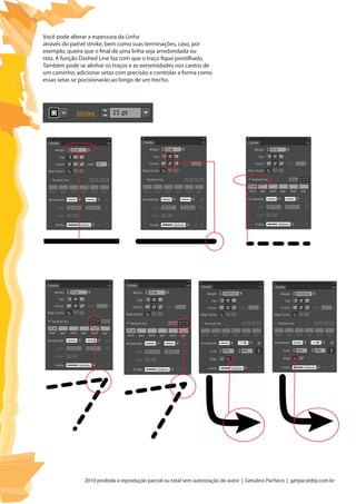 2010 proibida a reprodução parcial ou total sem autorização do autor | Getulino Pacheco | getpac@dtp.com.br
Você pode alterar a espessura da Linha
através do painel stroke, bem como suas terminações, caso, por
exemplo, queira que o final de uma linha seja arredondada ou
reta. A função Dashed Line faz com que o traço fique pontilhado.
Também pode se alinhar os traços e as extremidades nos cantos de
um caminho, adicionar setas com precisão e controlar a forma como
essas setas se pocisionarão ao longo de um trecho.
 