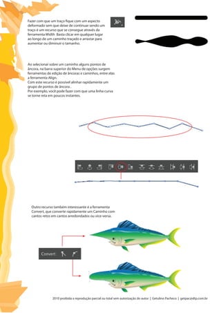 2010 proibida a reprodução parcial ou total sem autorização do autor | Getulino Pacheco | getpac@dtp.com.br
Ao selecionar sobre um caminho alguns pontos de
âncora, na barra superior do Menu de opções surgem
ferramentas de edição de âncoras e caminhos, entre elas
a ferramenta Align.
Com este recurso é possível alinhar rapidamente um
grupo de pontos de âncora .
Por exemplo, você pode fazer com que uma linha curva
se torne reta em poucos instantes.
Outro recurso também interessante é a ferramenta
Convert, que converte rapidamente um Caminho com
cantos retos em cantos arredondados ou vice-versa.
Fazer com que um traço fique com um aspecto
deformado sem que deixe de continuar sendo um
traço é um recurso que se consegue através da
ferramenta Width Basta clicar em qualquer lugar
ao longo de um caminho traçado e arrastar para
aumentar ou diminuir o tamanho.
 